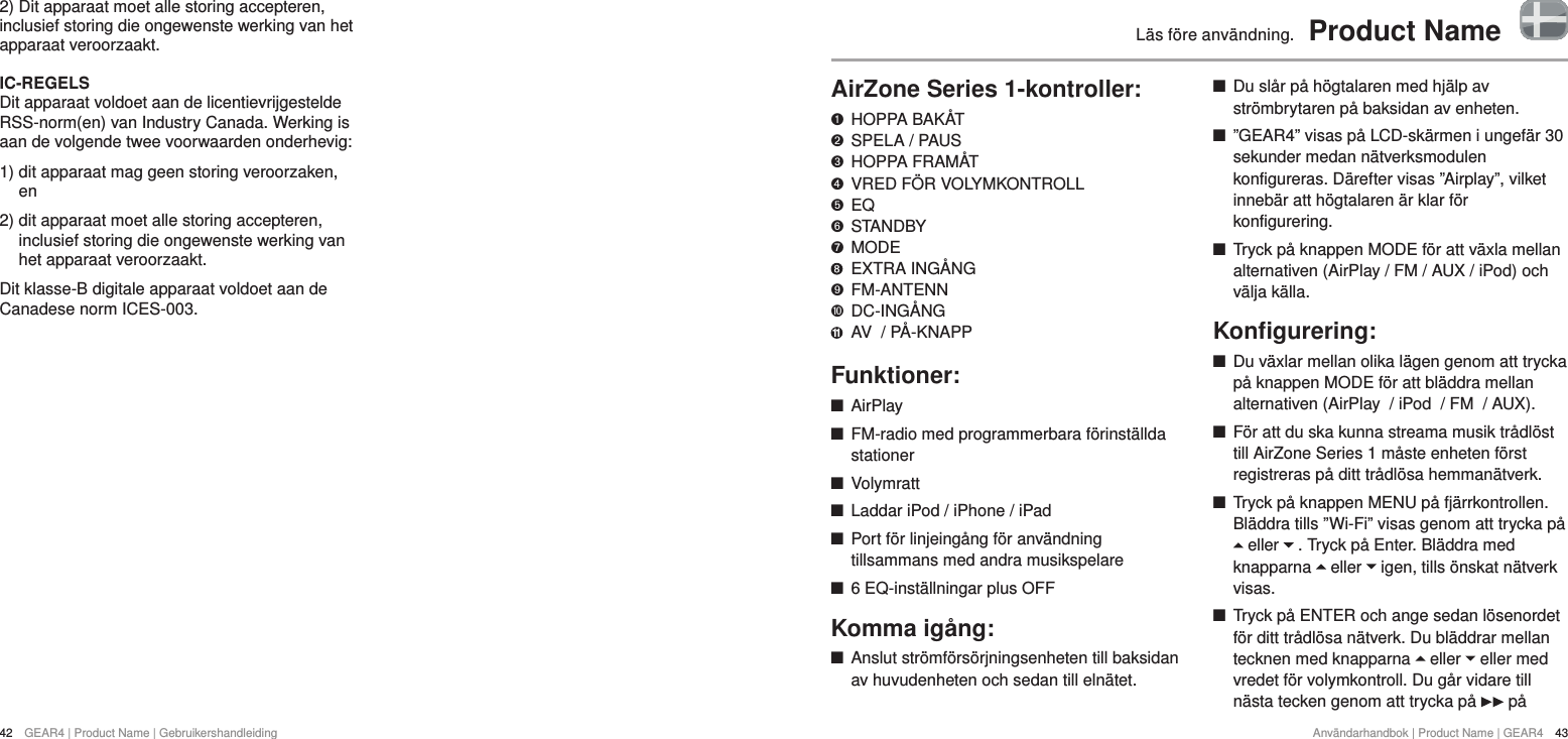 42  GEAR4 | Product Name | GebruikershandleidingAnv&auml;ndarhandbok | Product Name | GEAR4  43L&auml;s f&ouml;re anv&auml;ndning.  Product NameAirZone Series 1-kontroller:   HOPPA BAK&Aring;T "  SPELA / PAUS &amp;  HOPPA FRAM&Aring;T *  VRED F&Ouml;R VOLYMKONTROLL $  EQ #  STANDBY %  MODE    EXTRA ING&Aring;NG '  FM-ANTENN )  DC-ING&Aring;NG 11  AV  / P&Aring;-KNAPPFunktioner: +AirPlay +FM-radio med programmerbara f&ouml;rinst&auml;llda stationer +Volymratt +Laddar iPod / iPhone / iPad +Port f&ouml;r linjeing&aring;ng f&ouml;r anv&auml;ndning tillsammans med andra musikspelare +6 EQ-inst&auml;llningar plus OFFKomma ig&aring;ng: +Anslut str&ouml;mf&ouml;rs&ouml;rjningsenheten till baksidan av huvudenheten och sedan till eln&auml;tet. +Du sl&aring;r p&aring; h&ouml;gtalaren med hj&auml;lp av str&ouml;mbrytaren p&aring; baksidan av enheten.  +&rdquo;GEAR4&rdquo; visas p&aring; LCD-sk&auml;rmen i ungef&auml;r 30 sekunder medan n&auml;tverksmodulen konfigureras. D&auml;refter visas &rdquo;Airplay&rdquo;, vilket inneb&auml;r att h&ouml;gtalaren &auml;r klar f&ouml;r konfigurering.  +Tryck p&aring; knappen MODE f&ouml;r att v&auml;xla mellan alternativen (AirPlay / FM / AUX / iPod) och v&auml;lja k&auml;lla.Konﬁgurering: +Du v&auml;xlar mellan olika l&auml;gen genom att trycka p&aring; knappen MODE f&ouml;r att bl&auml;ddra mellan alternativen (AirPlay  / iPod  / FM  / AUX). +F&ouml;r att du ska kunna streama musik tr&aring;dl&ouml;st till AirZone Series 1 m&aring;ste enheten f&ouml;rst registreras p&aring; ditt tr&aring;dl&ouml;sa hemman&auml;tverk.  +Tryck p&aring; knappen MENU p&aring; fj&auml;rrkontrollen. Bl&auml;ddra tills &rdquo;Wi-Fi&rdquo; visas genom att trycka p&aring;  eller   . Tryck p&aring; Enter. Bl&auml;ddra med knapparna   eller   igen, tills &ouml;nskat n&auml;tverk visas.  +Tryck p&aring; ENTER och ange sedan l&ouml;senordet f&ouml;r ditt tr&aring;dl&ouml;sa n&auml;tverk. Du bl&auml;ddrar mellan tecknen med knapparna   eller   eller med vredet f&ouml;r volymkontroll. Du g&aring;r vidare till n&auml;sta tecken genom att trycka p&aring;   p&aring; 2) Dit apparaat moet alle storing accepteren, inclusief storing die ongewenste werking van het apparaat veroorzaakt.IC-REGELSDit apparaat voldoet aan de licentievrijgestelde RSS-norm(en) van Industry Canada. Werking is aan de volgende twee voorwaarden onderhevig: 1)  dit apparaat mag geen storing veroorzaken, en2)  dit apparaat moet alle storing accepteren, inclusief storing die ongewenste werking van het apparaat veroorzaakt.Dit klasse-B digitale apparaat voldoet aan de Canadese norm ICES-003.