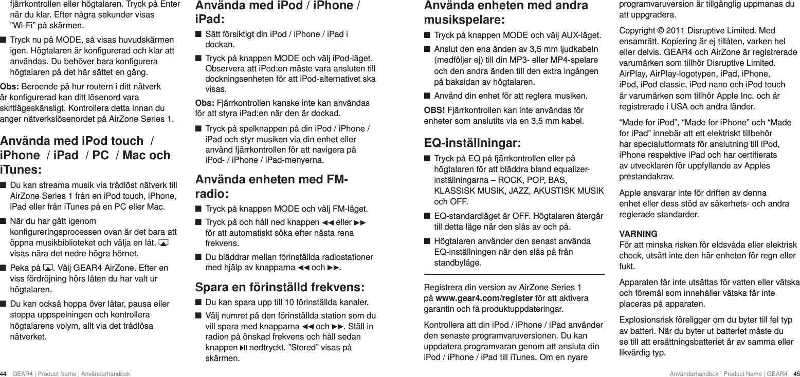 44  GEAR4 | Product Name | Anv&auml;ndarhandbok Anv&auml;ndarhandbok | Product Name | GEAR4  45Anv&auml;nda enheten med andra musikspelare: +Tryck p&aring; knappen MODE och v&auml;lj AUX-l&auml;get.  +Anslut den ena &auml;nden av 3,5 mm ljudkabeln (medf&ouml;ljer ej) till din MP3- eller MP4-spelare och den andra &auml;nden till den extra ing&aring;ngen p&aring; baksidan av h&ouml;gtalaren. +Anv&auml;nd din enhet f&ouml;r att reglera musiken.OBS! Fj&auml;rrkontrollen kan inte anv&auml;ndas f&ouml;r enheter som anslutits via en 3,5 mm kabel.EQ-inst&auml;llningar: +Tryck p&aring; EQ p&aring; fj&auml;rrkontrollen eller p&aring; h&ouml;gtalaren f&ouml;r att bl&auml;ddra bland equalizer-inst&auml;llningarna &ndash; ROCK, POP, BAS, KLASSISK MUSIK, JAZZ, AKUSTISK MUSIK och OFF. +EQ-standardl&auml;get &auml;r OFF. H&ouml;gtalaren &aring;terg&aring;r till detta l&auml;ge n&auml;r den sl&aring;s av och p&aring;. +H&ouml;gtalaren anv&auml;nder den senast anv&auml;nda EQ-inst&auml;llningen n&auml;r den sl&aring;s p&aring; fr&aring;n standbyl&auml;ge.Registrera din version av AirZone Series 1 p&aring; www.gear4.com/register f&ouml;r att aktivera garantin och f&aring; produktuppdateringar.Kontrollera att din iPod / iPhone / iPad anv&auml;nder den senaste programvaruversionen. Du kan uppdatera programvaran genom att ansluta din iPod / iPhone / iPad till iTunes. Om en nyare programvaruversion &auml;r tillg&auml;nglig uppmanas du att uppgradera.Copyright &copy; 2011 Disruptive Limited. Med ensamr&auml;tt. Kopiering &auml;r ej till&aring;ten, varken hel eller delvis. GEAR4 och AirZone &auml;r registrerade varum&auml;rken som tillh&ouml;r Disruptive Limited. AirPlay, AirPlay-logotypen, iPad, iPhone, iPod, iPod classic, iPod nano och iPod touch &auml;r varum&auml;rken som tillh&ouml;r Apple Inc. och &auml;r registrerade i USA och andra l&auml;nder.&ldquo;Made for iPod&rdquo;, &ldquo;Made for iPhone&rdquo; och &ldquo;Made for iPad&rdquo; inneb&auml;r att ett elektriskt tillbeh&ouml;r har specialutformats f&ouml;r anslutning till iPod, iPhone respektive iPad och har certifierats av utvecklaren f&ouml;r uppfyllande av Apples prestandakrav.Apple ansvarar inte f&ouml;r driften av denna enhet eller dess st&ouml;d av s&auml;kerhets- och andra reglerade standarder.VARNINGF&ouml;r att minska risken f&ouml;r eldsv&aring;da eller elektrisk chock, uts&auml;tt inte den h&auml;r enheten f&ouml;r regn eller fukt.Apparaten f&aring;r inte uts&auml;ttas f&ouml;r vatten eller v&auml;tska och f&ouml;rem&aring;l som inneh&aring;ller v&auml;tska f&aring;r inte placeras p&aring; apparaten.Explosionsrisk f&ouml;religger om du byter till fel typ av batteri. N&auml;r du byter ut batteriet m&aring;ste du se till att ers&auml;ttningsbatteriet &auml;r av samma eller likv&auml;rdig typ.fj&auml;rrkontrollen eller h&ouml;gtalaren. Tryck p&aring; Enter n&auml;r du klar. Efter n&aring;gra sekunder visas &rdquo;Wi-Fi&rdquo; p&aring; sk&auml;rmen.  +Tryck nu p&aring; MODE, s&aring; visas huvudsk&auml;rmen igen. H&ouml;gtalaren &auml;r konfigurerad och klar att anv&auml;ndas. Du beh&ouml;ver bara konfigurera h&ouml;gtalaren p&aring; det h&auml;r s&auml;ttet en g&aring;ng. Obs: Beroende p&aring; hur routern i ditt n&auml;tverk &auml;r konfigurerad kan ditt l&ouml;senord vara skiftl&auml;gesk&auml;nsligt. Kontrollera detta innan du anger n&auml;tverksl&ouml;senordet p&aring; AirZone Series 1.Anv&auml;nda med iPod touch  / iPhone  / iPad  / PC  / Mac och iTunes: +Du kan streama musik via tr&aring;dl&ouml;st n&auml;tverk till AirZone Series 1 fr&aring;n en iPod touch, iPhone, iPad eller fr&aring;n iTunes p&aring; en PC eller Mac.  +N&auml;r du har g&aring;tt igenom konfigureringsprocessen ovan &auml;r det bara att &ouml;ppna musikbiblioteket och v&auml;lja en l&aring;t.   visas n&auml;ra det nedre h&ouml;gra h&ouml;rnet. +Peka p&aring;  . V&auml;lj GEAR4 AirZone. Efter en viss f&ouml;rdr&ouml;jning h&ouml;rs l&aring;ten du har valt ur h&ouml;gtalaren. +Du kan ocks&aring; hoppa &ouml;ver l&aring;tar, pausa eller stoppa uppspelningen och kontrollera h&ouml;gtalarens volym, allt via det tr&aring;dl&ouml;sa n&auml;tverket.Anv&auml;nda med iPod / iPhone / iPad: +S&auml;tt f&ouml;rsiktigt din iPod / iPhone / iPad i dockan. +Tryck p&aring; knappen MODE och v&auml;lj iPod-l&auml;get. Observera att iPod:en m&aring;ste vara ansluten till dockningsenheten f&ouml;r att iPod-alternativet ska visas.Obs: Fj&auml;rrkontrollen kanske inte kan anv&auml;ndas f&ouml;r att styra iPad:en n&auml;r den &auml;r dockad. +Tryck p&aring; spelknappen p&aring; din iPod / iPhone / iPad och styr musiken via din enhet eller anv&auml;nd fj&auml;rrkontrollen f&ouml;r att navigera p&aring; iPod- / iPhone / iPad-menyerna.Anv&auml;nda enheten med FM-radio: +Tryck p&aring; knappen MODE och v&auml;lj FM-l&auml;get.  +Tryck p&aring; och h&aring;ll ned knappen   eller   f&ouml;r att automatiskt s&ouml;ka efter n&auml;sta rena frekvens. +Du bl&auml;ddrar mellan f&ouml;rinst&auml;llda radiostationer med hj&auml;lp av knapparna   och  .Spara en f&ouml;rinst&auml;lld frekvens: +Du kan spara upp till 10 f&ouml;rinst&auml;llda kanaler. +V&auml;lj numret p&aring; den f&ouml;rinst&auml;llda station som du vill spara med knapparna   och  . St&auml;ll in radion p&aring; &ouml;nskad frekvens och h&aring;ll sedan knappen   nedtryckt. &rdquo;Stored&rdquo; visas p&aring; sk&auml;rmen.