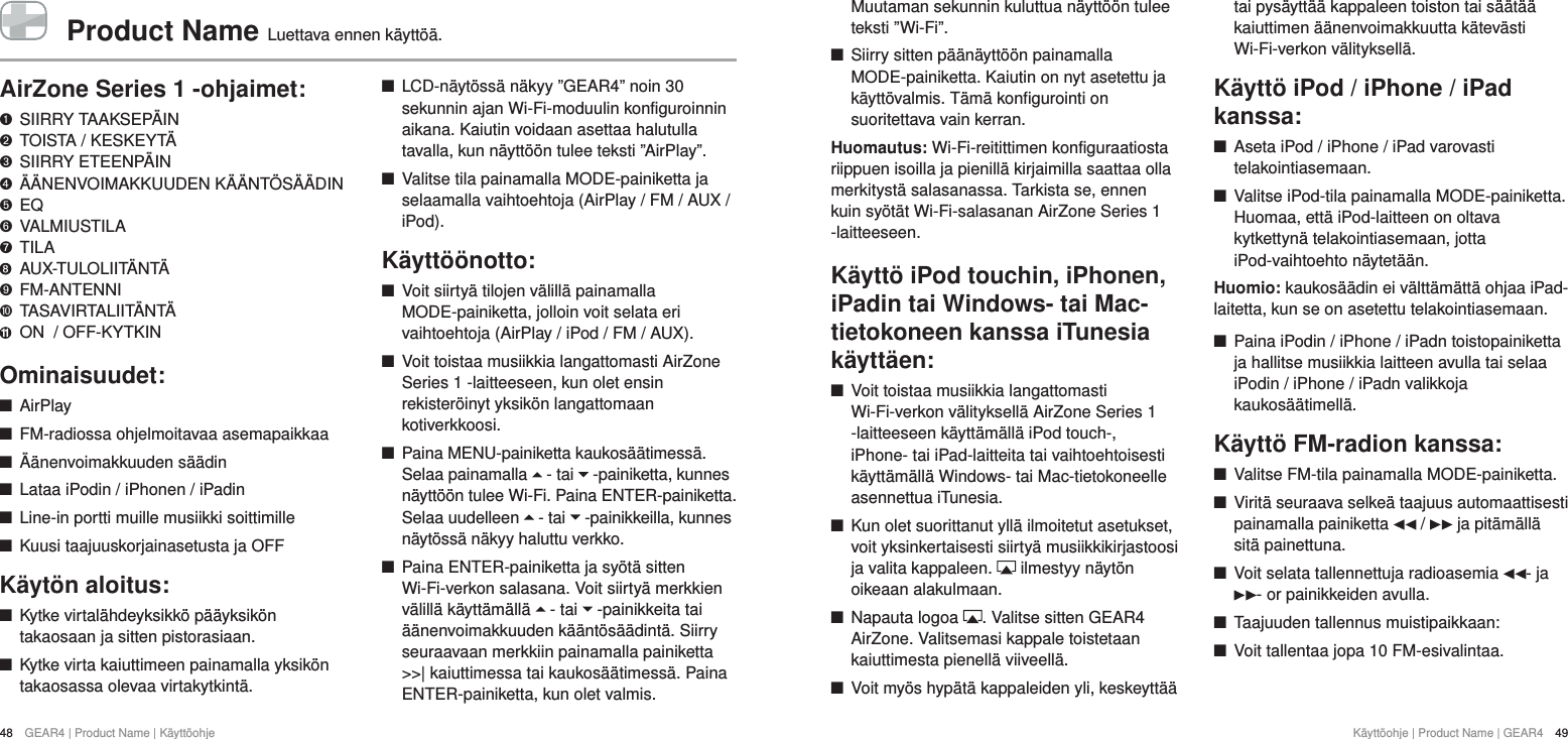 K&auml;ytt&ouml;ohje | Product Name | GEAR4  49Muutaman sekunnin kuluttua n&auml;ytt&ouml;&ouml;n tulee teksti &rdquo;Wi-Fi&rdquo;.  +Siirry sitten p&auml;&auml;n&auml;ytt&ouml;&ouml;n painamalla MODE-painiketta. Kaiutin on nyt asetettu ja k&auml;ytt&ouml;valmis. T&auml;m&auml; konfigurointi on suoritettava vain kerran. Huomautus: Wi-Fi-reitittimen konfiguraatiosta riippuen isoilla ja pienill&auml; kirjaimilla saattaa olla merkityst&auml; salasanassa. Tarkista se, ennen kuin sy&ouml;t&auml;t Wi-Fi-salasanan AirZone Series 1 -laitteeseen.K&auml;ytt&ouml; iPod touchin, iPhonen, iPadin tai Windows- tai Mac-tietokoneen kanssa iTunesia k&auml;ytt&auml;en: +Voit toistaa musiikkia langattomasti Wi-Fi-verkon v&auml;lityksell&auml; AirZone Series 1 -laitteeseen k&auml;ytt&auml;m&auml;ll&auml; iPod touch-, iPhone- tai iPad-laitteita tai vaihtoehtoisesti k&auml;ytt&auml;m&auml;ll&auml; Windows- tai Mac-tietokoneelle asennettua iTunesia.  +Kun olet suorittanut yll&auml; ilmoitetut asetukset, voit yksinkertaisesti siirty&auml; musiikkikirjastoosi ja valita kappaleen.   ilmestyy n&auml;yt&ouml;n oikeaan alakulmaan. +Napauta logoa  . Valitse sitten GEAR4 AirZone. Valitsemasi kappale toistetaan kaiuttimesta pienell&auml; viiveell&auml;. +Voit my&ouml;s hyp&auml;t&auml; kappaleiden yli, keskeytt&auml;&auml; tai pys&auml;ytt&auml;&auml; kappaleen toiston tai s&auml;&auml;t&auml;&auml; kaiuttimen &auml;&auml;nenvoimakkuutta k&auml;tev&auml;sti Wi-Fi-verkon v&auml;lityksell&auml;.K&auml;ytt&ouml; iPod / iPhone / iPad kanssa: +Aseta iPod / iPhone / iPad varovasti telakointiasemaan. +Valitse iPod-tila painamalla MODE-painiketta. Huomaa, ett&auml; iPod-laitteen on oltava kytkettyn&auml; telakointiasemaan, jotta iPod-vaihtoehto n&auml;ytet&auml;&auml;n.Huomio: kaukos&auml;&auml;din ei v&auml;ltt&auml;m&auml;tt&auml; ohjaa iPad-laitetta, kun se on asetettu telakointiasemaan. +Paina iPodin / iPhone / iPadn toistopainiketta ja hallitse musiikkia laitteen avulla tai selaa iPodin / iPhone / iPadn valikkoja kaukos&auml;&auml;timell&auml;.K&auml;ytt&ouml; FM-radion kanssa: +Valitse FM-tila painamalla MODE-painiketta.  +Virit&auml; seuraava selke&auml; taajuus automaattisesti painamalla painiketta   /   ja pit&auml;m&auml;ll&auml; sit&auml; painettuna. +Voit selata tallennettuja radioasemia  - ja - or painikkeiden avulla. +Taajuuden tallennus muistipaikkaan: +Voit tallentaa jopa 10 FM-esivalintaa.48  GEAR4 | Product Name | K&auml;ytt&ouml;ohjeProduct Name  Luettava ennen k&auml;ytt&ouml;&auml;.AirZone Series 1 -ohjaimet:   SIIRRY TAAKSEP&Auml;IN "  TOISTA / KESKEYT&Auml; &amp;  SIIRRY ETEENP&Auml;IN *  &Auml;&Auml;NENVOIMAKKUUDEN K&Auml;&Auml;NT&Ouml;S&Auml;&Auml;DIN $  EQ #  VALMIUSTILA %  TILA    AUX-TULOLIIT&Auml;NT&Auml; '  FM-ANTENNI )  TASAVIRTALIIT&Auml;NT&Auml; 11  ON  / OFF-KYTKINOminaisuudet: +AirPlay +FM-radiossa ohjelmoitavaa asemapaikkaa +&Auml;&auml;nenvoimakkuuden s&auml;&auml;din +Lataa iPodin / iPhonen / iPadin +Line-in portti muille musiikki soittimille +Kuusi taajuuskorjainasetusta ja OFFK&auml;yt&ouml;n aloitus: +Kytke virtal&auml;hdeyksikk&ouml; p&auml;&auml;yksik&ouml;n takaosaan ja sitten pistorasiaan. +Kytke virta kaiuttimeen painamalla yksik&ouml;n takaosassa olevaa virtakytkint&auml;.  +LCD-n&auml;yt&ouml;ss&auml; n&auml;kyy &rdquo;GEAR4&rdquo; noin 30 sekunnin ajan Wi-Fi-moduulin konfiguroinnin aikana. Kaiutin voidaan asettaa halutulla tavalla, kun n&auml;ytt&ouml;&ouml;n tulee teksti &rdquo;AirPlay&rdquo;.  +Valitse tila painamalla MODE-painiketta ja selaamalla vaihtoehtoja (AirPlay / FM / AUX / iPod).K&auml;ytt&ouml;&ouml;notto: +Voit siirty&auml; tilojen v&auml;lill&auml; painamalla MODE-painiketta, jolloin voit selata eri vaihtoehtoja (AirPlay / iPod / FM / AUX). +Voit toistaa musiikkia langattomasti AirZone Series 1 -laitteeseen, kun olet ensin rekister&ouml;inyt yksik&ouml;n langattomaan kotiverkkoosi.  +Paina MENU-painiketta kaukos&auml;&auml;timess&auml;. Selaa painamalla   - tai   -painiketta, kunnes n&auml;ytt&ouml;&ouml;n tulee Wi-Fi. Paina ENTER-painiketta. Selaa uudelleen   - tai   -painikkeilla, kunnes n&auml;yt&ouml;ss&auml; n&auml;kyy haluttu verkko.  +Paina ENTER-painiketta ja sy&ouml;t&auml; sitten Wi-Fi-verkon salasana. Voit siirty&auml; merkkien v&auml;lill&auml; k&auml;ytt&auml;m&auml;ll&auml;   - tai   -painikkeita tai &auml;&auml;nenvoimakkuuden k&auml;&auml;nt&ouml;s&auml;&auml;dint&auml;. Siirry seuraavaan merkkiin painamalla painiketta >>| kaiuttimessa tai kaukos&auml;&auml;timess&auml;. Paina ENTER-painiketta, kun olet valmis. 