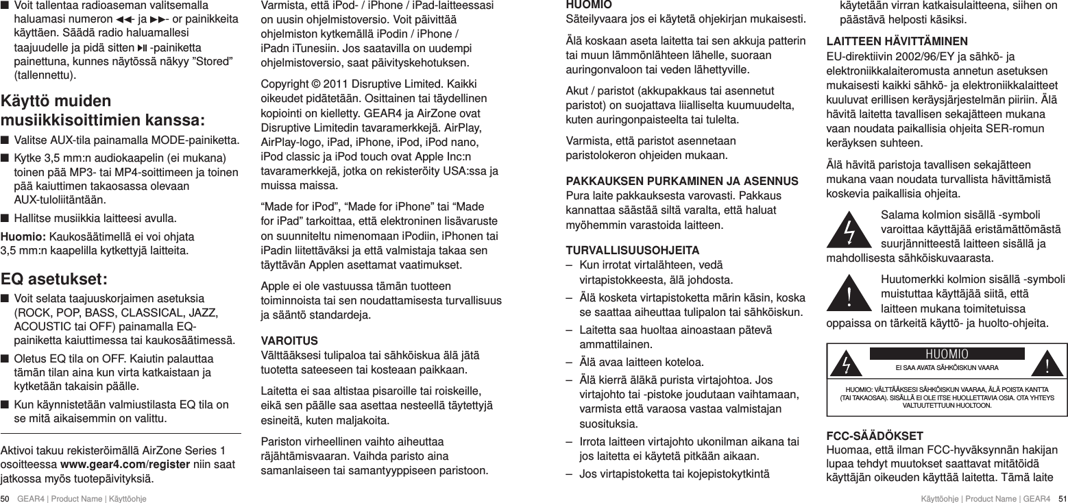 50  GEAR4 | Product Name | K&auml;ytt&ouml;ohje K&auml;ytt&ouml;ohje | Product Name | GEAR4  51HUOMIOS&auml;teilyvaara jos ei k&auml;ytet&auml; ohjekirjan mukaisesti.&Auml;l&auml; koskaan aseta laitetta tai sen akkuja patterin tai muun l&auml;mm&ouml;nl&auml;hteen l&auml;helle, suoraan auringonvaloon tai veden l&auml;hettyville.Akut / paristot (akkupakkaus tai asennetut paristot) on suojattava liialliselta kuumuudelta, kuten auringonpaisteelta tai tulelta.Varmista, ett&auml; paristot asennetaan paristolokeron ohjeiden mukaan.PAKKAUKSEN PURKAMINEN JA ASENNUSPura laite pakkauksesta varovasti. Pakkaus kannattaa s&auml;&auml;st&auml;&auml; silt&auml; varalta, ett&auml; haluat my&ouml;hemmin varastoida laitteen. TURVALLISUUSOHJEITA ‒ Kun irrotat virtal&auml;hteen, ved&auml; virtapistokkeesta, &auml;l&auml; johdosta. ‒ &Auml;l&auml; kosketa virtapistoketta m&auml;rin k&auml;sin, koska se saattaa aiheuttaa tulipalon tai s&auml;hk&ouml;iskun. ‒ Laitetta saa huoltaa ainoastaan p&auml;tev&auml; ammattilainen. ‒ &Auml;l&auml; avaa laitteen koteloa. ‒ &Auml;l&auml; kierr&auml; &auml;l&auml;k&auml; purista virtajohtoa. Jos virtajohto tai -pistoke joudutaan vaihtamaan, varmista ett&auml; varaosa vastaa valmistajan suosituksia. ‒ Irrota laitteen virtajohto ukonilman aikana tai jos laitetta ei k&auml;ytet&auml; pitk&auml;&auml;n aikaan. ‒ Jos virtapistoketta tai kojepistokytkint&auml; k&auml;ytet&auml;&auml;n virran katkaisulaitteena, siihen on p&auml;&auml;st&auml;v&auml; helposti k&auml;siksi.LAITTEEN H&Auml;VITT&Auml;MINENEU-direktiivin 2002/96/EY ja s&auml;hk&ouml;- ja elektroniikkalaiteromusta annetun asetuksen mukaisesti kaikki s&auml;hk&ouml;- ja elektroniikkalaitteet kuuluvat erillisen ker&auml;ysj&auml;rjestelm&auml;n piiriin. &Auml;l&auml; h&auml;vit&auml; laitetta tavallisen sekaj&auml;tteen mukana vaan noudata paikallisia ohjeita SER-romun ker&auml;yksen suhteen.&Auml;l&auml; h&auml;vit&auml; paristoja tavallisen sekaj&auml;tteen mukana vaan noudata turvallista h&auml;vitt&auml;mist&auml; koskevia paikallisia ohjeita.Salama kolmion sis&auml;ll&auml; -symboli varoittaa k&auml;ytt&auml;j&auml;&auml; erist&auml;m&auml;tt&ouml;m&auml;st&auml; suurj&auml;nnitteest&auml; laitteen sis&auml;ll&auml; ja mahdollisesta s&auml;hk&ouml;iskuvaarasta.Huutomerkki kolmion sis&auml;ll&auml; -symboli muistuttaa k&auml;ytt&auml;j&auml;&auml; siit&auml;, ett&auml; laitteen mukana toimitetuissa oppaissa on t&auml;rkeit&auml; k&auml;ytt&ouml;- ja huolto-ohjeita.HUOMIOEI SAA AVATA S&Auml;HK&Ouml;ISKUN VAARAHUOMIO: V&Auml;LTT&Auml;&Auml;KSESI S&Auml;HK&Ouml;ISKUN VAARAA, &Auml;L&Auml; POISTA KANTTA (TAI TAKAOSAA). SIS&Auml;LL&Auml; EI OLE ITSE HUOLLETTAVIA OSIA. OTA YHTEYS VALTUUTETTUUN HUOLTOON.FCC-S&Auml;&Auml;D&Ouml;KSETHuomaa, ett&auml; ilman FCC-hyv&auml;ksynn&auml;n hakijan lupaa tehdyt muutokset saattavat mit&auml;t&ouml;id&auml; k&auml;ytt&auml;j&auml;n oikeuden k&auml;ytt&auml;&auml; laitetta. T&auml;m&auml; laite  +Voit tallentaa radioaseman valitsemalla haluamasi numeron  - ja  - or painikkeita k&auml;ytt&auml;en. S&auml;&auml;d&auml; radio haluamallesi taajuudelle ja pid&auml; sitten   -painiketta painettuna, kunnes n&auml;yt&ouml;ss&auml; n&auml;kyy &rdquo;Stored&rdquo; (tallennettu).K&auml;ytt&ouml; muiden musiikkisoittimien kanssa: +Valitse AUX-tila painamalla MODE-painiketta.  +Kytke 3,5 mm:n audiokaapelin (ei mukana) toinen p&auml;&auml; MP3- tai MP4-soittimeen ja toinen p&auml;&auml; kaiuttimen takaosassa olevaan AUX-tuloliit&auml;nt&auml;&auml;n. +Hallitse musiikkia laitteesi avulla.Huomio: Kaukos&auml;&auml;timell&auml; ei voi ohjata 3,5mm:n kaapelilla kytkettyj&auml; laitteita.EQ asetukset: +Voit selata taajuuskorjaimen asetuksia (ROCK, POP, BASS, CLASSICAL, JAZZ, ACOUSTIC tai OFF) painamalla EQ-painiketta kaiuttimessa tai kaukos&auml;&auml;timess&auml;. +Oletus EQ tila on OFF. Kaiutin palauttaa t&auml;m&auml;n tilan aina kun virta katkaistaan ja kytket&auml;&auml;n takaisin p&auml;&auml;lle. +Kun k&auml;ynnistet&auml;&auml;n valmiustilasta EQ tila on se mit&auml; aikaisemmin on valittu. Aktivoi takuu rekister&ouml;im&auml;ll&auml; AirZone Series 1 osoitteessa www.gear4.com/register niin saat jatkossa my&ouml;s tuotep&auml;ivityksi&auml;.Varmista, ett&auml; iPod- / iPhone / iPad-laitteessasi on uusin ohjelmistoversio. Voit p&auml;ivitt&auml;&auml; ohjelmiston kytkem&auml;ll&auml; iPodin / iPhone / iPadn iTunesiin. Jos saatavilla on uudempi ohjelmistoversio, saat p&auml;ivityskehotuksen.Copyright &copy; 2011 Disruptive Limited. Kaikki oikeudet pid&auml;tet&auml;&auml;n. Osittainen tai t&auml;ydellinen kopiointi on kielletty. GEAR4 ja AirZone ovat Disruptive Limitedin tavaramerkkej&auml;. AirPlay, AirPlay-logo, iPad, iPhone, iPod, iPod nano, iPod classic ja iPod touch ovat Apple Inc:n tavaramerkkej&auml;, jotka on rekister&ouml;ity USA:ssa ja muissa maissa.&ldquo;Made for iPod&rdquo;, &ldquo;Made for iPhone&rdquo; tai &ldquo;Made for iPad&rdquo; tarkoittaa, ett&auml; elektroninen lis&auml;varuste on suunniteltu nimenomaan iPodiin, iPhonen tai iPadin liitett&auml;v&auml;ksi ja ett&auml; valmistaja takaa sen t&auml;ytt&auml;v&auml;n Applen asettamat vaatimukset.Apple ei ole vastuussa t&auml;m&auml;n tuotteen toiminnoista tai sen noudattamisesta turvallisuus ja s&auml;&auml;nt&ouml; standardeja.VAROITUSV&auml;ltt&auml;&auml;ksesi tulipaloa tai s&auml;hk&ouml;iskua &auml;l&auml; j&auml;t&auml; tuotetta sateeseen tai kosteaan paikkaan.Laitetta ei saa altistaa pisaroille tai roiskeille, eik&auml; sen p&auml;&auml;lle saa asettaa nesteell&auml; t&auml;ytettyj&auml; esineit&auml;, kuten maljakoita.Pariston virheellinen vaihto aiheuttaa r&auml;j&auml;ht&auml;misvaaran. Vaihda paristo aina samanlaiseen tai samantyyppiseen paristoon.