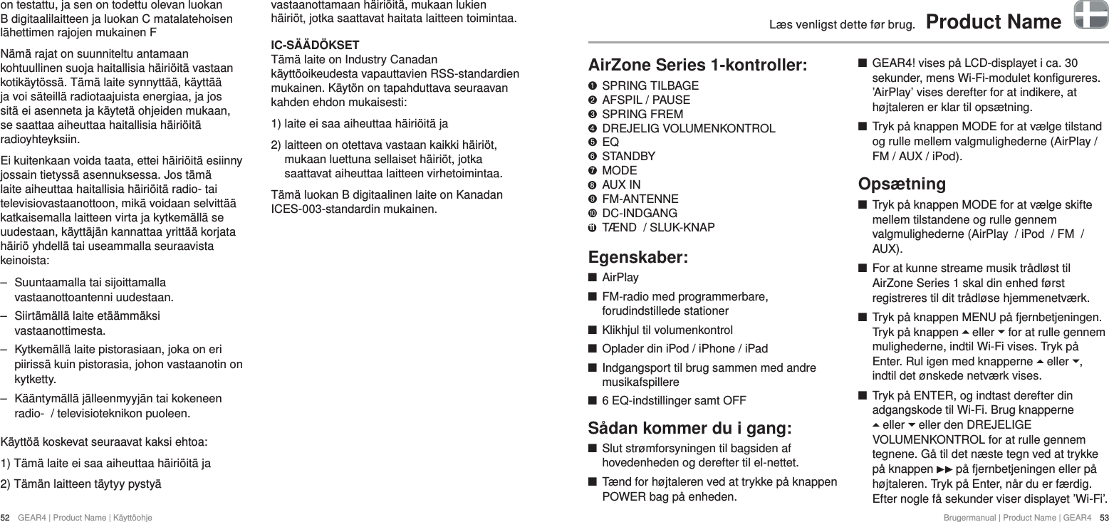 52  GEAR4 | Product Name | K&auml;ytt&ouml;ohjeBrugermanual | Product Name | GEAR4  53L&aelig;s venligst dette f&oslash;r brug.  Product NameAirZone Series 1-kontroller:   SPRING TILBAGE "  AFSPIL / PAUSE &amp;  SPRING FREM *  DREJELIG VOLUMENKONTROL $  EQ #  STANDBY %  MODE    AUX IN '  FM-ANTENNE )  DC-INDGANG 11  T&AElig;ND  / SLUK-KNAPEgenskaber: +AirPlay +FM-radio med programmerbare, forudindstillede stationer +Klikhjul til volumenkontrol +Oplader din iPod / iPhone / iPad +Indgangsport til brug sammen med andre musikafspillere +6 EQ-indstillinger samt OFFS&aring;dan kommer du i gang: +Slut str&oslash;mforsyningen til bagsiden af hovedenheden og derefter til el-nettet.  +T&aelig;nd for h&oslash;jtaleren ved at trykke p&aring; knappen POWER bag p&aring; enheden. +GEAR4! vises p&aring; LCD-displayet i ca. 30 sekunder, mens Wi-Fi-modulet konfigureres. &rsquo;AirPlay&rsquo; vises derefter for at indikere, at h&oslash;jtaleren er klar til ops&aelig;tning. +Tryk p&aring; knappen MODE for at v&aelig;lge tilstand og rulle mellem valgmulighederne (AirPlay / FM / AUX / iPod).Ops&aelig;tning +Tryk p&aring; knappen MODE for at v&aelig;lge skifte mellem tilstandene og rulle gennem valgmulighederne (AirPlay  / iPod  / FM  / AUX). +For at kunne streame musik tr&aring;dl&oslash;st til AirZone Series 1 skal din enhed f&oslash;rst registreres til dit tr&aring;dl&oslash;se hjemmenetv&aelig;rk. +Tryk p&aring; knappen MENU p&aring; fjernbetjeningen. Tryk p&aring; knappen   eller   for at rulle gennem mulighederne, indtil Wi-Fi vises. Tryk p&aring; Enter. Rul igen med knapperne   eller  , indtil det &oslash;nskede netv&aelig;rk vises. +Tryk p&aring; ENTER, og indtast derefter din adgangskode til Wi-Fi. Brug knapperne   eller   eller den DREJELIGE VOLUMENKONTROL for at rulle gennem tegnene. G&aring; til det n&aelig;ste tegn ved at trykke p&aring; knappen   p&aring; fjernbetjeningen eller p&aring; h&oslash;jtaleren. Tryk p&aring; Enter, n&aring;r du er f&aelig;rdig. Efter nogle f&aring; sekunder viser displayet &rsquo;Wi-Fi&rsquo;.on testattu, ja sen on todettu olevan luokan B digitaalilaitteen ja luokan C matalatehoisen l&auml;hettimen rajojen mukainen FN&auml;m&auml; rajat on suunniteltu antamaan kohtuullinen suoja haitallisia h&auml;iri&ouml;it&auml; vastaan kotik&auml;yt&ouml;ss&auml;. T&auml;m&auml; laite synnytt&auml;&auml;, k&auml;ytt&auml;&auml; ja voi s&auml;teill&auml; radiotaajuista energiaa, ja jos sit&auml; ei asenneta ja k&auml;ytet&auml; ohjeiden mukaan, se saattaa aiheuttaa haitallisia h&auml;iri&ouml;it&auml; radioyhteyksiin.Ei kuitenkaan voida taata, ettei h&auml;iri&ouml;it&auml; esiinny jossain tietyss&auml; asennuksessa. Jos t&auml;m&auml; laite aiheuttaa haitallisia h&auml;iri&ouml;it&auml; radio- tai televisiovastaanottoon, mik&auml; voidaan selvitt&auml;&auml; katkaisemalla laitteen virta ja kytkem&auml;ll&auml; se uudestaan, k&auml;ytt&auml;j&auml;n kannattaa yritt&auml;&auml; korjata h&auml;iri&ouml; yhdell&auml; tai useammalla seuraavista keinoista: ‒ Suuntaamalla tai sijoittamalla vastaanottoantenni uudestaan. ‒ Siirt&auml;m&auml;ll&auml; laite et&auml;&auml;mm&auml;ksi vastaanottimesta. ‒ Kytkem&auml;ll&auml; laite pistorasiaan, joka on eri piiriss&auml; kuin pistorasia, johon vastaanotin on kytketty. ‒ K&auml;&auml;ntym&auml;ll&auml; j&auml;lleenmyyj&auml;n tai kokeneen radio-  / televisioteknikon puoleen.K&auml;ytt&ouml;&auml; koskevat seuraavat kaksi ehtoa:1) T&auml;m&auml; laite ei saa aiheuttaa h&auml;iri&ouml;it&auml; ja2) T&auml;m&auml;n laitteen t&auml;ytyy pysty&auml; vastaanottamaan h&auml;iri&ouml;it&auml;, mukaan lukien h&auml;iri&ouml;t, jotka saattavat haitata laitteen toimintaa.IC-S&Auml;&Auml;D&Ouml;KSETT&auml;m&auml; laite on Industry Canadan k&auml;ytt&ouml;oikeudesta vapauttavien RSS-standardien mukainen. K&auml;yt&ouml;n on tapahduttava seuraavan kahden ehdon mukaisesti:1) laite ei saa aiheuttaa h&auml;iri&ouml;it&auml; ja2)  laitteen on otettava vastaan kaikki h&auml;iri&ouml;t, mukaan luettuna sellaiset h&auml;iri&ouml;t, jotka saattavat aiheuttaa laitteen virhetoimintaa.T&auml;m&auml; luokan B digitaalinen laite on Kanadan ICES-003-standardin mukainen.