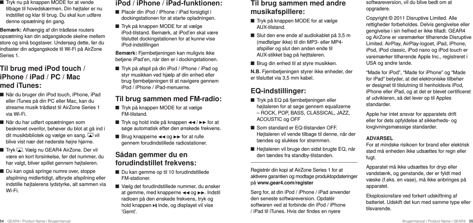 54  GEAR4 | Product Name | Brugermanual Brugermanual | Product Name | GEAR4  55Til brug sammen med andre musikafspillere: +Tryk p&aring; knappen MODE for at v&aelig;lge AUX-tilstand. +Slut den ene ende af audiokablet p&aring; 3,5 m (medf&oslash;lger ikke) til din MP3- eller MP4-afspiller og slut den anden ende til AUX-stikket bag p&aring; h&oslash;jttaleren. +Brug din enhed til at styre musikken.N.B. Fjernbetjeningen styrer ikke enheder, der er tilsluttet via 3,5 mm kabel.EQ-indstillinger: +Tryk p&aring; EQ p&aring; fjernbetjeningen eller h&oslash;jtaleren for at s&oslash;ge gennem equalizerne &ndash; ROCK, POP, BASS, CLASSICAL, JAZZ, ACOUSTIC og OFF +Som standard er EQ-tilstanden OFF. H&oslash;jtaleren vil vende tilbage til denne, n&aring;r der t&aelig;ndes og slukkes for str&oslash;mmen. +H&oslash;jtaleren vil bruge den sidst brugte EQ, n&aring;r den t&aelig;ndes fra standby-tilstanden.Registr&eacute;r din kopi af AirZone Series 1 for at  aktivere garantien og modtage produktopdateringer p&aring; www.gear4.com/registerS&oslash;rg for, at din iPod / iPhone / iPad anvender den seneste softwareversion. Opdat&eacute;r softwaren ved at forbinde din iPod / iPhone / iPad til iTunes. Hvis der findes en nyere softwareversion, vil du blive bedt om at opgradere.Copyright &copy; 2011 Disruptive Limited. Alle rettigheder forbeholdes. Delvis gengivelse eller gengivelse i sin helhed er ikke tilladt. GEAR4 og AirZone er varem&aelig;rker tilh&oslash;rende Disruptive Limited. AirPlay, AirPlay-logoet, iPad, iPhone, iPod, iPod classic, iPod nano og iPod touch er varem&aelig;rker tilh&oslash;rende Apple Inc., registreret i USA og andre lande.&ldquo;Made for iPod&rdquo;, &ldquo;Made for iPhone&rdquo; og &ldquo;Made for iPad&rdquo; betyder, at det elektroniske tilbeh&oslash;r er designet til tilslutning til henholdsvis iPod, iPhone eller iPad, og at det er blevet certificeret af udvikleren, s&aring; det lever op til Apples standarder.Apple har intet ansvar for apparatets drift eller for dets opfyldelse af sikkerheds- og lovgivningsm&aelig;ssige standarder.ADVARSELFor at mindske risikoen for brand eller elektrisk st&oslash;d m&aring; enheden ikke uds&aelig;ttes for regn eller fugt.Apparatet m&aring; ikke uds&aelig;ttes for dryp eller vandst&aelig;nk, og genstande, der er fyldt med v&aelig;ske (f.eks. en vase), m&aring; ikke anbringes p&aring; apparatet.Eksplosionsfare ved forkert udskiftning af batteriet. Udskift det kun med samme type eller tilsvarende. +Tryk nu p&aring; knappen MODE for at vende tilbage til hovedsk&aelig;rmen. Din h&oslash;jtaler er nu indstillet og klar til brug. Du skal kun udf&oslash;re denne ops&aelig;tning &eacute;n gang. Bem&aelig;rk: Afh&aelig;ngig af din tr&aring;dl&oslash;se routers ops&aelig;tning kan din adgangskode skelne mellem store og sm&aring; bogstaver. Unders&oslash;g dette, f&oslash;r du indtaster din adgangskode til Wi-Fi p&aring; AirZone Series 1.Til brug med iPod touch /iPhone / iPad / PC / Mac  med iTunes: +N&aring;r du bruger din iPod touch, iPhone, iPad eller iTunes p&aring; din PC eller Mac, kan du streame musik tr&aring;dl&oslash;st til AirZone Series 1 via Wi-Fi.  +N&aring;r du har udf&oslash;rt ops&aelig;tningen som beskrevet ovenfor, beh&oslash;ver du blot at g&aring; ind i dit musikbibliotek og v&aelig;lge en sang.   vil blive vist n&aelig;r det nederste h&oslash;jre hj&oslash;rne. +Tryk  . V&aelig;lg nu GEAR4 AirZone. Der vil v&aelig;re en kort forsinkelse, f&oslash;r det nummer, du har valgt, bliver spillet gennem h&oslash;jtaleren. +Du kan ogs&aring; springe numre over, stoppe afspilning midlertidigt, afbryde afspilning eller indstille h&oslash;jtalerens lydstyrke, alt sammen via Wi-Fi.iPod / iPhone / iPad-funktionen: +Plac&eacute;r din iPod / iPhone / iPad forsigtigt i dockingstationen for at starte opladningen. +Tryk p&aring; knappen MODE for at v&aelig;lge iPod-tilstand. Bem&aelig;rk, at iPod&rsquo;en skal v&aelig;re tilsluttet dockingstationen for at kunne vise iPod-indstillingenBem&aelig;rk: Fjernbetjeningen kan muligvis ikke betjene iPad&rsquo;en, n&aring;r den er i dockingstationen. +Tryk p&aring; afspil p&aring; din iPod / iPhone / iPad og styr musikken ved hj&aelig;lp af din enhed eller brug fjernbetjeningen til at navigere gennem iPod / iPhone / iPad-menuerne.Til brug sammen med FM-radio: +Tryk p&aring; knappen MODE for at v&aelig;lge FM-tilstand. +Tryk og hold inde p&aring; knappen   /   for at s&oslash;ge automatisk efter den &oslash;nskede frekvens. +Brug knapperne   og   for at rulle gennem forudindstillede radiostationer.S&aring;dan gemmer du en forudindstillet frekvens: +Du kan gemme op til 10 forudindstillede FM-stationer. +V&aelig;lg det forudindstillede nummer, du &oslash;nsker at gemme, med knapperne   og  . Indstil radioen p&aring; den &oslash;nskede frekvens, tryk og hold knappen   inde, og displayet vil vise &rsquo;Gemt&rsquo;.