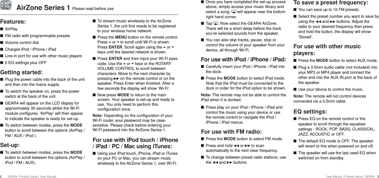 User Manual | Product Name | GEAR4  3 +Once you have completed the set-up process above, simply access your music library and select a song.   will appear near the bottom right hand corner. +Tap  . Now select the GEAR4 AirZone. There will be a short delay before the track you&rsquo;ve selected sounds from the speaker. +You can also skip tracks, pause, stop or control the volume of your speaker from your device, all through Wi-Fi.For use with iPod / iPhone / iPad: +Carefully insert your iPod / iPhone / iPad into the dock. +Press the MODE button to select iPod mode. Note that the iPod must be connected to the dock in order for the iPod option to be shown.Note: The remote may not be able to control the iPad when it is docked. +Press play on your iPod / iPhone / iPad and control the music using your device or use the remote control to navigate the iPod / iPhone / iPad menus.For use with FM radio: +Press the MODE button to select FM mode.  +Press and hold   or   to scan automatically to the next clear frequency. +To change between preset radio stations, use the   and   buttons.To save a preset frequency: +You can save up to 10 FM presets. +Select the preset number you want to save by using the   and   buttons. Adjust the radio to your desired frequency then press and hold the button, the display will show &lsquo;Stored&rsquo;.For use with other music players: +Press the MODE button to select AUX mode.  +Plug a 3.5mm audio cable (not included) into your MP3 or MP4 player and connect the other end into the AUX IN port at the back of the speaker. +Use your device to control the music.Note: The remote will not control devices connected via a 3.5mm cable.EQ settings: +Press EQ on the remote control or the speaker to scroll through the equaliser settings - ROCK, POP, BASS, CLASSICAL, JAZZ, ACOUSTIC or OFF. +The default EQ mode is OFF. The speaker will revert to this when powered on and off. +The speaker will use the last used EQ when switched on from standby.Features: +AirPlay +FM radio with programmable presets +Volume control dial +Charges iPod / iPhone / iPad +Line-in port for use with other music players +6 EQ settings plus OFFGetting started: +Plug the power cable into the back of the unit and then into the mains supply. +To switch the speaker on, press the power switch at the back of the unit.  +GEAR4 will appear on the LCD display for approximately 30 seconds whilst the Wi-Fi module configures. &lsquo;AirPlay&rsquo; will then appear to indicate the speaker is ready for set-up.  +To switch between modes, press the MODE button to scroll between the options (AirPlay / FM / AUX / iPod ).Set-up: +To switch between modes, press the MODE button to scroll between the options (AirPlay / iPod / FM / AUX). +To stream music wirelessly to the AirZone Series 1, the unit first needs to be registered to your wireless home network.  +Press the MENU button on the remote control. Press   or   to scroll until Wi-Fi is shown. Press ENTER. Scroll again using the   or   keys until the desired network is shown.  +Press ENTER and then input your Wi-Fi pass code. Use the   or   keys or the ROTARY VOLUME CONTROL to scroll between characters. Move to the next character by pressing   on the remote control or on the speaker. Press Enter when finished. After a few seconds the display will show &lsquo;Wi-Fi&rsquo;.  +Now press MODE to return to the main screen. Your speaker is set-up and ready to use. You only need to perform this configuration once. Note: Depending on the configuration of your Wi-Fi router, your password may be case-sensitive. Please check before entering your Wi-Fi password into the AirZone Series 1.For use with iPod touch / iPhone / iPad / PC / Mac using iTunes: +Using your iPod touch, iPhone, iPad or iTunes on your PC or Mac, you can stream music wirelessly to the AirZone Series 1, over Wi-Fi. 2GEAR4 | Product Name | User ManualAirZone Series 1 Please read before use.
