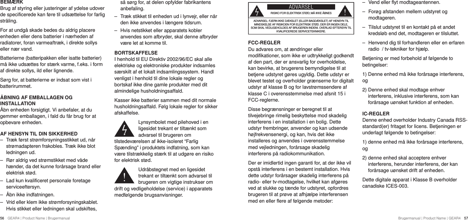 56  GEAR4 | Product Name | Brugermanual Brugermanual | Product Name | GEAR4  57ADVARSELRISIKO FOR ELEKTRISK ST&Oslash;D; M&Aring; IKKE &Aring;BNESADVARSEL: FJERN IKKE D&AElig;KSLET (ELLER BAGD&AElig;KSLET) AF HENSYN TIL MINDSKELSE AF RISIKOEN FOR ELEKTRISK ST&Oslash;D. DER ER INGEN DELE, SOM SKAL VEDLIGEHOLDES AF BRUGEREN INDENI. OVERLAD EFTERSYN TIL KVALIFICEREDE SERVICETEKNIKERE.FCC-REGLERDu advares om, at &aelig;ndringer eller modifikationer, som ikke er udtrykkeligt godkendt af den part, der er ansvarlig for overholdelse, kan bevirke, at brugerens bemyndigelse til at betjene udstyret g&oslash;res ugyldig. Dette udstyr er blevet testet og overholder gr&aelig;nserne for digitalt udstyr af klasse B og for lavstr&oslash;mssendere af klasse C i overensstemmelse med afsnit 15 i FCC-reglerne.Disse begr&aelig;nsninger er beregnet til at tilvejebringe rimelig beskyttelse mod skadelig interferens i en installation i en bolig. Dette udstyr frembringer, anvender og kan udsende h&oslash;jfrekvensenergi, og kan, hvis det ikke installeres og anvendes i overensstemmelse med vejledningen, for&aring;rsage skadelig interferens p&aring; radiokommunikation.Der er imidlertid ingen garanti for, at der ikke vil opst&aring; interferens i en bestemt installation. Hvis dette udstyr for&aring;rsager skadelig interferens p&aring; radio- eller tv-modtagelse, hvilket kan afg&oslash;res ved at slukke og t&aelig;nde for udstyret, opfordres brugeren til at pr&oslash;ve at afhj&aelig;lpe interferensen med en eller flere af f&oslash;lgende metoder: ‒ Vend eller flyt modtageantennen. ‒ For&oslash;g afstanden mellem udstyret og modtageren. ‒ Tilslut udstyret til en kontakt p&aring; et andet kredsl&oslash;b end det, modtageren er tilsluttet. ‒ Henvend dig til forhandleren eller en erfaren radio  / tv-tekniker for hj&aelig;lp.Betjening er med forbehold af f&oslash;lgende to betingelser:1) Denne enhed m&aring; ikke for&aring;rsage interferens, og2)  Denne enhed skal modtage enhver interferens, inklusive interferens, som kan for&aring;rsage u&oslash;nsket funktion af enheden.IC-REGLERDenne enhed overholder Industry Canada RSS-standard(er) fritaget for licens. Betjeningen er underlagt f&oslash;lgende to betingelser:1) denne enhed m&aring; ikke for&aring;rsage interferens, og 2)  denne enhed skal acceptere enhver interferens, herunder interferens, der kan for&aring;rsage u&oslash;nsket drift af enheden.Dette digitale apparat i Klasse B overholder canadiske ICES-003.BEM&AElig;RKBrug af styring eller justeringer af ydelse udover de specificerede kan f&oslash;re til uds&aelig;ttelse for farlig str&aring;ling.For at undg&aring; skade bedes du aldrig placere enheden eller dens batterier i n&aelig;rheden af radiatorer, foran varmeaftr&aelig;k, i direkte sollys eller n&aelig;r vand.Batterierne (batteripakken eller isatte batterier) m&aring; ikke uds&aelig;ttes for st&aelig;rk varme, f.eks. i form af direkte sollys, ild eller lignende.S&oslash;rg for, at batterierne er indsat som vist i batterirummet.&Aring;BNING AF EMBALLAGEN OG INSTALLATION&Aring;bn enheden forsigtigt. Vi anbefaler, at du gemmer emballagen, i fald du f&aring;r brug for at opbevare enheden.AF HENSYN TIL DIN SIKKERHED ‒ Tr&aelig;k f&oslash;rst str&oslash;mforsyningsstikket ud, n&aring;r str&oslash;madapteren frakobles. Tr&aelig;k ikke blot ledningen ud. ‒ R&oslash;r aldrig ved str&oslash;mstikket med v&aring;de h&aelig;nder, da det kunne for&aring;rsage brand eller elektrisk st&oslash;d. ‒ Lad kun kvalificeret personale foretage serviceeftersyn. ‒ &Aring;bn ikke indfatningen. ‒ Vrid eller klem ikke str&oslash;mforsyningskablet. Hvis stikket eller ledningen skal udskiftes, s&aring; s&oslash;rg for, at delen opfylder fabrikantens anbefaling. ‒ Tr&aelig;k stikket til enheden ud i lynvejr, eller n&aring;r den ikke anvendes i l&aelig;ngere tidsrum. ‒ Hvis netstikket eller apparatets kobler anvendes som afbryder, skal denne afbryder v&aelig;re let at komme til.BORTSKAFFELSEI henhold til EU Direktiv 2002/96/EC skal alle elektriske og elektroniske produkter indsamles s&aelig;rskilt af et lokalt indsamlingssystem. Handl venligst i henhold til dine lokale regler og bortskaf ikke dine gamle produkter med dit almindelige husholdningsaffald.Kasser ikke batterier sammen med dit normale husholdningsaffald. F&oslash;lg lokale regler for sikker afskaffelse.Lynsymbolet med pilehoved i en ligesidet trekant er tilt&aelig;nkt som advarsel til brugeren om tilstedev&aelig;relsen af ikke-isoleret &ldquo;Farlig Sp&aelig;nding&rdquo; i produktets indfatning, som kan v&aelig;re tilstr&aelig;kkelig st&aelig;rk til at udg&oslash;re en risiko for elektrisk st&oslash;d.Udr&aring;bstegnet med en ligesidet trekant er tilt&aelig;nkt som advarsel til brugeren om vigtige instrukser om drift og vedligeholdelse (service) i apparatets medf&oslash;lgende brugsanvisninger.