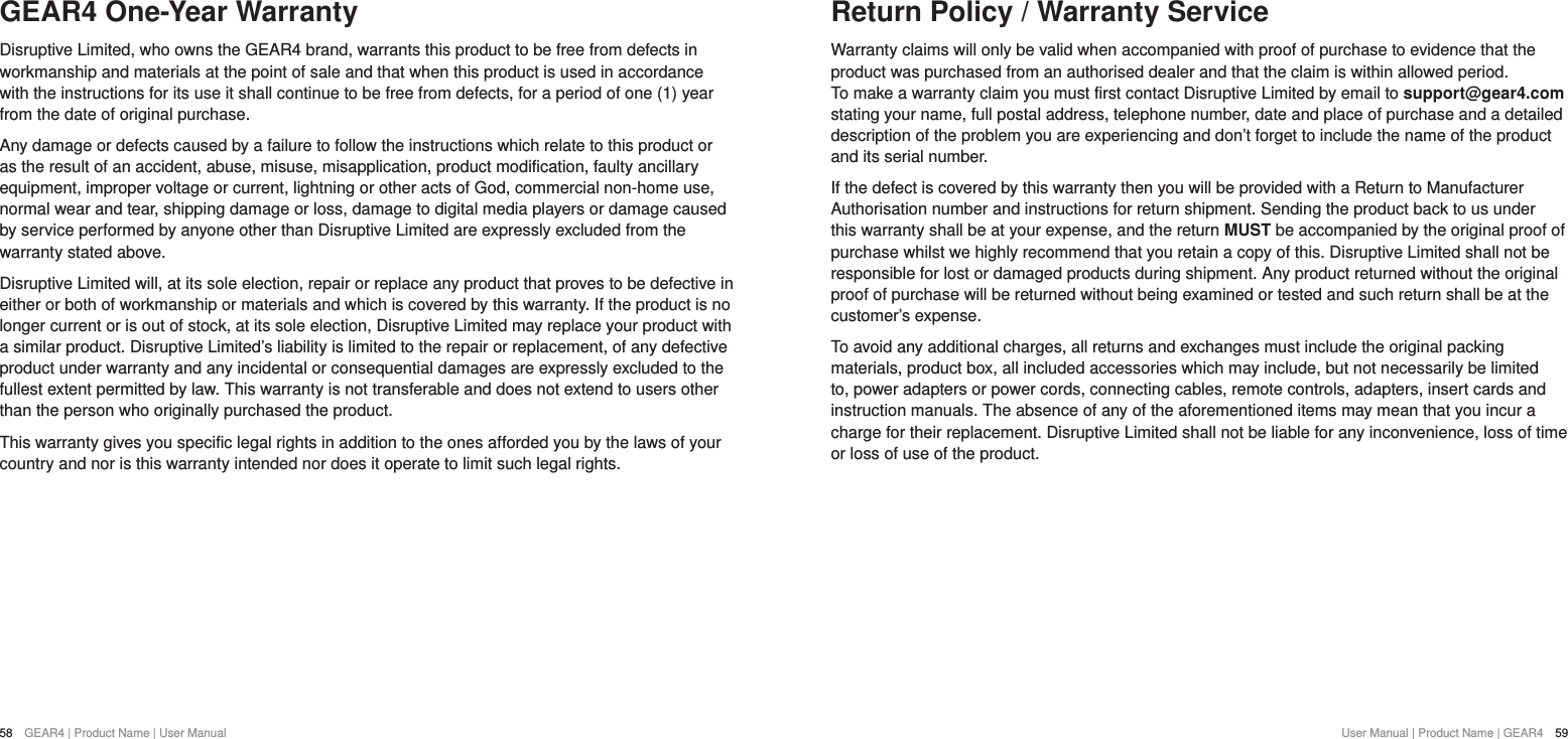 User Manual | Product Name | GEAR4  5958  GEAR4 | Product Name | User ManualGEAR4 One-Year WarrantyDisruptive Limited, who owns the GEAR4 brand, warrants this product to be free from defects in workmanship and materials at the point of sale and that when this product is used in accordance with the instructions for its use it shall continue to be free from defects, for a period of one (1) year from the date of original purchase. Any damage or defects caused by a failure to follow the instructions which relate to this product or as the result of an accident, abuse, misuse, misapplication, product modification, faulty ancillary equipment, improper voltage or current, lightning or other acts of God, commercial non-home use, normal wear and tear, shipping damage or loss, damage to digital media players or damage caused by service performed by anyone other than Disruptive Limited are expressly excluded from the warranty stated above.Disruptive Limited will, at its sole election, repair or replace any product that proves to be defective in either or both of workmanship or materials and which is covered by this warranty. If the product is no longer current or is out of stock, at its sole election, Disruptive Limited may replace your product with a similar product. Disruptive Limited&rsquo;s liability is limited to the repair or replacement, of any defective product under warranty and any incidental or consequential damages are expressly excluded to the fullest extent permitted by law. This warranty is not transferable and does not extend to users other than the person who originally purchased the product.This warranty gives you specific legal rights in addition to the ones afforded you by the laws of your country and nor is this warranty intended nor does it operate to limit such legal rights.Return Policy / Warranty ServiceWarranty claims will only be valid when accompanied with proof of purchase to evidence that the product was purchased from an authorised dealer and that the claim is within allowed period.  To make a warranty claim you must first contact Disruptive Limited by email to support@gear4.com stating your name, full postal address, telephone number, date and place of purchase and a detailed description of the problem you are experiencing and don&rsquo;t forget to include the name of the product and its serial number. If the defect is covered by this warranty then you will be provided with a Return to Manufacturer Authorisation number and instructions for return shipment. Sending the product back to us under this warranty shall be at your expense, and the return MUST be accompanied by the original proof of purchase whilst we highly recommend that you retain a copy of this. Disruptive Limited shall not be responsible for lost or damaged products during shipment. Any product returned without the original proof of purchase will be returned without being examined or tested and such return shall be at the customer&rsquo;s expense.To avoid any additional charges, all returns and exchanges must include the original packing materials, product box, all included accessories which may include, but not necessarily be limited to, power adapters or power cords, connecting cables, remote controls, adapters, insert cards and instruction manuals. The absence of any of the aforementioned items may mean that you incur a charge for their replacement. Disruptive Limited shall not be liable for any inconvenience, loss of time or loss of use of the product.
