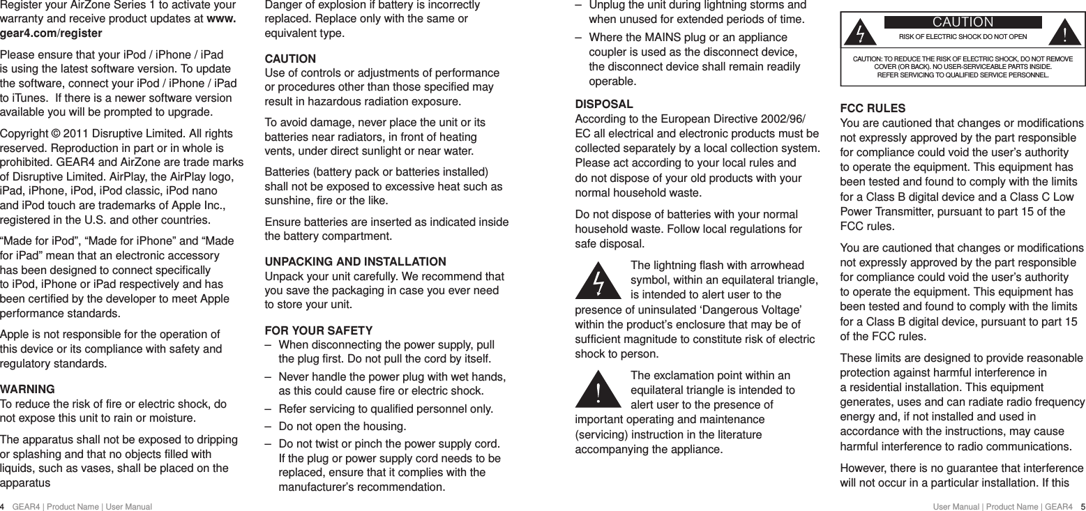 User Manual | Product Name | GEAR4  54  GEAR4 | Product Name | User Manual ‒ Unplug the unit during lightning storms and when unused for extended periods of time. ‒ Where the MAINS plug or an appliance coupler is used as the disconnect device, the disconnect device shall remain readily operable.DISPOSALAccording to the European Directive 2002/96/EC all electrical and electronic products must be collected separately by a local collection system. Please act according to your local rules and do not dispose of your old products with your normal household waste.Do not dispose of batteries with your normal household waste. Follow local regulations for safe disposal.The lightning flash with arrowhead symbol, within an equilateral triangle, is intended to alert user to the presence of uninsulated &lsquo;Dangerous Voltage&rsquo; within the product&rsquo;s enclosure that may be of sufficient magnitude to constitute risk of electric shock to person.The exclamation point within an equilateral triangle is intended to alert user to the presence of important operating and maintenance (servicing) instruction in the literature accompanying the appliance.CAUTIONRISK OF ELECTRIC SHOCK DO NOT OPENCAUTION: TO REDUCE THE RISK OF ELECTRIC SHOCK, DO NOT REMOVE  COVER (OR BACK). NO USER-SERVICEABLE PARTS INSIDE. REFER SERVICING TO QUALIFIED SERVICE PERSONNEL.FCC RULES You are cautioned that changes or modifications not expressly approved by the part responsible for compliance could void the user&rsquo;s authority to operate the equipment. This equipment has been tested and found to comply with the limits for a Class B digital device and a Class C Low Power Transmitter, pursuant to part 15 of the FCC rules. You are cautioned that changes or modifications not expressly approved by the part responsible for compliance could void the user&rsquo;s authority to operate the equipment. This equipment has been tested and found to comply with the limits for a Class B digital device, pursuant to part 15 of the FCC rules.These limits are designed to provide reasonable protection against harmful interference in a residential installation. This equipment generates, uses and can radiate radio frequency energy and, if not installed and used in accordance with the instructions, may cause harmful interference to radio communications.However, there is no guarantee that interference will not occur in a particular installation. If this Register your AirZone Series 1 to activate your warranty and receive product updates at www.gear4.com/registerPlease ensure that your iPod / iPhone / iPad is using the latest software version. To update the software, connect your iPod / iPhone / iPad to iTunes. If there is a newer software version available you will be prompted to upgrade.Copyright &copy; 2011 Disruptive Limited. All rights reserved. Reproduction in part or in whole is prohibited. GEAR4 and AirZone are trade marks of Disruptive Limited. AirPlay, the AirPlay logo, iPad, iPhone, iPod, iPod classic, iPod nano and iPod touch are trademarks of Apple Inc., registered in the U.S. and other countries.&ldquo;Made for iPod&rdquo;, &ldquo;Made for iPhone&rdquo; and &ldquo;Made for iPad&rdquo; mean that an electronic accessory has been designed to connect specifically to iPod, iPhone or iPad respectively and has been certified by the developer to meet Apple performance standards.Apple is not responsible for the operation of this device or its compliance with safety and regulatory standards.WARNINGTo reduce the risk of fire or electric shock, do not expose this unit to rain or moisture.The apparatus shall not be exposed to dripping or splashing and that no objects filled with liquids, such as vases, shall be placed on the apparatusDanger of explosion if battery is incorrectly replaced. Replace only with the same or equivalent type.CAUTIONUse of controls or adjustments of performance or procedures other than those specified may result in hazardous radiation exposure.To avoid damage, never place the unit or its batteries near radiators, in front of heating vents, under direct sunlight or near water.Batteries (battery pack or batteries installed) shall not be exposed to excessive heat such as sunshine, fire or the like.Ensure batteries are inserted as indicated inside the battery compartment.UNPACKING AND INSTALLATIONUnpack your unit carefully. We recommend that you save the packaging in case you ever need to store your unit.FOR YOUR SAFETY ‒ When disconnecting the power supply, pull the plug first. Do not pull the cord by itself. ‒ Never handle the power plug with wet hands, as this could cause fire or electric shock. ‒ Refer servicing to qualified personnel only. ‒ Do not open the housing. ‒ Do not twist or pinch the power supply cord. If the plug or power supply cord needs to be replaced, ensure that it complies with the manufacturer&rsquo;s recommendation.