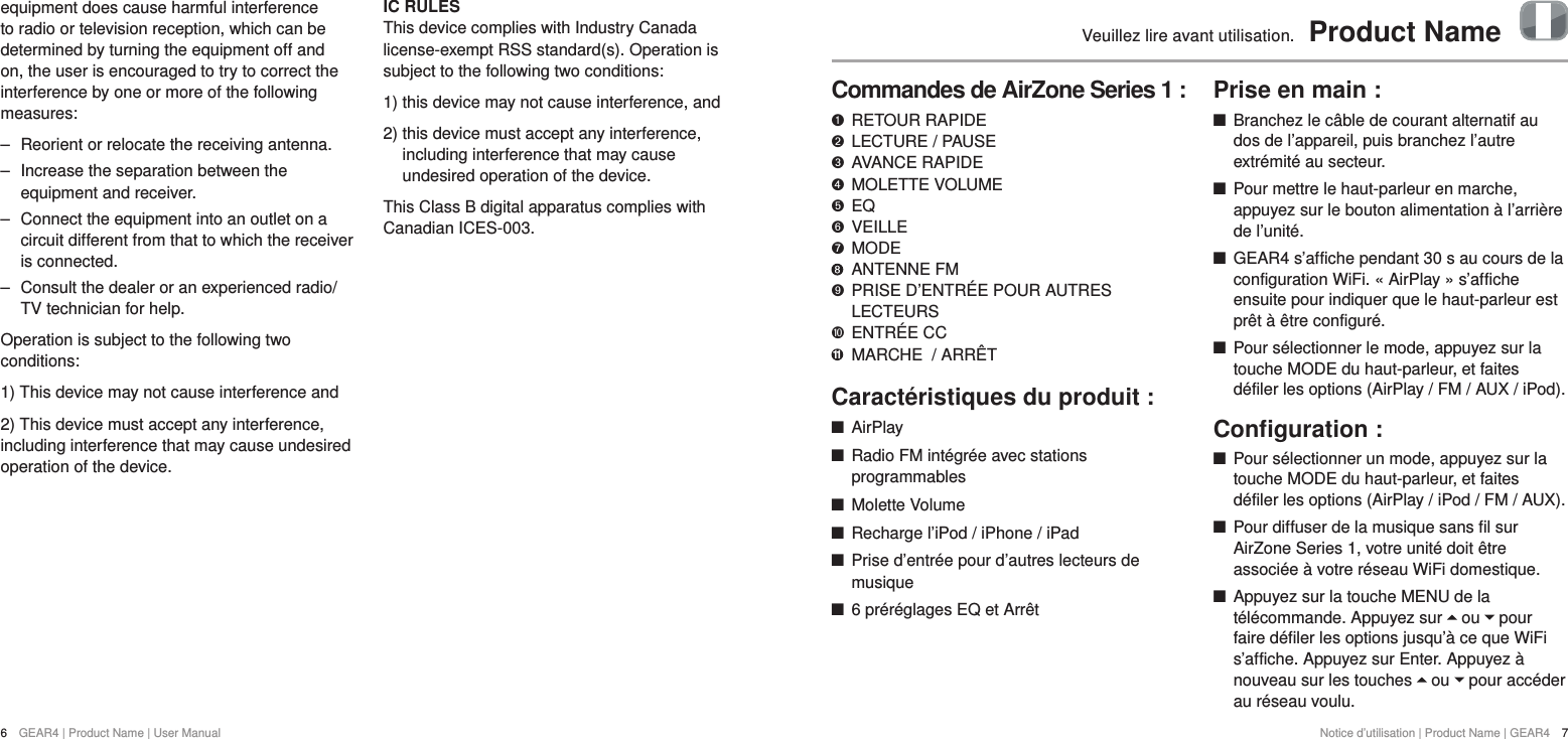 6  GEAR4 | Product Name | User ManualNotice d&rsquo;utilisation | Product Name | GEAR4  7Veuillez lire avant utilisation.  Product NameCommandes de AirZone Series 1 :   RETOUR RAPIDE "  LECTURE / PAUSE &amp;  AVANCE RAPIDE *  MOLETTE VOLUME $  EQ #  VEILLE %  MODE    ANTENNE FM '   PRISE D&rsquo;ENTR&Eacute;E POUR AUTRES LECTEURS)  ENTR&Eacute;E CC 11  MARCHE  / ARR&Ecirc;TCaract&eacute;ristiques du produit : +AirPlay +Radio FM int&eacute;gr&eacute;e avec stations programmables  +Molette Volume +Recharge l&rsquo;iPod / iPhone / iPad +Prise d&rsquo;entr&eacute;e pour d&rsquo;autres lecteurs de musique +6 pr&eacute;r&eacute;glages EQ et Arr&ecirc;tPrise en main : +Branchez le c&acirc;ble de courant alternatif au dos de l&rsquo;appareil, puis branchez l&rsquo;autre extr&eacute;mit&eacute; au secteur. +Pour mettre le haut-parleur en marche, appuyez sur le bouton alimentation &agrave; l&rsquo;arri&egrave;re de l&rsquo;unit&eacute;.  +GEAR4 s&rsquo;affiche pendant 30 s au cours de la configuration WiFi. &laquo; AirPlay &raquo; s&rsquo;affiche ensuite pour indiquer que le haut-parleur est pr&ecirc;t &agrave; &ecirc;tre configur&eacute;.  +Pour s&eacute;lectionner le mode, appuyez sur la touche MODE du haut-parleur, et faites d&eacute;filer les options (AirPlay / FM / AUX / iPod).Conﬁguration : +Pour s&eacute;lectionner un mode, appuyez sur la touche MODE du haut-parleur, et faites d&eacute;filer les options (AirPlay / iPod / FM / AUX). +Pour diffuser de la musique sans fil sur AirZone Series 1, votre unit&eacute; doit &ecirc;tre associ&eacute;e &agrave; votre r&eacute;seau WiFi domestique.  +Appuyez sur la touche MENU de la t&eacute;l&eacute;commande. Appuyez sur   ou   pour faire d&eacute;filer les options jusqu&rsquo;&agrave; ce que WiFi s&rsquo;affiche. Appuyez sur Enter. Appuyez &agrave; nouveau sur les touches   ou   pour acc&eacute;der au r&eacute;seau voulu. equipment does cause harmful interference to radio or television reception, which can be determined by turning the equipment off and on, the user is encouraged to try to correct the interference by one or more of the following measures:  ‒ Reorient or relocate the receiving antenna. ‒ Increase the separation between the equipment and receiver. ‒ Connect the equipment into an outlet on a circuit different from that to which the receiver is connected. ‒ Consult the dealer or an experienced radio/TV technician for help.Operation is subject to the following two conditions:1) This device may not cause interference and2) This device must accept any interference, including interference that may cause undesired operation of the device.IC RULES This device complies with Industry Canada license-exempt RSS standard(s). Operation is subject to the following two conditions: 1) this device may not cause interference, and2)  this device must accept any interference, including interference that may cause undesired operation of the device.This Class B digital apparatus complies with Canadian ICES-003.