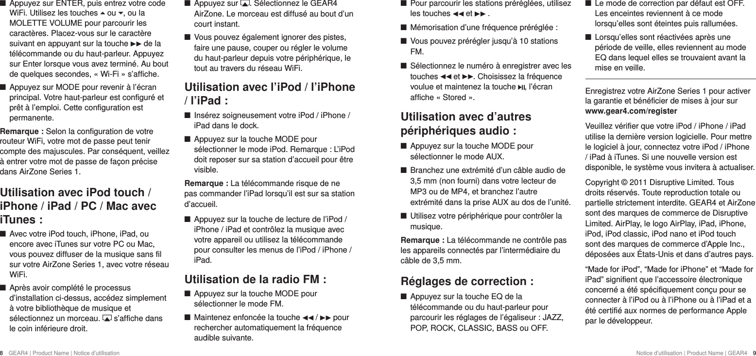 8  GEAR4 | Product Name | Notice d&rsquo;utilisation +Pour parcourir les stations pr&eacute;r&eacute;gl&eacute;es, utilisez les touches   et   . +M&eacute;morisation d&rsquo;une fr&eacute;quence pr&eacute;r&eacute;gl&eacute;e : +Vous pouvez pr&eacute;r&eacute;gler jusqu&rsquo;&agrave; 10 stations FM. +S&eacute;lectionnez le num&eacute;ro &agrave; enregistrer avec les touches   et  . Choisissez la fr&eacute;quence voulue et maintenez la touche  , l&rsquo;&eacute;cran affiche &laquo; Stored &raquo;.Utilisation avec d&rsquo;autres p&eacute;riph&eacute;riques audio : +Appuyez sur la touche MODE pour s&eacute;lectionner le mode AUX. +Branchez une extr&eacute;mit&eacute; d&rsquo;un c&acirc;ble audio de 3,5mm (non fourni) dans votre lecteur de MP3 ou de MP4, et branchez l&rsquo;autre extr&eacute;mit&eacute; dans la prise AUX au dos de l&rsquo;unit&eacute;.  +Utilisez votre p&eacute;riph&eacute;rique pour contr&ocirc;ler la musique.Remarque: La t&eacute;l&eacute;commande ne contr&ocirc;le pas les appareils connect&eacute;s par l&rsquo;interm&eacute;diaire du c&acirc;ble de 3,5mm.R&eacute;glages de correction : +Appuyez sur la touche EQ de la t&eacute;l&eacute;commande ou du haut-parleur pour parcourir les r&eacute;glages de l&rsquo;&eacute;galiseur: JAZZ, POP, ROCK, CLASSIC, BASS ou OFF. +Le mode de correction par d&eacute;faut est OFF. Les enceintes reviennent &agrave; ce mode lorsqu&rsquo;elles sont &eacute;teintes puis rallum&eacute;es. +Lorsqu&rsquo;elles sont r&eacute;activ&eacute;es apr&egrave;s une p&eacute;riode de veille, elles reviennent au mode EQ dans lequel elles se trouvaient avant la mise en veille.Enregistrez votre AirZone Series 1 pour activer la garantie et b&eacute;n&eacute;ficier de mises &agrave; jour sur www.gear4.com/registerVeuillez v&eacute;rifier que votre iPod / iPhone / iPad utilise la derni&egrave;re version logicielle. Pour mettre le logiciel &agrave; jour, connectez votre iPod / iPhone / iPad &agrave; iTunes. Si une nouvelle version est disponible, le syst&egrave;me vous invitera &agrave; actualiser.Copyright &copy; 2011 Disruptive Limited. Tous droits r&eacute;serv&eacute;s. Toute reproduction totale ou partielle strictement interdite. GEAR4 et AirZone sont des marques de commerce de Disruptive Limited. AirPlay, le logo AirPlay, iPad, iPhone, iPod, iPod classic, iPod nano et iPod touch sont des marques de commerce d&rsquo;Apple Inc., d&eacute;pos&eacute;es aux &Eacute;tats-Unis et dans d&rsquo;autres pays.&ldquo;Made for iPod&rdquo;, &ldquo;Made for iPhone&rdquo; et &ldquo;Made for iPad&rdquo; signifient que l&rsquo;accessoire &eacute;lectronique concern&eacute; a &eacute;t&eacute; sp&eacute;cifiquement con&ccedil;u pour se connecter &agrave; l&rsquo;iPod ou &agrave; l&rsquo;iPhone ou &agrave; l&rsquo;iPad et a &eacute;t&eacute; certifi&eacute; aux normes de performance Apple par le d&eacute;veloppeur.Notice d&rsquo;utilisation | Product Name | GEAR4  9 +Appuyez sur ENTER, puis entrez votre code WiFi. Utilisez les touches   ou  , ou la MOLETTE VOLUME pour parcourir les caract&egrave;res. Placez-vous sur le caract&egrave;re suivant en appuyant sur la touche   de la t&eacute;l&eacute;commande ou du haut-parleur. Appuyez sur Enter lorsque vous avez termin&eacute;. Au bout de quelques secondes, &laquo; Wi-Fi &raquo; s&rsquo;affiche. +Appuyez sur MODE pour revenir &agrave; l&rsquo;&eacute;cran principal. Votre haut-parleur est configur&eacute; et pr&ecirc;t &agrave; l&rsquo;emploi. Cette configuration est permanente. Remarque : Selon la configuration de votre routeur WiFi, votre mot de passe peut tenir compte des majuscules. Par cons&eacute;quent, veillez &agrave; entrer votre mot de passe de fa&ccedil;on pr&eacute;cise dans AirZone Series 1.Utilisation avec iPod touch /iPhone / iPad / PC / Mac avec iTunes : +Avec votre iPod touch, iPhone, iPad, ou encore avec iTunes sur votre PC ou Mac, vous pouvez diffuser de la musique sans fil sur votre AirZone Series 1, avec votre r&eacute;seau WiFi.  +Apr&egrave;s avoir compl&eacute;t&eacute; le processus d&rsquo;installation ci-dessus, acc&eacute;dez simplement &agrave; votre biblioth&egrave;que de musique et s&eacute;lectionnez un morceau.   s&rsquo;affiche dans le coin inf&eacute;rieure droit. +Appuyez sur  . S&eacute;lectionnez le GEAR4 AirZone. Le morceau est diffus&eacute; au bout d&rsquo;un court instant. +Vous pouvez &eacute;galement ignorer des pistes, faire une pause, couper ou r&eacute;gler le volume du haut-parleur depuis votre p&eacute;riph&eacute;rique, le tout au travers du r&eacute;seau WiFi.Utilisation avec l&rsquo;iPod / l&rsquo;iPhone / l&rsquo;iPad : +Ins&eacute;rez soigneusement votre iPod / iPhone / iPad dans le dock. +Appuyez sur la touche MODE pour s&eacute;lectionner le mode iPod. Remarque : L&rsquo;iPod doit reposer sur sa station d&rsquo;accueil pour &ecirc;tre visible.Remarque : La t&eacute;l&eacute;commande risque de ne pas commander l&rsquo;iPad lorsqu&rsquo;il est sur sa station d&rsquo;accueil. +Appuyez sur la touche de lecture de l&rsquo;iPod / iPhone / iPad et contr&ocirc;lez la musique avec votre appareil ou utilisez la t&eacute;l&eacute;commande pour consulter les menus de l&rsquo;iPod / iPhone / iPad.Utilisation de la radio FM : +Appuyez sur la touche MODE pour s&eacute;lectionner le mode FM. +Maintenez enfonc&eacute;e la touche   /   pour rechercher automatiquement la fr&eacute;quence audible suivante.