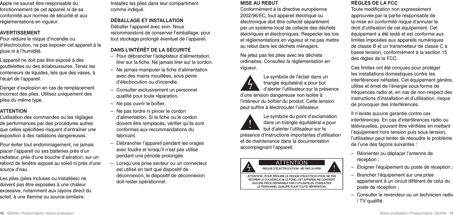 10  GEAR4 | Product Name | Notice d&rsquo;utilisation Notice d&rsquo;utilisation | Product Name | GEAR4  11MISE AU REBUTConform&eacute;ment &agrave; la directive europ&eacute;enne 2002/96/EC, tout appareil &eacute;lectrique ou &eacute;lectronique doit &ecirc;tre collect&eacute; s&eacute;par&eacute;ment par un syst&egrave;me local de collecte des d&eacute;chets &eacute;lectriques et &eacute;lectroniques. Respecter les lois et r&eacute;glementations en vigueur et ne pas mettre au rebut dans les d&eacute;chets m&eacute;nagers.Ne jetez pas les piles avec les d&eacute;chets ordinaires. Consultez la r&eacute;glementation en vigueur.Le symbole de l&rsquo;&eacute;clair dans un triangle &eacute;quilat&eacute;ral a pour but d&rsquo;alerter l&rsquo;utilisateur sur la pr&eacute;sence d&rsquo;une tension dangereuse non isol&eacute;e &agrave; l&rsquo;int&eacute;rieur du bo&icirc;tier du produit. Cette tension peut suffire &agrave; &eacute;lectrocuter l&rsquo;utilisateur.Le symbole du point d&rsquo;exclamation dans un triangle &eacute;quilat&eacute;ral a pour but d&rsquo;alerter l&rsquo;utilisateur sur la pr&eacute;sence d&rsquo;instructions importantes d&rsquo;utilisation et de maintenance dans la documentation accompagnant l&rsquo;appareil.ATTENTIONRISQUE D&rsquo;&Eacute;LECTROCUTION - NE PAS OUVRIRATTENTION: POUR R&Eacute;DUIRE LE RISQUE D&rsquo;&Eacute;LECTROCUTION, NE PAS  RETIRER LE COUVERCLE NI LE FOND. CET APPAREIL NE CONTIENT  AUCUNE PI&Egrave;CE R&Eacute;PARABLE PAR L&rsquo;UTILISATEUR. CONSULTER  LE PERSONNEL QUALIFI&Eacute; POUR TOUTE R&Eacute;PARATION.R&Egrave;GLES DE LA FCCToute modification non express&eacute;ment approuv&eacute;e par la partie responsable de la mise en conformit&eacute; risque d&rsquo;annuler le droit d&rsquo;utilisation de cet &eacute;quipement. Cet &eacute;quipement a &eacute;t&eacute; test&eacute; et est conforme aux limites impos&eacute;es aux appareils num&eacute;riques de classeB et un transmetteur de classe C &agrave; basse tension, conform&eacute;ment &agrave; la section15 des r&egrave;gles de laFCC.Ces limites ont &eacute;t&eacute; con&ccedil;ues pour prot&eacute;ger les installations domestiques contre les interf&eacute;rences n&eacute;fastes. Cet &eacute;quipement g&eacute;n&egrave;re, utilise et &eacute;met de l&rsquo;&eacute;nergie sous forme de fr&eacute;quences radio et, en cas de non-respect des instructions d&rsquo;installation et d&rsquo;utilisation, risque de provoquer des interf&eacute;rences.Il n&rsquo;existe aucune garantie contre ces interf&eacute;rences. En cas d&rsquo;interf&eacute;rences radio ou t&eacute;l&eacute;visuelles, pouvant &ecirc;tre v&eacute;rifi&eacute;es en mettant l&rsquo;&eacute;quipement hors tension puis sous tension, l&rsquo;utilisateur peut tenter de r&eacute;soudre le probl&egrave;me de l&rsquo;une des fa&ccedil;ons suivantes: ‒ R&eacute;orienter ou d&eacute;placer l&rsquo;antenne de r&eacute;ception; ‒ &Eacute;loigner l&rsquo;&eacute;quipement du poste de r&eacute;ception; ‒ Brancher l&rsquo;&eacute;quipement sur une prise appartenant &agrave; un circuit diff&eacute;rent de celui du poste de r&eacute;ception; ‒ Consulter le revendeur ou un technicien radio  / TV qualifi&eacute;.Apple ne saurait &ecirc;tre responsable du fonctionnement de cet appareil ni de sa conformit&eacute; aux normes de s&eacute;curit&eacute; et aux r&eacute;glementations en vigueur.AVERTISSEMENTPour r&eacute;duire le risque d&rsquo;incendie ou d&rsquo;&eacute;lectrocution, ne pas exposer cet appareil &agrave; la pluie ni &agrave; l&rsquo;humidit&eacute;.L&rsquo;appareil ne doit pas &ecirc;tre expos&eacute; &agrave; des gouttelettes ou des &eacute;claboussures. Tenez les conteneurs de liquides, tels que des vases, &agrave; l&rsquo;&eacute;cart de l&rsquo;appareil.Danger d&rsquo;explosion en cas de remplacement incorrect des piles. Utilisez uniquement des piles du m&ecirc;me type.ATTENTIONL&rsquo;utilisation des commandes ou les r&eacute;glages de performances par des proc&eacute;dures autres que celles sp&eacute;cifi&eacute;es risquent d&rsquo;entra&icirc;ner une exposition &agrave; des radiations dangereuses.Pour &eacute;viter tout endommagement, ne jamais placer l&rsquo;appareil ou ses batteries pr&egrave;s d&rsquo;un radiateur, pr&egrave;s d&rsquo;une bouche d&rsquo;a&eacute;ration, sur un rebord de fen&ecirc;tre expos&eacute; au soleil ni pr&egrave;s d&rsquo;une source d&rsquo;eau.Les piles (piles incluses ou install&eacute;es) ne doivent pas &ecirc;tre expos&eacute;es &agrave; une chaleur excessive, notamment aux rayons direct du soleil, &agrave; une flamme ou source similaire.Installez les piles dans leur compartiment comme indiqu&eacute;.D&Eacute;BALLAGE ET INSTALLATION D&eacute;baller l&rsquo;appareil avec soin. Nous recommandons de conserver l&rsquo;emballage, pour tout stockage prolong&eacute; &eacute;ventuel de l&rsquo;appareil.DANS L&rsquo;INT&Eacute;R&Ecirc;T DE LA S&Eacute;CURIT&Eacute; ‒ Pour d&eacute;brancher l&rsquo;adaptateur d&rsquo;alimentation, tirer sur la fiche. Ne jamais tirer sur le cordon. ‒ Ne jamais manipuler la fiche d&rsquo;alimentation avec des mains mouill&eacute;es, sous peine d&rsquo;&eacute;lectrocution ou d&rsquo;incendie. ‒ Consulter exclusivement un personnel qualifi&eacute; pour toute r&eacute;paration.  ‒ Ne pas ouvrir le bo&icirc;tier. ‒ Ne pas tordre ni pincer le cordon d&rsquo;alimentation. Si la fiche ou le cordon doivent &ecirc;tre remplac&eacute;s, v&eacute;rifier qu&rsquo;ils sont conformes aux recommandations du fabricant. ‒ D&eacute;brancher l&rsquo;appareil pendant les orages avec foudre et lorsqu&rsquo;il n&rsquo;est pas utilis&eacute; pendant une p&eacute;riode prolong&eacute;e. ‒ Lorsqu&rsquo;une prise secteur ou un connecteur est utilis&eacute; en tant que dispositif de d&eacute;connexion, le dispositif de d&eacute;connexion doit rester op&eacute;rationnel.