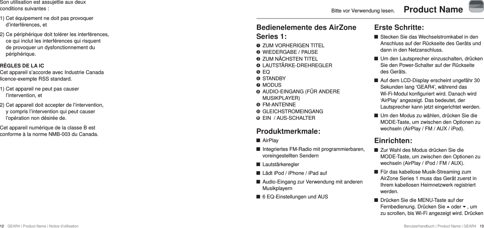 12  GEAR4 | Product Name | Notice d&rsquo;utilisationBenutzerhandbuch | Product Name | GEAR4  13Bitte vor Verwendung lesen.  Product NameBedienelemente des AirZone Series 1:   ZUM VORHERIGEN TITEL "  WIEDERGABE / PAUSE &amp;  ZUM N&Auml;CHSTEN TITEL *  LAUTST&Auml;RKE-DREHREGLER $  EQ #  STANDBY %  MODUS     AUDIO-EINGANG (F&Uuml;R ANDERE MUSIKPLAYER)'  FM-ANTENNE )  GLEICHSTROMEINGANG 11  EIN  / AUS-SCHALTERProduktmerkmale: +AirPlay +Integriertes FM-Radio mit programmierbaren, voreingestellten Sendern +Lautst&auml;rkeregler +L&auml;dt iPod / iPhone / iPad auf +Audio-Eingang zur Verwendung mit anderen Musikplayern +6 EQ-Einstellungen und AUSErste Schritte: +Stecken Sie das Wechselstromkabel in den Anschluss auf der R&uuml;ckseite des Ger&auml;ts und dann in den Netzanschluss. +Um den Lautsprecher einzuschalten, dr&uuml;cken Sie den Power-Schalter auf der R&uuml;ckseite des Ger&auml;ts.  +Auf dem LCD-Display erscheint ungef&auml;hr 30 Sekunden lang &lsquo;GEAR4&rsquo;, w&auml;hrend das Wi-Fi-Modul konfiguriert wird. Danach wird &lsquo;AirPlay&rsquo; angezeigt. Das bedeutet, der Lautsprecher kann jetzt eingerichtet werden.  +Um den Modus zu w&auml;hlen, dr&uuml;cken Sie die MODE-Taste, um zwischen den Optionen zu wechseln (AirPlay / FM / AUX / iPod).Einrichten: +Zur Wahl des Modus dr&uuml;cken Sie die MODE-Taste, um zwischen den Optionen zu wechseln (AirPlay / iPod / FM / AUX). +F&uuml;r das kabellose Musik-Streaming zum AirZone Series 1 muss das Ger&auml;t zuerst in Ihrem kabellosen Heimnetzwerk registriert werden.  +Dr&uuml;cken Sie die MENU-Taste auf der Fernbedienung. Dr&uuml;cken Sie   oder   , um zu scrollen, bis Wi-Fi angezeigt wird. Dr&uuml;cken Son utilisation est assujettie aux deux conditions suivantes:1)  Cet &eacute;quipement ne doit pas provoquer d&rsquo;interf&eacute;rences, et2)  Ce p&eacute;riph&eacute;rique doit tol&eacute;rer les interf&eacute;rences, ce qui inclut les interf&eacute;rences qui risquent de provoquer un dysfonctionnement du p&eacute;riph&eacute;rique.R&Egrave;GLES DE LA ICCet appareil s&rsquo;accorde avec Industrie Canada licence-exempte RSS standard.1)  Cet appareil ne peut pas causer l&rsquo;intervention, et2)  Cet appareil doit accepter de l&rsquo;intervention, y compris l&rsquo;intervention qui peut causer l&rsquo;op&eacute;ration non d&eacute;sir&eacute;e de.Cet appareil num&eacute;rique de la classe B est conforme &agrave; la norme NMB-003 du Canada.