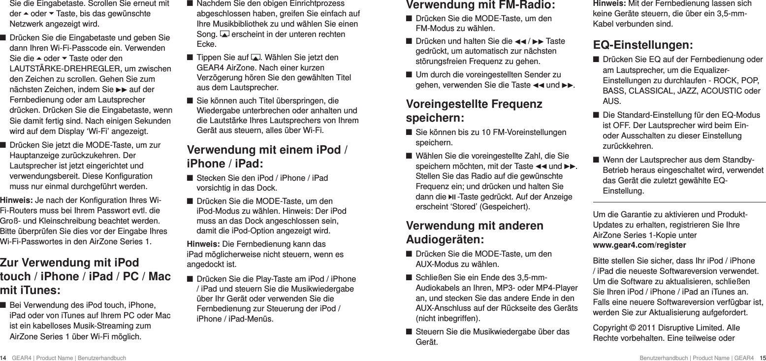 14  GEAR4 | Product Name | Benutzerhandbuch Benutzerhandbuch | Product Name | GEAR4  15Verwendung mit FM-Radio: +Dr&uuml;cken Sie die MODE-Taste, um den FM-Modus zu w&auml;hlen. +Dr&uuml;cken und halten Sie die   /   Taste gedr&uuml;ckt, um automatisch zur n&auml;chsten st&ouml;rungsfreien Frequenz zu gehen. +Um durch die voreingestellten Sender zu gehen, verwenden Sie die Taste   und  .Voreingestellte Frequenz speichern: +Sie k&ouml;nnen bis zu 10 FM-Voreinstellungen speichern. +W&auml;hlen Sie die voreingestellte Zahl, die Sie speichern m&ouml;chten, mit der Taste   und  . Stellen Sie das Radio auf die gew&uuml;nschte Frequenz ein; und dr&uuml;cken und halten Sie dann die   -Taste gedr&uuml;ckt. Auf der Anzeige erscheint &lsquo;Stored&rsquo; (Gespeichert).Verwendung mit anderen Audioger&auml;ten: +Dr&uuml;cken Sie die MODE-Taste, um den AUX-Modus zu w&auml;hlen. +Schlie&szlig;en Sie ein Ende des 3,5-mm-Audiokabels an Ihren, MP3- oder MP4-Player an, und stecken Sie das andere Ende in den AUX-Anschluss auf der R&uuml;ckseite des Ger&auml;ts (nicht inbegriffen).  +Steuern Sie die Musikwiedergabe &uuml;ber das Ger&auml;t.Hinweis: Mit der Fernbedienung lassen sich keine Ger&auml;te steuern, die &uuml;ber ein 3,5-mm-Kabel verbunden sind.EQ-Einstellungen: +Dr&uuml;cken Sie EQ auf der Fernbedienung oder am Lautsprecher, um die Equalizer-Einstellungen zu durchlaufen - ROCK, POP, BASS, CLASSICAL, JAZZ, ACOUSTIC oder AUS. +Die Standard-Einstellung f&uuml;r den EQ-Modus ist OFF. Der Lautsprecher wird beim Ein- oder Ausschalten zu dieser Einstellung zur&uuml;ckkehren. +Wenn der Lautsprecher aus dem Standby-Betrieb heraus eingeschaltet wird, verwendet das Ger&auml;t die zuletzt gew&auml;hlte EQ-Einstellung.Um die Garantie zu aktivieren und Produkt-Updates zu erhalten, registrieren Sie Ihre AirZone Series 1-Kopie unter  www.gear4.com/registerBitte stellen Sie sicher, dass Ihr iPod / iPhone / iPad die neueste Softwareversion verwendet. Um die Software zu aktualisieren, schlie&szlig;en Sie Ihren iPod / iPhone / iPad an iTunes an. Falls eine neuere Softwareversion verf&uuml;gbar ist, werden Sie zur Aktualisierung aufgefordert.Copyright &copy; 2011 Disruptive Limited. Alle Rechte vorbehalten. Eine teilweise oder Sie die Eingabetaste. Scrollen Sie erneut mit der   oder   Taste, bis das gew&uuml;nschte Netzwerk angezeigt wird.  +Dr&uuml;cken Sie die Eingabetaste und geben Sie dann Ihren Wi-Fi-Passcode ein. Verwenden Sie die   oder   Taste oder den LAUTST&Auml;RKE-DREHREGLER, um zwischen den Zeichen zu scrollen. Gehen Sie zum n&auml;chsten Zeichen, indem Sie   auf der Fernbedienung oder am Lautsprecher dr&uuml;cken. Dr&uuml;cken Sie die Eingabetaste, wenn Sie damit fertig sind. Nach einigen Sekunden wird auf dem Display &lsquo;Wi-Fi&rsquo; angezeigt.  +Dr&uuml;cken Sie jetzt die MODE-Taste, um zur Hauptanzeige zur&uuml;ckzukehren. Der Lautsprecher ist jetzt eingerichtet und verwendungsbereit. Diese Konfiguration muss nur einmal durchgef&uuml;hrt werden. Hinweis: Je nach der Konfiguration Ihres Wi-Fi-Routers muss bei Ihrem Passwort evtl. die Gro&szlig;- und Kleinschreibung beachtet werden. Bitte &uuml;berpr&uuml;fen Sie dies vor der Eingabe Ihres Wi-Fi-Passwortes in den AirZone Series 1.Zur Verwendung mit iPod touch / iPhone / iPad / PC / Mac mit iTunes: +Bei Verwendung des iPod touch, iPhone, iPad oder von iTunes auf Ihrem PC oder Mac ist ein kabelloses Musik-Streaming zum AirZone Series 1 &uuml;ber Wi-Fi m&ouml;glich.  +Nachdem Sie den obigen Einrichtprozess abgeschlossen haben, greifen Sie einfach auf Ihre Musikbibliothek zu und w&auml;hlen Sie einen Song.   erscheint in der unteren rechten Ecke. +Tippen Sie auf  . W&auml;hlen Sie jetzt den GEAR4 AirZone. Nach einer kurzen Verz&ouml;gerung h&ouml;ren Sie den gew&auml;hlten Titel aus dem Lautsprecher. +Sie k&ouml;nnen auch Titel &uuml;berspringen, die Wiedergabe unterbrechen oder anhalten und die Lautst&auml;rke Ihres Lautsprechers von Ihrem Ger&auml;t aus steuern, alles &uuml;ber Wi-Fi.Verwendung mit einem iPod / iPhone / iPad: +Stecken Sie den iPod / iPhone / iPad vorsichtig in das Dock. +Dr&uuml;cken Sie die MODE-Taste, um den iPod-Modus zu w&auml;hlen. Hinweis: Der iPod muss an das Dock angeschlossen sein, damit die iPod-Option angezeigt wird.Hinweis: Die Fernbedienung kann das iPad m&ouml;glicherweise nicht steuern, wenn es angedockt ist. +Dr&uuml;cken Sie die Play-Taste am iPod / iPhone / iPad und steuern Sie die Musikwiedergabe &uuml;ber Ihr Ger&auml;t oder verwenden Sie die Fernbedienung zur Steuerung der iPod / iPhone / iPad-Men&uuml;s.