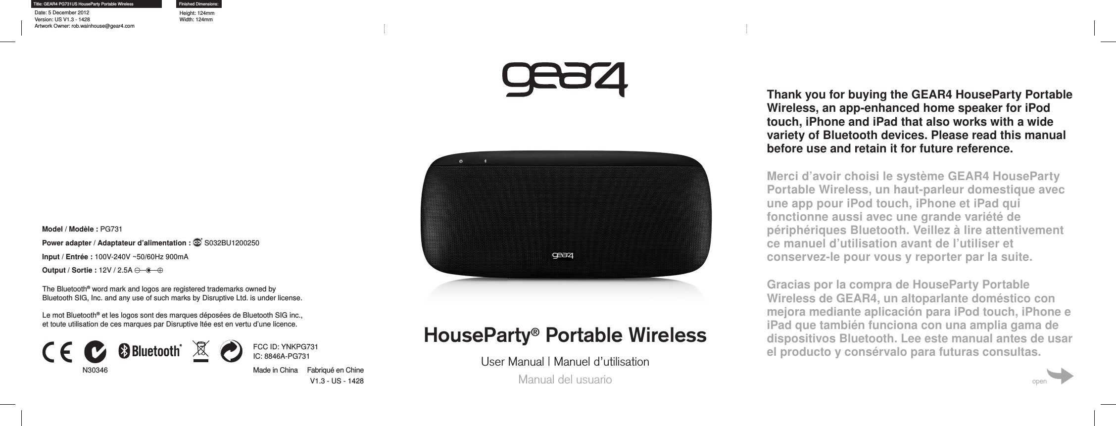 HouseParty&reg; Portable WirelessUser Manual | Manuel d&rsquo;utilisationManual del usuarioThank you for buying the GEAR4 HouseParty Portable Wireless, an app-enhanced home speaker for iPod touch, iPhone and iPad that also works with a wide variety of Bluetooth devices. Please read this manual before use and retain it for future reference.Merci d&rsquo;avoir choisi le syst&egrave;me GEAR4 HouseParty Portable Wireless, un haut-parleur domestique avec une app pour iPod touch, iPhone et iPad qui fonctionne aussi avec une grande vari&eacute;t&eacute; de p&eacute;riph&eacute;riques Bluetooth. Veillez &agrave; lire attentivement ce manuel d&rsquo;utilisation avant de l&rsquo;utiliser et conservez-le pour vous y reporter par la suite.Gracias por la compra de HouseParty Portable Wireless de GEAR4, un altoparlante dom&eacute;stico con mejora mediante aplicaci&oacute;n para iPod touch, iPhone e iPad que tambi&eacute;n funciona con una amplia gama de dispositivos Bluetooth. Lee este manual antes de usar el producto y cons&eacute;rvalo para futuras consultas.openTitle: GEAR4 PG731US HouseParty Portable WirelessDate: 5 December 2012 Version: US V1.3 - 1428 Artwork Owner: rob.wainhouse@gear4.comFinished Dimensions:Height: 124mm Width: 124mmN30346V1.3 - US - 1428FCC ID: YNKPG731 IC: 8846A-PG731Made in China Fabriqu&eacute; en ChineLe mot Bluetooth&reg; et les logos sont des marques d&eacute;pos&eacute;es de Bluetooth SIG inc., et toute utilisation de ces marques par Disruptive lt&eacute;e est en vertu d&rsquo;une licence.Model / Mod&egrave;le : PG731Power adapter / Adaptateur d&rsquo;alimentation :    S032BU1200250Input / Entr&eacute;e : 100V-240V ~50/60Hz 900mAOutput / Sortie : 12V / 2.5A The Bluetooth&reg; word mark and logos are registered trademarks owned by Bluetooth SIG, Inc. and any use of such marks by Disruptive Ltd. is under license.
