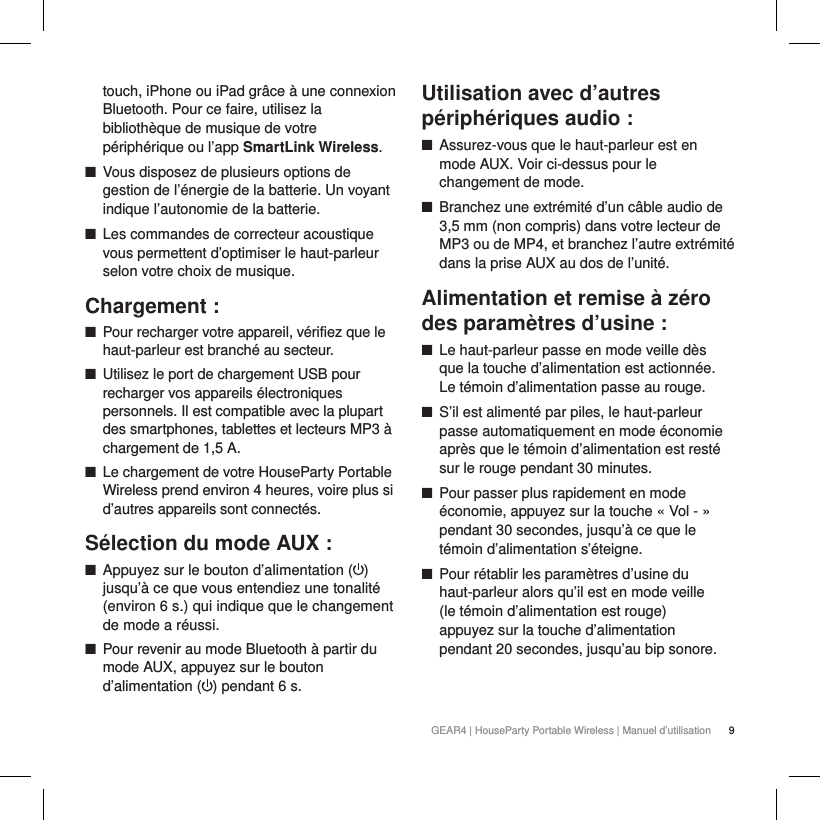 9GEAR4 | HouseParty Portable Wireless | Manuel d&rsquo;utilisationtouch, iPhone ou iPad gr&acirc;ce &agrave; une connexion Bluetooth. Pour ce faire, utilisez la biblioth&egrave;que de musique de votre p&eacute;riph&eacute;rique ou l&rsquo;app SmartLink Wireless. ■Vous disposez de plusieurs options de gestion de l&rsquo;&eacute;nergie de la batterie. Un voyant indique l&rsquo;autonomie de la batterie. ■Les commandes de correcteur acoustique vous permettent d&rsquo;optimiser le haut-parleur selon votre choix de musique.Chargement : ■Pour recharger votre appareil, v&eacute;rifiez que le haut-parleur est branch&eacute; au secteur. ■Utilisez le port de chargement USB pour recharger vos appareils &eacute;lectroniques personnels. Il est compatible avec la plupart des smartphones, tablettes et lecteurs MP3 &agrave; chargement de 1,5 A. ■Le chargement de votre HouseParty Portable Wireless prend environ 4 heures, voire plus si d&rsquo;autres appareils sont connect&eacute;s.S&eacute;lection du mode AUX : ■Appuyez sur le bouton d&rsquo;alimentation ( )jusqu&rsquo;&agrave; ce que vous entendiez une tonalit&eacute; (environ 6 s.) qui indique que le changement de mode a r&eacute;ussi. ■Pour revenir au mode Bluetooth &agrave; partir du mode AUX, appuyez sur le bouton d&rsquo;alimentation ( ) pendant 6 s.Utilisation avec d&rsquo;autres p&eacute;riph&eacute;riques audio : ■Assurez-vous que le haut-parleur est en mode AUX. Voir ci-dessus pour le changement de mode. ■Branchez une extr&eacute;mit&eacute; d&rsquo;un c&acirc;ble audio de 3,5mm (non compris) dans votre lecteur de MP3 ou de MP4, et branchez l&rsquo;autre extr&eacute;mit&eacute; dans la prise AUX au dos de l&rsquo;unit&eacute;.Alimentation et remise &agrave; z&eacute;ro des param&egrave;tres d&rsquo;usine : ■Le haut-parleur passe en mode veille d&egrave;s que la touche d&rsquo;alimentation est actionn&eacute;e. Le t&eacute;moin d&rsquo;alimentation passe au rouge. ■S&rsquo;il est aliment&eacute; par piles, le haut-parleur passe automatiquement en mode &eacute;conomie apr&egrave;s que le t&eacute;moin d&rsquo;alimentation est rest&eacute; sur le rouge pendant 30 minutes. ■Pour passer plus rapidement en mode &eacute;conomie, appuyez sur la touche &laquo; Vol - &raquo; pendant 30 secondes, jusqu&rsquo;&agrave; ce que le t&eacute;moin d&rsquo;alimentation s&rsquo;&eacute;teigne.  ■Pour r&eacute;tablir les param&egrave;tres d&rsquo;usine du haut-parleur alors qu&rsquo;il est en mode veille (le t&eacute;moin d&rsquo;alimentation est rouge) appuyez sur la touche d&rsquo;alimentation pendant 20 secondes, jusqu&rsquo;au bip sonore.