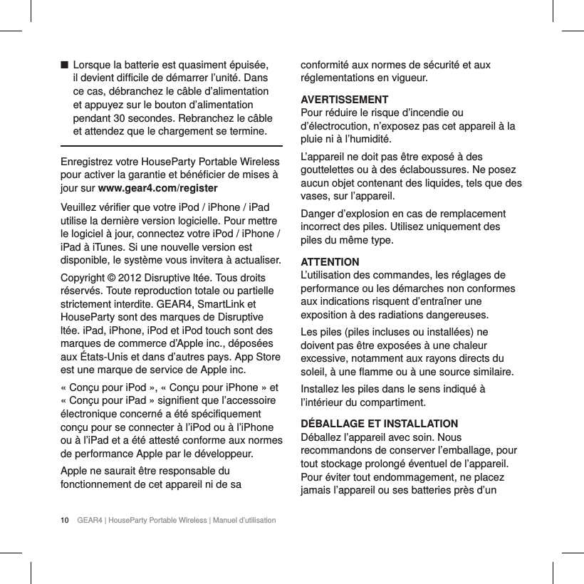 10 GEAR4 | HouseParty Portable Wireless | Manuel d&rsquo;utilisation ■Lorsque la batterie est quasiment &eacute;puis&eacute;e, il devient difficile de d&eacute;marrer l&rsquo;unit&eacute;. Dans ce cas, d&eacute;branchez le c&acirc;ble d&rsquo;alimentation et appuyez sur le bouton d&rsquo;alimentation pendant 30 secondes. Rebranchez le c&acirc;ble et attendez que le chargement se termine.Enregistrez votre HouseParty Portable Wireless pour activer la garantie et b&eacute;n&eacute;ficier de mises &agrave; jour sur www.gear4.com/registerVeuillez v&eacute;rifier que votre iPod / iPhone / iPad utilise la derni&egrave;re version logicielle. Pour mettre le logiciel &agrave; jour, connectez votre iPod / iPhone / iPad &agrave; iTunes. Si une nouvelle version est disponible, le syst&egrave;me vous invitera &agrave; actualiser.Copyright &copy; 2012 Disruptive lt&eacute;e. Tous droits r&eacute;serv&eacute;s. Toute reproduction totale ou partielle strictement interdite. GEAR4, SmartLink et HouseParty sont des marques de Disruptive lt&eacute;e. iPad, iPhone, iPod et iPod touch sont des marques de commerce d&rsquo;Apple inc., d&eacute;pos&eacute;es aux &Eacute;tats-Unis et dans d&rsquo;autres pays. App Store est une marque de service de Apple inc. &laquo; Con&ccedil;u pour iPod &raquo;, &laquo; Con&ccedil;u pour iPhone &raquo; et &laquo; Con&ccedil;u pour iPad &raquo; signifient que l&rsquo;accessoire &eacute;lectronique concern&eacute; a &eacute;t&eacute; sp&eacute;cifiquement con&ccedil;u pour se connecter &agrave; l&rsquo;iPod ou &agrave; l&rsquo;iPhone ou &agrave; l&rsquo;iPad et a &eacute;t&eacute; attest&eacute; conforme aux normes de performance Apple par le d&eacute;veloppeur.Apple ne saurait &ecirc;tre responsable du fonctionnement de cet appareil ni de sa conformit&eacute; aux normes de s&eacute;curit&eacute; et aux r&eacute;glementations en vigueur.AVERTISSEMENTPour r&eacute;duire le risque d&rsquo;incendie ou d&rsquo;&eacute;lectrocution, n&rsquo;exposez pas cet appareil &agrave; la pluie ni &agrave; l&rsquo;humidit&eacute;.L&rsquo;appareil ne doit pas &ecirc;tre expos&eacute; &agrave; des gouttelettes ou &agrave; des &eacute;claboussures. Ne posez aucun objet contenant des liquides, tels que des vases, sur l&rsquo;appareil.Danger d&rsquo;explosion en cas de remplacement incorrect des piles. Utilisez uniquement des piles du m&ecirc;me type.ATTENTIONL&rsquo;utilisation des commandes, les r&eacute;glages de performance ou les d&eacute;marches non conformes aux indications risquent d&rsquo;entra&icirc;ner une exposition &agrave; des radiations dangereuses.Les piles (piles incluses ou install&eacute;es) ne doivent pas &ecirc;tre expos&eacute;es &agrave; une chaleur excessive, notamment aux rayons directs du soleil, &agrave; une flamme ou &agrave; une source similaire.Installez les piles dans le sens indiqu&eacute; &agrave; l&rsquo;int&eacute;rieur du compartiment.D&Eacute;BALLAGE ET INSTALLATION D&eacute;ballez l&rsquo;appareil avec soin. Nous recommandons de conserver l&rsquo;emballage, pour tout stockage prolong&eacute; &eacute;ventuel de l&rsquo;appareil. Pour &eacute;viter tout endommagement, ne placez jamais l&rsquo;appareil ou ses batteries pr&egrave;s d&rsquo;un 
