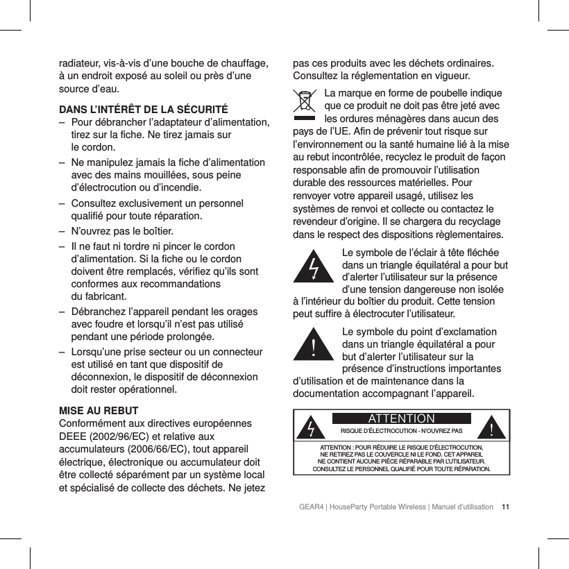 11GEAR4 | HouseParty Portable Wireless | Manuel d&rsquo;utilisationradiateur, vis-&agrave;-vis d&rsquo;une bouche de chauffage, &agrave; un endroit expos&eacute; au soleil ou pr&egrave;s d&rsquo;une source d&rsquo;eau.DANS L&rsquo;INT&Eacute;R&Ecirc;T DE LA S&Eacute;CURIT&Eacute; ‒ Pour d&eacute;brancher l&rsquo;adaptateur d&rsquo;alimentation, tirez sur la fiche. Ne tirez jamais sur  le cordon. ‒ Ne manipulez jamais la fiche d&rsquo;alimentation avec des mains mouill&eacute;es, sous peine d&rsquo;&eacute;lectrocution ou d&rsquo;incendie. ‒ Consultez exclusivement un personnel qualifi&eacute; pour toute r&eacute;paration.  ‒ N&rsquo;ouvrez pas le bo&icirc;tier. ‒ Il ne faut ni tordre ni pincer le cordon d&rsquo;alimentation. Si la fiche ou le cordon doivent &ecirc;tre remplac&eacute;s, v&eacute;rifiez qu&rsquo;ils sont conformes aux recommandations  du fabricant. ‒ D&eacute;branchez l&rsquo;appareil pendant les orages avec foudre et lorsqu&rsquo;il n&rsquo;est pas utilis&eacute; pendant une p&eacute;riode prolong&eacute;e. ‒ Lorsqu&rsquo;une prise secteur ou un connecteur est utilis&eacute; en tant que dispositif de d&eacute;connexion, le dispositif de d&eacute;connexion doit rester op&eacute;rationnel.MISE AU REBUTConform&eacute;ment aux directives europ&eacute;ennes DEEE (2002/96/EC) et relative aux accumulateurs (2006/66/EC), tout appareil &eacute;lectrique, &eacute;lectronique ou accumulateur doit &ecirc;tre collect&eacute; s&eacute;par&eacute;ment par un syst&egrave;me local et sp&eacute;cialis&eacute; de collecte des d&eacute;chets. Ne jetez pas ces produits avec les d&eacute;chets ordinaires. Consultez la r&eacute;glementation en vigueur.La marque en forme de poubelle indique que ce produit ne doit pas &ecirc;tre jet&eacute; avec les ordures m&eacute;nag&egrave;res dans aucun des pays de l&rsquo;UE. Afin de pr&eacute;venir tout risque sur l&rsquo;environnement ou la sant&eacute; humaine li&eacute; &agrave; la mise au rebut incontr&ocirc;l&eacute;e, recyclez le produit de fa&ccedil;on responsable afin de promouvoir l&rsquo;utilisation durable des ressources mat&eacute;rielles. Pour renvoyer votre appareil usag&eacute;, utilisez les syst&egrave;mes de renvoi et collecte ou contactez le revendeur d&rsquo;origine. Il se chargera du recyclage dans le respect des dispositions r&egrave;glementaires.Le symbole de l&rsquo;&eacute;clair &agrave; t&ecirc;te fl&eacute;ch&eacute;e dans un triangle &eacute;quilat&eacute;ral a pour but d&rsquo;alerter l&rsquo;utilisateur sur la pr&eacute;sence d&rsquo;une tension dangereuse non isol&eacute;e &agrave; l&rsquo;int&eacute;rieur du bo&icirc;tier du produit. Cette tension peut suffire &agrave; &eacute;lectrocuter l&rsquo;utilisateur.Le symbole du point d&rsquo;exclamation dans un triangle &eacute;quilat&eacute;ral a pour but d&rsquo;alerter l&rsquo;utilisateur sur la pr&eacute;sence d&rsquo;instructions importantes d&rsquo;utilisation et de maintenance dans la documentation accompagnant l&rsquo;appareil.ATTENTIONRISQUE D&rsquo;&Eacute;LECTROCUTION - N&rsquo;OUVREZ PASATTENTION: POUR R&Eacute;DUIRE LE RISQUE D&rsquo;&Eacute;LECTROCUTION, NE RETIREZ PAS LE COUVERCLE NI LE FOND. CET APPAREIL NE CONTIENT AUCUNE PI&Egrave;CE R&Eacute;PARABLE PAR L&rsquo;UTILISATEUR. CONSULTEZ LE PERSONNEL QUALIFI&Eacute; POUR TOUTE R&Eacute;PARATION.