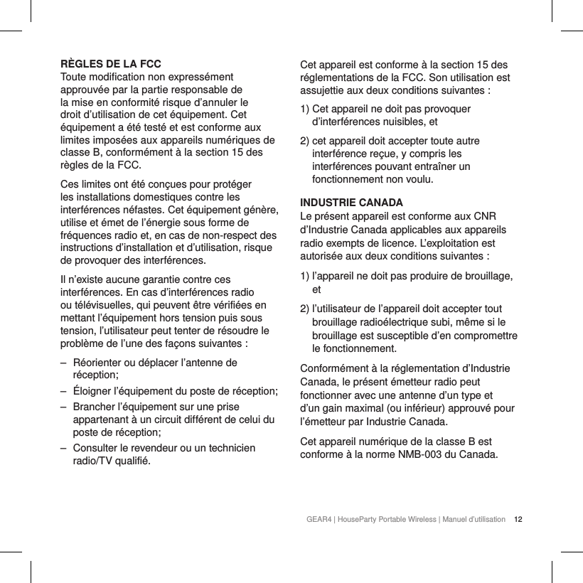 12GEAR4 | HouseParty Portable Wireless | Manuel d&rsquo;utilisationR&Egrave;GLES DE LA FCCToute modification non express&eacute;ment approuv&eacute;e par la partie responsable de la mise en conformit&eacute; risque d&rsquo;annuler le droit d&rsquo;utilisation de cet &eacute;quipement. Cet &eacute;quipement a &eacute;t&eacute; test&eacute; et est conforme aux limites impos&eacute;es aux appareils num&eacute;riques de classeB, conform&eacute;ment &agrave; la section15 des r&egrave;gles de laFCC.Ces limites ont &eacute;t&eacute; con&ccedil;ues pour prot&eacute;ger les installations domestiques contre les interf&eacute;rences n&eacute;fastes. Cet &eacute;quipement g&eacute;n&egrave;re, utilise et &eacute;met de l&rsquo;&eacute;nergie sous forme de fr&eacute;quences radio et, en cas de non-respect des instructions d&rsquo;installation et d&rsquo;utilisation, risque de provoquer des interf&eacute;rences.Il n&rsquo;existe aucune garantie contre ces interf&eacute;rences. En cas d&rsquo;interf&eacute;rences radio ou t&eacute;l&eacute;visuelles, qui peuvent &ecirc;tre v&eacute;rifi&eacute;es en mettant l&rsquo;&eacute;quipement hors tension puis sous tension, l&rsquo;utilisateur peut tenter de r&eacute;soudre le probl&egrave;me de l&rsquo;une des fa&ccedil;ons suivantes: ‒ R&eacute;orienter ou d&eacute;placer l&rsquo;antenne de r&eacute;ception; ‒ &Eacute;loigner l&rsquo;&eacute;quipement du poste de r&eacute;ception; ‒ Brancher l&rsquo;&eacute;quipement sur une prise appartenant &agrave; un circuit diff&eacute;rent de celui du poste de r&eacute;ception; ‒ Consulter le revendeur ou un technicien radio/TV qualifi&eacute;.Cet appareil est conforme &agrave; la section 15 des r&eacute;glementations de la FCC. Son utilisation est assujettie aux deux conditions suivantes:1)  Cet appareil ne doit pas provoquer d&rsquo;interf&eacute;rences nuisibles, et2)  cet appareil doit accepter toute autre interf&eacute;rence re&ccedil;ue, y compris les interf&eacute;rences pouvant entra&icirc;ner un fonctionnement non voulu.INDUSTRIE CANADALe pr&eacute;sent appareil est conforme aux CNR d&rsquo;Industrie Canada applicables aux appareils radio exempts de licence. L&rsquo;exploitation est autoris&eacute;e aux deux conditions suivantes :1)  l&rsquo;appareil ne doit pas produire de brouillage, et2)  l&rsquo;utilisateur de l&rsquo;appareil doit accepter tout brouillage radio&eacute;lectrique subi, m&ecirc;me si le brouillage est susceptible d&rsquo;en compromettre le fonctionnement.Conform&eacute;ment &agrave; la r&eacute;glementation d&rsquo;Industrie Canada, le pr&eacute;sent &eacute;metteur radio peut fonctionner avec une antenne d&rsquo;un type et d&rsquo;un gain maximal (ou inf&eacute;rieur) approuv&eacute; pour l&rsquo;&eacute;metteur par Industrie Canada.Cet appareil num&eacute;rique de la classe B est conforme &agrave; la norme NMB-003 du Canada.
