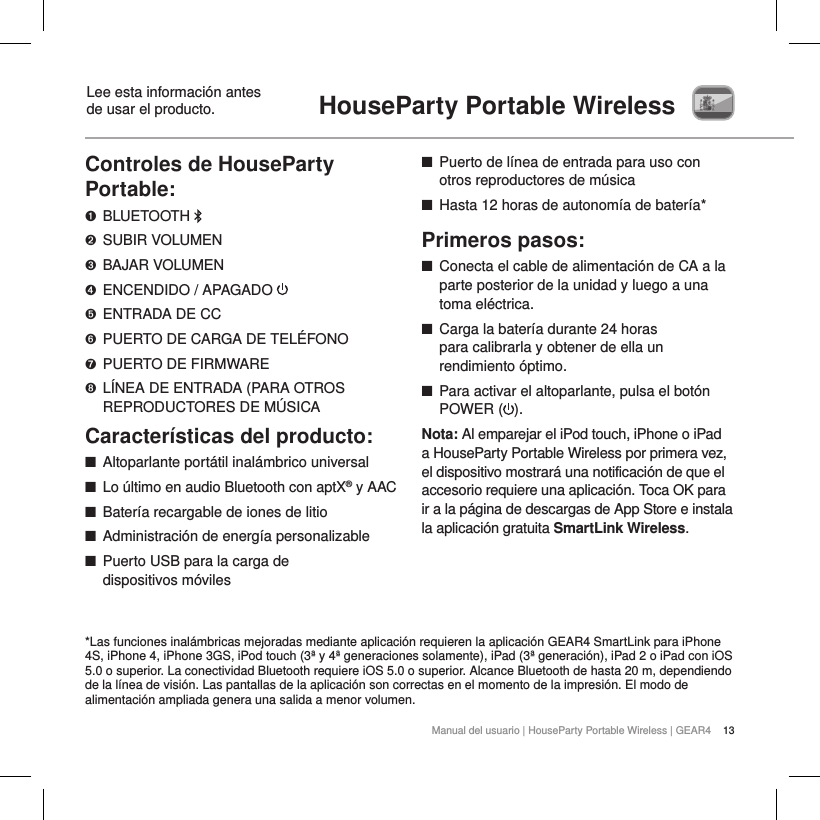 13Manual del usuario | HouseParty Portable Wireless | GEAR4HouseParty Portable Wireless Lee esta informaci&oacute;n antes  de usar el producto.Controles de HouseParty Portable:➊  BLUETOOTH ➋  SUBIR VOLUMEN➌  BAJAR VOLUMEN➍  ENCENDIDO / APAGADO ➎  ENTRADA DE CC➏  PUERTO DE CARGA DE TEL&Eacute;FONO➐  PUERTO DE FIRMWARE➑  L&Iacute;NEA DE ENTRADA (PARA OTROS REPRODUCTORES DE M&Uacute;SICACaracter&iacute;sticas del producto: ■Altoparlante port&aacute;til inal&aacute;mbrico universal ■Lo &uacute;ltimo en audio Bluetooth con aptX&reg; y AAC ■Bater&iacute;a recargable de iones de litio ■Administraci&oacute;n de energ&iacute;a personalizable ■Puerto USB para la carga de  dispositivos m&oacute;viles ■Puerto de l&iacute;nea de entrada para uso con otros reproductores de m&uacute;sica ■Hasta 12 horas de autonom&iacute;a de bater&iacute;a*Primeros pasos: ■Conecta el cable de alimentaci&oacute;n de CA a la parte posterior de la unidad y luego a una toma el&eacute;ctrica. ■Carga la bater&iacute;a durante 24 horas  para calibrarla y obtener de ella un rendimiento &oacute;ptimo. ■Para activar el altoparlante, pulsa el bot&oacute;n POWER ( ). Nota: Al emparejar el iPod touch, iPhone o iPad a HouseParty Portable Wireless por primera vez, el dispositivo mostrar&aacute; una notificaci&oacute;n de que el accesorio requiere una aplicaci&oacute;n. Toca OK para ir a la p&aacute;gina de descargas de App Store e instala la aplicaci&oacute;n gratuita SmartLink Wireless.    *Las funciones inal&aacute;mbricas mejoradas mediante aplicaci&oacute;n requieren la aplicaci&oacute;n GEAR4 SmartLink para iPhone 4S, iPhone 4, iPhone 3GS, iPod touch (3&ordf; y 4&ordf; generaciones solamente), iPad (3&ordf; generaci&oacute;n), iPad 2 o iPad con iOS 5.0 o superior. La conectividad Bluetooth requiere iOS 5.0 o superior. Alcance Bluetooth de hasta 20 m, dependiendo de la l&iacute;nea de visi&oacute;n. Las pantallas de la aplicaci&oacute;n son correctas en el momento de la impresi&oacute;n. El modo de alimentaci&oacute;n ampliada genera una salida a menor volumen.