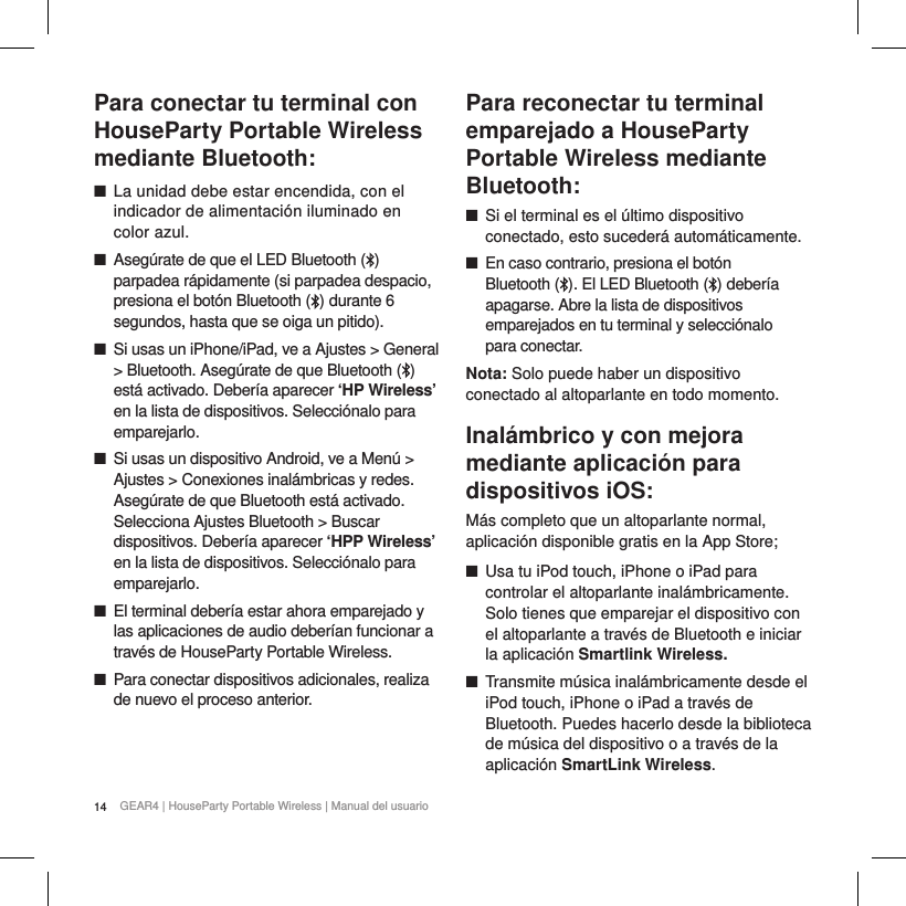 14 GEAR4 | HouseParty Portable Wireless | Manual del usuarioPara conectar tu terminal con HouseParty Portable Wireless mediante Bluetooth: ■La unidad debe estar encendida, con el indicador de alimentaci&oacute;n iluminado en color azul. ■Aseg&uacute;rate de que el LED Bluetooth ( ) parpadea r&aacute;pidamente (si parpadea despacio, presiona el bot&oacute;n Bluetooth ( ) durante 6 segundos, hasta que se oiga un pitido). ■Si usas un iPhone/iPad, ve a Ajustes > General > Bluetooth. Aseg&uacute;rate de que Bluetooth ( ) est&aacute; activado. Deber&iacute;a aparecer &lsquo;HP Wireless&rsquo; en la lista de dispositivos. Selecci&oacute;nalo para emparejarlo. ■Si usas un dispositivo Android, ve a Men&uacute; > Ajustes > Conexiones inal&aacute;mbricas y redes. Aseg&uacute;rate de que Bluetooth est&aacute; activado. Selecciona Ajustes Bluetooth > Buscar dispositivos. Deber&iacute;a aparecer &lsquo;HPP Wireless&rsquo; en la lista de dispositivos. Selecci&oacute;nalo para emparejarlo. ■El terminal deber&iacute;a estar ahora emparejado y las aplicaciones de audio deber&iacute;an funcionar a trav&eacute;s de HouseParty Portable Wireless. ■Para conectar dispositivos adicionales, realiza de nuevo el proceso anterior.  Para reconectar tu terminal emparejado a HouseParty Portable Wireless mediante Bluetooth: ■Si el terminal es el &uacute;ltimo dispositivo conectado, esto suceder&aacute; autom&aacute;ticamente. ■En caso contrario, presiona el bot&oacute;n  Bluetooth ( ). El LED Bluetooth ( ) deber&iacute;a apagarse. Abre la lista de dispositivos emparejados en tu terminal y selecci&oacute;nalo  para conectar.Nota: Solo puede haber un dispositivo conectado al altoparlante en todo momento.Inal&aacute;mbrico y con mejora mediante aplicaci&oacute;n para dispositivos iOS:M&aacute;s completo que un altoparlante normal, aplicaci&oacute;n disponible gratis en la App Store; ■Usa tu iPod touch, iPhone o iPad para controlar el altoparlante inal&aacute;mbricamente. Solo tienes que emparejar el dispositivo con el altoparlante a trav&eacute;s de Bluetooth e iniciar la aplicaci&oacute;n Smartlink Wireless. ■Transmite m&uacute;sica inal&aacute;mbricamente desde el iPod touch, iPhone o iPad a trav&eacute;s de Bluetooth. Puedes hacerlo desde la biblioteca de m&uacute;sica del dispositivo o a trav&eacute;s de la aplicaci&oacute;n SmartLink Wireless. 