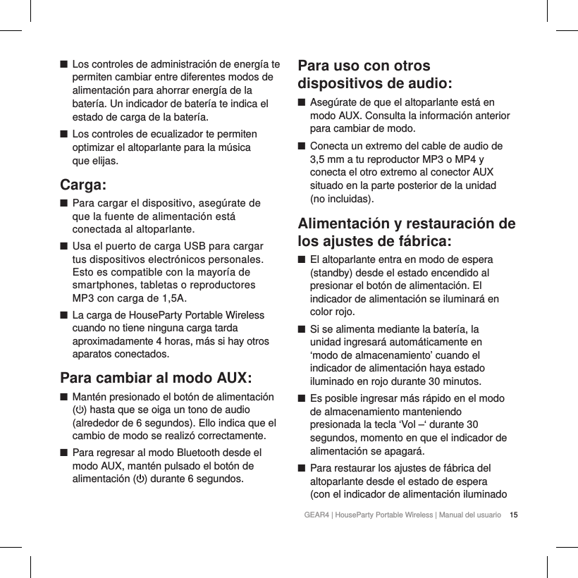 15GEAR4 | HouseParty Portable Wireless | Manual del usuario ■Los controles de administraci&oacute;n de energ&iacute;a te permiten cambiar entre diferentes modos de alimentaci&oacute;n para ahorrar energ&iacute;a de la bater&iacute;a. Un indicador de bater&iacute;a te indica el estado de carga de la bater&iacute;a.  ■Los controles de ecualizador te permiten optimizar el altoparlante para la m&uacute;sica  que elijas.Carga: ■Para cargar el dispositivo, aseg&uacute;rate de que la fuente de alimentaci&oacute;n est&aacute; conectada al altoparlante. ■Usa el puerto de carga USB para cargar tus dispositivos electr&oacute;nicos personales. Esto es compatible con la mayor&iacute;a de smartphones, tabletas o reproductores MP3 con carga de 1,5A. ■La carga de HouseParty Portable Wireless cuando no tiene ninguna carga tarda aproximadamente 4 horas, m&aacute;s si hay otros aparatos conectados.Para cambiar al modo AUX: ■Mant&eacute;n presionado el bot&oacute;n de alimentaci&oacute;n ( ) hasta que se oiga un tono de audio (alrededor de 6 segundos). Ello indica que el cambio de modo se realiz&oacute; correctamente. ■Para regresar al modo Bluetooth desde el modo AUX, mant&eacute;n pulsado el bot&oacute;n de alimentaci&oacute;n ( ) durante 6 segundos.Para uso con otros dispositivos de audio: ■Aseg&uacute;rate de que el altoparlante est&aacute; en modo AUX. Consulta la informaci&oacute;n anterior para cambiar de modo. ■Conecta un extremo del cable de audio de 3,5 mm a tu reproductor MP3 o MP4 y conecta el otro extremo al conector AUX situado en la parte posterior de la unidad  (no incluidas).Alimentaci&oacute;n y restauraci&oacute;n de los ajustes de f&aacute;brica: ■El altoparlante entra en modo de espera (standby) desde el estado encendido al presionar el bot&oacute;n de alimentaci&oacute;n. El indicador de alimentaci&oacute;n se iluminar&aacute; en color rojo. ■Si se alimenta mediante la bater&iacute;a, la unidad ingresar&aacute; autom&aacute;ticamente en &lsquo;modo de almacenamiento&rsquo; cuando el indicador de alimentaci&oacute;n haya estado iluminado en rojo durante 30 minutos. ■Es posible ingresar m&aacute;s r&aacute;pido en el modo de almacenamiento manteniendo presionada la tecla &lsquo;Vol &ndash;&lsquo; durante 30 segundos, momento en que el indicador de alimentaci&oacute;n se apagar&aacute;.  ■Para restaurar los ajustes de f&aacute;brica del altoparlante desde el estado de espera (con el indicador de alimentaci&oacute;n iluminado 