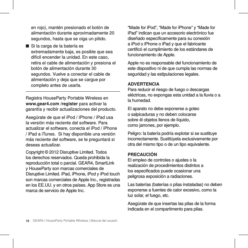 16 GEAR4 | HouseParty Portable Wireless | Manual del usuarioen rojo), mant&eacute;n presionado el bot&oacute;n de alimentaci&oacute;n durante aproximadamente 20 segundos, hasta que se oiga un pitido. ■Si la carga de la bater&iacute;a es extremadamente baja, es posible que sea dif&iacute;cil encender la unidad. En este caso, retira el cable de alimentaci&oacute;n y presiona el bot&oacute;n de alimentaci&oacute;n durante 30 segundos. Vuelve a conectar el cable de alimentaci&oacute;n y deja que se cargue por completo antes de usarla.Registra HouseParty Portable Wireless en www.gear4.com /register para activar la garant&iacute;a y recibir actualizaciones del producto.Aseg&uacute;rate de que el iPod / iPhone / iPad usa la versi&oacute;n m&aacute;s reciente del software. Para actualizar el software, conecta el iPod / iPhone / iPad a iTunes. Si hay disponible una versi&oacute;n m&aacute;s reciente del software, se te preguntar&aacute; si deseas actualizar.Copyright &copy; 2012 Disruptive Limited. Todos los derechos reservados. Queda prohibida la reproducci&oacute;n total o parcial. GEAR4, SmartLink y HouseParty son marcas comerciales de Disruptive Limited. iPad, iPhone, iPod y iPod touch son marcas comerciales de Apple Inc., registradas en los EE.UU. y en otros pa&iacute;ses. App Store es una marca de servicio de Apple Inc.    &ldquo;Made for iPod&rdquo;, &ldquo;Made for iPhone&rdquo; y &ldquo;Made for iPad&rdquo; indican que un accesorio electr&oacute;nico fue dise&ntilde;ado espec&iacute;ficamente para su conexi&oacute;n a iPod o iPhone o iPad y que el fabricante certific&oacute; el cumplimiento de los est&aacute;ndares de funcionamiento de Apple.Apple no es responsable del funcionamiento de este dispositivo ni de que cumpla las normas de seguridad y las estipulaciones legales.ADVERTENCIAPara reducir el riesgo de fuego o descargas el&eacute;ctricas, no expongas esta unidad a la lluvia o a la humedad.El aparato no debe exponerse a goteo o salpicaduras y no deben colocarse sobre &eacute;l objetos llenos de l&iacute;quido, como jarrones, por ejemplo.Peligro: la bater&iacute;a podr&iacute;a explotar si se sustituye incorrectamente. Sustit&uacute;yela exclusivamente por otra del mismo tipo o de un tipo equivalente.PRECAUCI&Oacute;NEl empleo de controles o ajustes o la realizaci&oacute;n de procedimientos distintos a los especificados puede ocasionar una peligrosa exposici&oacute;n a radiaciones.Las bater&iacute;as (bater&iacute;as o pilas instaladas) no deben exponerse a fuentes de calor excesivo, como la luz solar, el fuego, etc.Aseg&uacute;rate de que insertas las pilas de la forma indicada en el compartimento para pilas.