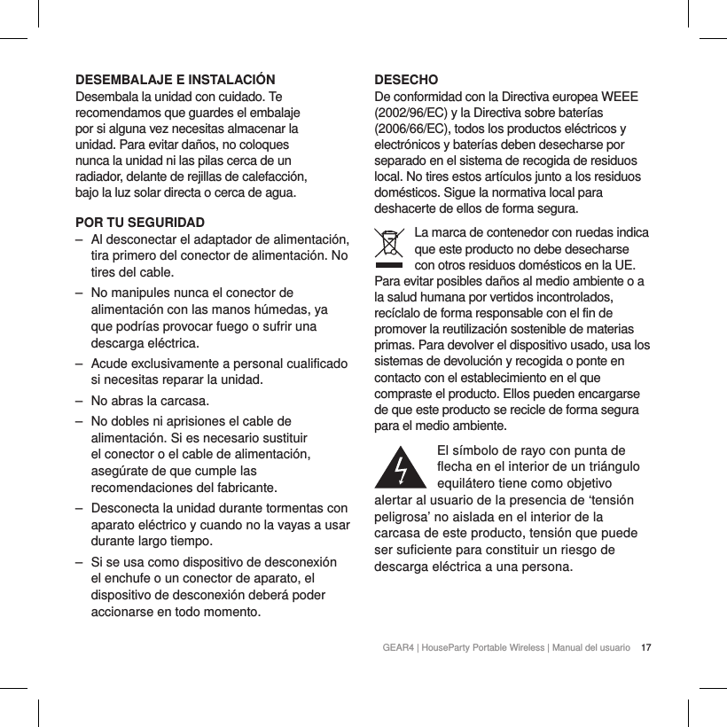 17GEAR4 | HouseParty Portable Wireless | Manual del usuarioDESEMBALAJE E INSTALACI&Oacute;NDesembala la unidad con cuidado. Te recomendamos que guardes el embalaje por si alguna vez necesitas almacenar la unidad. Para evitar da&ntilde;os, no coloques nunca la unidad ni las pilas cerca de un radiador, delante de rejillas de calefacci&oacute;n, bajo la luz solar directa o cerca de agua.POR TU SEGURIDAD ‒ Al desconectar el adaptador de alimentaci&oacute;n, tira primero del conector de alimentaci&oacute;n. No tires del cable. ‒ No manipules nunca el conector de alimentaci&oacute;n con las manos h&uacute;medas, ya que podr&iacute;as provocar fuego o sufrir una descarga el&eacute;ctrica. ‒ Acude exclusivamente a personal cualificado si necesitas reparar la unidad.  ‒ No abras la carcasa. ‒ No dobles ni aprisiones el cable de alimentaci&oacute;n. Si es necesario sustituir el conector o el cable de alimentaci&oacute;n, aseg&uacute;rate de que cumple las recomendaciones del fabricante. ‒ Desconecta la unidad durante tormentas con aparato el&eacute;ctrico y cuando no la vayas a usar durante largo tiempo. ‒ Si se usa como dispositivo de desconexi&oacute;n el enchufe o un conector de aparato, el dispositivo de desconexi&oacute;n deber&aacute; poder accionarse en todo momento.DESECHODe conformidad con la Directiva europea WEEE (2002/96/EC) y la Directiva sobre bater&iacute;as (2006/66/EC), todos los productos el&eacute;ctricos y electr&oacute;nicos y bater&iacute;as deben desecharse por separado en el sistema de recogida de residuos local. No tires estos art&iacute;culos junto a los residuos dom&eacute;sticos. Sigue la normativa local para deshacerte de ellos de forma segura.La marca de contenedor con ruedas indica que este producto no debe desecharse con otros residuos dom&eacute;sticos en la UE. Para evitar posibles da&ntilde;os al medio ambiente o a la salud humana por vertidos incontrolados, rec&iacute;clalo de forma responsable con el fin de promover la reutilizaci&oacute;n sostenible de materias primas. Para devolver el dispositivo usado, usa los sistemas de devoluci&oacute;n y recogida o ponte en contacto con el establecimiento en el que compraste el producto. Ellos pueden encargarse de que este producto se recicle de forma segura para el medio ambiente.El s&iacute;mbolo de rayo con punta de flecha en el interior de un tri&aacute;ngulo equil&aacute;tero tiene como objetivo alertar al usuario de la presencia de &lsquo;tensi&oacute;n peligrosa&rsquo; no aislada en el interior de la carcasa de este producto, tensi&oacute;n que puede ser suficiente para constituir un riesgo de descarga el&eacute;ctrica a una persona.