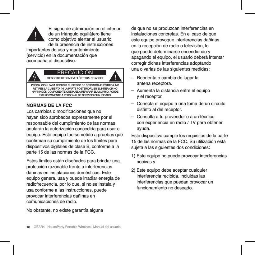 18 GEAR4 | HouseParty Portable Wireless | Manual del usuarioEl signo de admiraci&oacute;n en el interior de un tri&aacute;ngulo equil&aacute;tero tiene  como objetivo alertar al usuario  de la presencia de instrucciones importantes de uso y mantenimiento  (servicio) en la documentaci&oacute;n que  acompa&ntilde;a al dispositivo.PRECAUCI&Oacute;NRIESGO DE DESCARGA EL&Eacute;CTRICA; NO ABRIR.PRECAUCI&Oacute;N: PARA REDUCIR EL RIESGO DE DESCARGA EL&Eacute;CTRICA, NO RETIRES LA CUBIERTA (NI LA PARTE POSTERIOR). EN EL INTERIOR NO HAY NING&Uacute;N COMPONENTE QUE PUEDA REPARAR EL USUARIO. ACUDE EXCLUSIVAMENTE A PERSONAL DE SERVICIO CUALIFICADO.NORMAS DE LA FCCLos cambios o modificaciones que no hayan sido aprobados expresamente por el responsable del cumplimiento de las normas anular&aacute;n la autorizaci&oacute;n concedida para usar el equipo. Este equipo fue sometido a pruebas que confirman su cumplimiento de los l&iacute;mites para dispositivos digitales de clase B, conforme a la parte 15 de las normas de la FCC.Estos l&iacute;mites est&aacute;n dise&ntilde;ados para brindar una protecci&oacute;n razonable frente a interferencias da&ntilde;inas en instalaciones dom&eacute;sticas. Este equipo genera, usa y puede irradiar energ&iacute;a de radiofrecuencia, por lo que, si no se instala y  usa conforme a las instrucciones, puede provocar interferencias da&ntilde;inas en comunicaciones de radio.No obstante, no existe garant&iacute;a alguna de que no se produzcan interferencias en instalaciones concretas. En el caso de que este equipo provoque interferencias da&ntilde;inas en la recepci&oacute;n de radio o televisi&oacute;n, lo que puede determinarse encendiendo y apagando el equipo, el usuario deber&aacute; intentar corregir dichas interferencias adoptando una o varias de las siguientes medidas: ‒ Reorienta o cambia de lugar la  antena receptora. ‒ Aumenta la distancia entre el equipo  y el receptor. ‒ Conecta el equipo a una toma de un circuito distinto al del receptor. ‒ Consulta a tu proveedor o a un t&eacute;cnico con experiencia en radio / TV para obtener ayuda.Este dispositivo cumple los requisitos de la parte 15 de las normas de la FCC. Su utilizaci&oacute;n est&aacute; sujeta a las siguientes dos condiciones:1)  Este equipo no puede provocar interferencias nocivas y2)  Este equipo debe aceptar cualquier interferencia recibida, incluidas las interferencias que puedan provocar un funcionamiento no deseado.