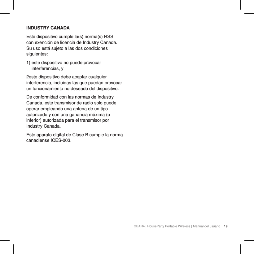 19GEAR4 | HouseParty Portable Wireless | Manual del usuarioINDUSTRY CANADAEste dispositivo cumple la(s) norma(s) RSS con exenci&oacute;n de licencia de Industry Canada. Su uso est&aacute; sujeto a las dos condiciones siguientes:1)  este dispositivo no puede provocar interferencias, y2este dispositivo debe aceptar cualquier interferencia, incluidas las que puedan provocar un funcionamiento no deseado del dispositivo.De conformidad con las normas de Industry Canada, este transmisor de radio solo puede operar empleando una antena de un tipo autorizado y con una ganancia m&aacute;xima (o inferior) autorizada para el transmisor por Industry Canada.Este aparato digital de Clase B cumple la norma canadiense ICES-003.