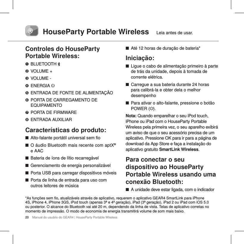 20 Manual do usu&aacute;rio do GEAR4 | HouseParty Portable WirelessHouseParty Portable Wireless  Leia antes de usar.Controles do HouseParty Portable Wireless:➊  BLUETOOTH ➋  VOLUME +➌  VOLUME -➍  ENERGIA ➎  ENTRADA DE FONTE DE ALIMENTA&Ccedil;&Atilde;O➏  PORTA DE CARREGAMENTO DE EQUIPAMENTO➐  PORTA DE FIRMWARE➑  ENTRADA AUXILIARCaracter&iacute;sticas do produto: ■Alto-falante port&aacute;til universal sem fio ■O &aacute;udio Bluetooth mais recente com aptX&reg; e AAC ■Bateria de &iacute;ons de l&iacute;tio recarreg&aacute;vel ■Gerenciamento de energia personaliz&aacute;vel ■Porta USB para carregar dispositivos m&oacute;veis  ■Porta de linha de entrada para uso com outros leitores de m&uacute;sica ■At&eacute; 12 horas de dura&ccedil;&atilde;o de bateria* Inicia&ccedil;&atilde;o: ■Ligue o cabo de alimenta&ccedil;&atilde;o primeiro &agrave; parte de tr&aacute;s da unidade, depois &agrave; tomada de corrente el&eacute;trica.  ■Carregue a sua bateria durante 24 horas para calibr&aacute;-la e obter dela o melhor desempenho ■Para ativar o alto-falante, pressione o bot&atilde;o POWER ( ). Nota: Quando emparelhar o seu iPod touch, iPhone ou iPad com o HouseParty Portable Wireless pela primeira vez, o seu aparelho exibir&aacute; um aviso de que o seu acess&oacute;rio precisa de um aplicativo. Pressione OK para ir para a p&aacute;gina de download da App Store e fa&ccedil;a a instala&ccedil;&atilde;o do aplicativo gratuito SmartLink Wireless. Para conectar o seu dispositivo ao HouseParty Portable Wireless usando uma  conex&atilde;o Bluetooth: ■A unidade deve estar ligada, com o indicador *As fun&ccedil;&otilde;es sem fio, atualiz&aacute;veis atrav&eacute;s de aplicativo, requerem o aplicativo GEAR4 SmartLink para iPhone 4S, iPhone 4, iPhone 3GS, iPod touch (apenas 3&ordf; e 4&ordf; gera&ccedil;&atilde;o), iPad (3&ordf; gera&ccedil;&atilde;o), iPad 2 ou iPad com iOS 5.0 ou posterior. O alcance do Bluetooth vai at&eacute; 20 m, dependendo da linha de vista. Telas de aplicativo corretas no momento de impress&atilde;o. O modo de economia de energia transmitir&aacute; volume de som mais baixo.