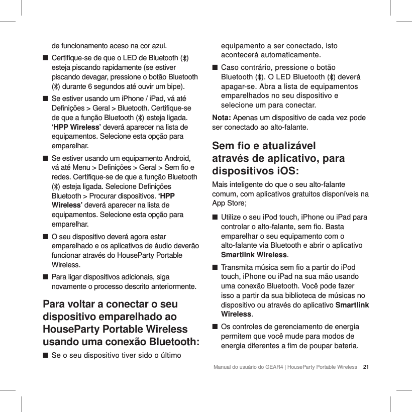 21Manual do usu&aacute;rio do GEAR4 | HouseParty Portable Wirelessde funcionamento aceso na cor azul. ■Certifique-se de que o LED de Bluetooth ( ) esteja piscando rapidamente (se estiver piscando devagar, pressione o bot&atilde;o Bluetooth ( ) durante 6 segundos at&eacute; ouvir um bipe). ■Se estiver usando um iPhone / iPad, v&aacute; at&eacute; Defini&ccedil;&otilde;es > Geral > Bluetooth. Certifique-se de que a fun&ccedil;&atilde;o Bluetooth ( ) esteja ligada. &lsquo;HPP Wireless&rsquo; dever&aacute; aparecer na lista de equipamentos. Selecione esta op&ccedil;&atilde;o para emparelhar. ■Se estiver usando um equipamento Android, v&aacute; at&eacute; Menu > Defini&ccedil;&otilde;es > Geral > Sem fio e redes. Certifique-se de que a fun&ccedil;&atilde;o Bluetooth ( ) esteja ligada. Selecione Defini&ccedil;&otilde;es Bluetooth > Procurar dispositivos. &lsquo;HPP Wireless&rsquo; dever&aacute; aparecer na lista de equipamentos. Selecione esta op&ccedil;&atilde;o para emparelhar. ■O seu dispositivo dever&aacute; agora estar emparelhado e os aplicativos de &aacute;udio dever&atilde;o funcionar atrav&eacute;s do HouseParty Portable Wireless. ■Para ligar dispositivos adicionais, siga novamente o processo descrito anteriormente.Para voltar a conectar o seu dispositivo emparelhado ao HouseParty Portable Wireless usando uma conex&atilde;o Bluetooth: ■Se o seu dispositivo tiver sido o &uacute;ltimo equipamento a ser conectado, isto acontecer&aacute; automaticamente. ■Caso contr&aacute;rio, pressione o bot&atilde;o Bluetooth ( ). O LED Bluetooth ( ) dever&aacute; apagar-se. Abra a lista de equipamentos emparelhados no seu dispositivo e selecione um para conectar.Nota: Apenas um dispositivo de cada vez pode ser conectado ao alto-falante.Sem ﬁo e atualiz&aacute;vel atrav&eacute;s de aplicativo, para dispositivos iOS:Mais inteligente do que o seu alto-falante comum, com aplicativos gratuitos dispon&iacute;veis na App Store; ■Utilize o seu iPod touch, iPhone ou iPad para controlar o alto-falante, sem fio. Basta emparelhar o seu equipamento com o alto-falante via Bluetooth e abrir o aplicativo Smartlink Wireless. ■Transmita m&uacute;sica sem fio a partir do iPod touch, iPhone ou iPad na sua m&atilde;o usando uma conex&atilde;o Bluetooth. Voc&ecirc; pode fazer isso a partir da sua biblioteca de m&uacute;sicas no dispositivo ou atrav&eacute;s do aplicativo Smartlink Wireless.  ■Os controles de gerenciamento de energia permitem que voc&ecirc; mude para modos de energia diferentes a fim de poupar bateria.   