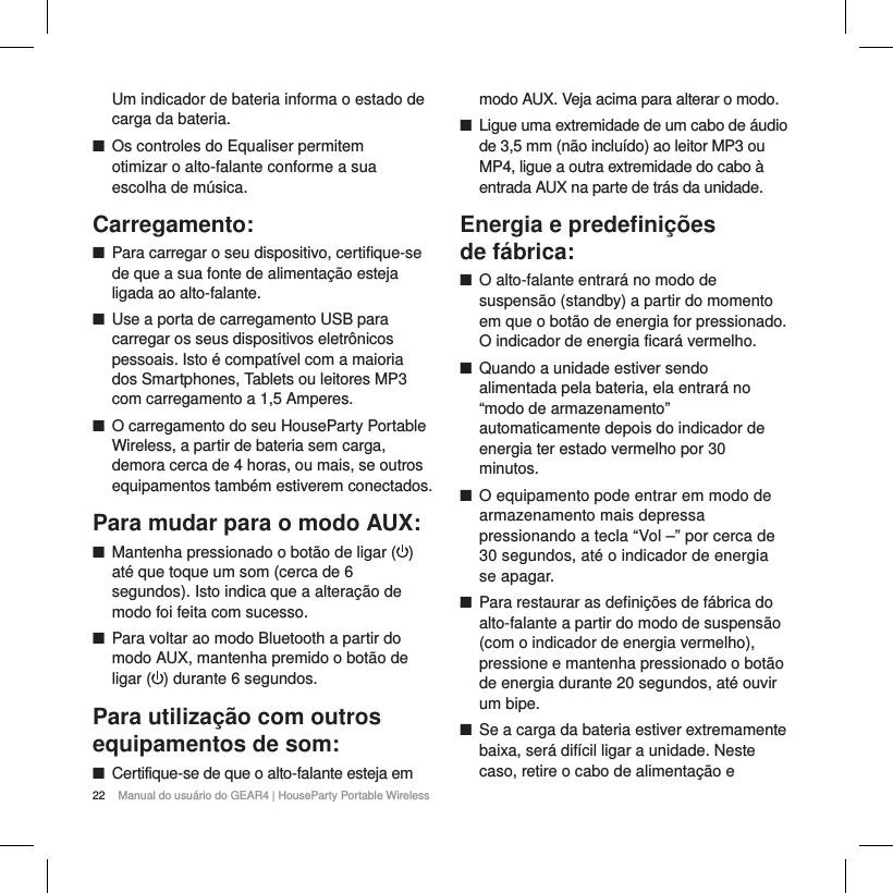 22 Manual do usu&aacute;rio do GEAR4 | HouseParty Portable WirelessUm indicador de bateria informa o estado de carga da bateria.  ■Os controles do Equaliser permitem  otimizar o alto-falante conforme a sua escolha de m&uacute;sica.Carregamento: ■Para carregar o seu dispositivo, certifique-se de que a sua fonte de alimenta&ccedil;&atilde;o esteja ligada ao alto-falante. ■Use a porta de carregamento USB para carregar os seus dispositivos eletr&ocirc;nicos pessoais. Isto &eacute; compat&iacute;vel com a maioria dos Smartphones, Tablets ou leitores MP3 com carregamento a 1,5 Amperes.  ■O carregamento do seu HouseParty Portable Wireless, a partir de bateria sem carga, demora cerca de 4 horas, ou mais, se outros equipamentos tamb&eacute;m estiverem conectados.Para mudar para o modo AUX: ■Mantenha pressionado o bot&atilde;o de ligar ( ) at&eacute; que toque um som (cerca de 6 segundos). Isto indica que a altera&ccedil;&atilde;o de modo foi feita com sucesso. ■Para voltar ao modo Bluetooth a partir do modo AUX, mantenha premido o bot&atilde;o de ligar ( ) durante 6 segundos.Para utiliza&ccedil;&atilde;o com outros equipamentos de som: ■Certifique-se de que o alto-falante esteja em modo AUX. Veja acima para alterar o modo. ■Ligue uma extremidade de um cabo de &aacute;udio de 3,5 mm (n&atilde;o inclu&iacute;do) ao leitor MP3 ou MP4, ligue a outra extremidade do cabo &agrave; entrada AUX na parte de tr&aacute;s da unidade.Energia e predeﬁni&ccedil;&otilde;es  de f&aacute;brica: ■O alto-falante entrar&aacute; no modo de suspens&atilde;o (standby) a partir do momento em que o bot&atilde;o de energia for pressionado. O indicador de energia ficar&aacute; vermelho. ■Quando a unidade estiver sendo alimentada pela bateria, ela entrar&aacute; no &ldquo;modo de armazenamento&rdquo; automaticamente depois do indicador de energia ter estado vermelho por 30 minutos. ■O equipamento pode entrar em modo de armazenamento mais depressa pressionando a tecla &ldquo;Vol &ndash;&rdquo; por cerca de 30 segundos, at&eacute; o indicador de energia se apagar.  ■Para restaurar as defini&ccedil;&otilde;es de f&aacute;brica do alto-falante a partir do modo de suspens&atilde;o (com o indicador de energia vermelho), pressione e mantenha pressionado o bot&atilde;o de energia durante 20 segundos, at&eacute; ouvir um bipe. ■Se a carga da bateria estiver extremamente baixa, ser&aacute; dif&iacute;cil ligar a unidade. Neste caso, retire o cabo de alimenta&ccedil;&atilde;o e 