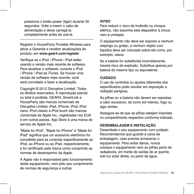 23Manual do usu&aacute;rio do GEAR4 | HouseParty Portable Wirelesspressione o bot&atilde;o power (ligar) durante 30 segundos. Volte a inserir o cabo de alimenta&ccedil;&atilde;o e deixe carreg&aacute;-la completamente antes de us&aacute;-la.Registre o HouseParty Portable Wireless para ativar a Garantia e receber atualiza&ccedil;&otilde;es do produto, em www.gear4.com/registerVerifique se o iPod / iPhone / iPad est&atilde;o usando a vers&atilde;o mais recente de software. Para atualizar o software, conecte o iPod / iPhone / iPad ao iTunes. Se houver uma vers&atilde;o de software mais recente, voc&ecirc; ser&aacute; convidado a fazer a atualiza&ccedil;&atilde;o.Copyright &copy; 2012 Disruptive Limited. Todos os direitos reservados. A reprodu&ccedil;&atilde;o parcial ou total &eacute; proibida. GEAR4, SmartLink e HouseParty s&atilde;o marcas comerciais da Disruptive Limited. iPad, iPhone, iPod, iPod nano, iPod classic e iPod touch s&atilde;o marcas comerciais da Apple Inc., registradas nos EUA e em outros pa&iacute;ses. App Store &eacute; uma marca de servi&ccedil;o da Apple Inc.&ldquo;Made for iPod&rdquo;, &ldquo;Made for iPhone&rdquo; e &ldquo;Made for iPad&rdquo; significa que um acess&oacute;rio eletr&ocirc;nico foi concebido para se conectar especificamente ao iPod, ao iPhone ou ao iPad, respectivamente, e foi certificado pela marca como cumprindo as normas de desempenho da Apple.A Apple n&atilde;o &eacute; respons&aacute;vel pelo funcionamento deste equipamento, nem pelo seu cumprimento de normas de seguran&ccedil;a e outras.AVISOPara reduzir o risco de inc&ecirc;ndio ou choque el&eacute;trico, n&atilde;o exponha este dispositivo &agrave; chuva nem &agrave; umidade.O equipamento n&atilde;o deve ser exposto a nenhum respingo ou gotejo, e nenhum objeto com l&iacute;quidos deve ser colocado sobre ele como, por exemplo, vasos.Se a bateria for substitu&iacute;da incorretamente, haver&aacute; risco de explos&atilde;o. Substitua apenas por bateria do mesmo tipo ou equivalente.CUIDADOO uso de controles ou ajustes diferentes dos especificados pode resultar em exposi&ccedil;&atilde;o a radia&ccedil;&atilde;o perigosa.As pilhas ou a bateria n&atilde;o devem ser expostas a calor excessivo, tal como sol intenso, fogo ou algo similar.Assegure-se de que as pilhas estejam inseridas no compartimento respectivo conforme indicado.DESEMBALAGEM E INSTALA&Ccedil;&Atilde;ODesembale o seu equipamento com cuidado. Recomendamos que guarde a caixa de embalagem, caso precise armazenar o equipamento. Para evitar danos, nunca coloque o equipamento nem as pilhas perto de radiadores, em frente de sa&iacute;das de ar quente, sob luz solar direta, ou perto da &aacute;gua.  
