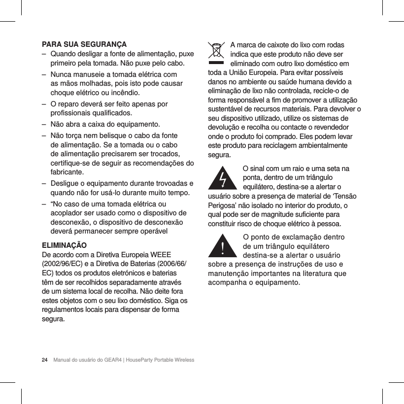 24 Manual do usu&aacute;rio do GEAR4 | HouseParty Portable WirelessPARA SUA SEGURAN&Ccedil;A ‒ Quando desligar a fonte de alimenta&ccedil;&atilde;o, puxe primeiro pela tomada. N&atilde;o puxe pelo cabo. ‒ Nunca manuseie a tomada el&eacute;trica com as m&atilde;os molhadas, pois isto pode causar choque el&eacute;trico ou inc&ecirc;ndio. ‒ O reparo dever&aacute; ser feito apenas por profissionais qualificados. ‒ N&atilde;o abra a caixa do equipamento. ‒ N&atilde;o tor&ccedil;a nem belisque o cabo da fonte de alimenta&ccedil;&atilde;o. Se a tomada ou o cabo de alimenta&ccedil;&atilde;o precisarem ser trocados, certifique-se de seguir as recomenda&ccedil;&otilde;es do fabricante. ‒ Desligue o equipamento durante trovoadas e quando n&atilde;o for us&aacute;-lo durante muito tempo. ‒ &ldquo;No caso de uma tomada el&eacute;trica ou acoplador ser usado como o dispositivo de desconex&atilde;o, o dispositivo de desconex&atilde;o dever&aacute; permanecer sempre oper&aacute;velELIMINA&Ccedil;&Atilde;ODe acordo com a Diretiva Europeia WEEE (2002/96/EC) e a Diretiva de Baterias (2006/66/EC) todos os produtos eletr&oacute;nicos e baterias t&ecirc;m de ser recolhidos separadamente atrav&eacute;s de um sistema local de recolha. N&atilde;o deite fora estes objetos com o seu lixo dom&eacute;stico. Siga os regulamentos locais para dispensar de forma segura.A marca de caixote do lixo com rodas indica que este produto n&atilde;o deve ser eliminado com outro lixo dom&eacute;stico em toda a Uni&atilde;o Europeia. Para evitar poss&iacute;veis danos no ambiente ou sa&uacute;de humana devido a elimina&ccedil;&atilde;o de lixo n&atilde;o controlada, recicle-o de forma respons&aacute;vel a fim de promover a utiliza&ccedil;&atilde;o sustent&aacute;vel de recursos materiais. Para devolver o seu dispositivo utilizado, utilize os sistemas de devolu&ccedil;&atilde;o e recolha ou contacte o revendedor onde o produto foi comprado. Eles podem levar este produto para reciclagem ambientalmente segura.O sinal com um raio e uma seta na ponta, dentro de um tri&acirc;ngulo equil&aacute;tero, destina-se a alertar o usu&aacute;rio sobre a presen&ccedil;a de material de &lsquo;Tens&atilde;o Perigosa&rsquo; n&atilde;o isolado no interior do produto, o qual pode ser de magnitude suficiente para constituir risco de choque el&eacute;trico &agrave; pessoa.O ponto de exclama&ccedil;&atilde;o dentro  de um tri&acirc;ngulo equil&aacute;tero destina-se a alertar o usu&aacute;rio  sobre a presen&ccedil;a de instru&ccedil;&otilde;es de uso e manuten&ccedil;&atilde;o importantes na literatura que acompanha o equipamento.