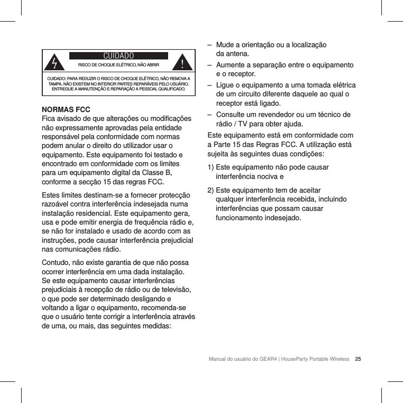 25Manual do usu&aacute;rio do GEAR4 | HouseParty Portable WirelessCUIDADORISCO DE CHOQUE EL&Eacute;TRICO, N&Atilde;O ABRIRCUIDADO: PARA REDUZIR O RISCO DE CHOQUE EL&Eacute;TRICO, N&Atilde;O REMOVA A TAMPA. N&Atilde;O EXISTEM NO INTERIOR PARTES REPAR&Aacute;VEIS PELO USU&Aacute;RIO. ENTREGUE A MANUTEN&Ccedil;&Atilde;O E REPARA&Ccedil;&Atilde;O A PESSOAL QUALIFICADO.NORMAS FCCFica avisado de que altera&ccedil;&otilde;es ou modifica&ccedil;&otilde;es n&atilde;o expressamente aprovadas pela entidade respons&aacute;vel pela conformidade com normas podem anular o direito do utilizador usar o equipamento. Este equipamento foi testado e encontrado em conformidade com os limites para um equipamento digital da Classe B, conforme a sec&ccedil;&atilde;o 15 das regras FCC.Estes limites destinam-se a fornecer protec&ccedil;&atilde;o razo&aacute;vel contra interfer&ecirc;ncia indesejada numa instala&ccedil;&atilde;o residencial. Este equipamento gera, usa e pode emitir energia de frequ&ecirc;ncia r&aacute;dio e, se n&atilde;o for instalado e usado de acordo com as instru&ccedil;&otilde;es, pode causar interfer&ecirc;ncia prejudicial nas comunica&ccedil;&otilde;es r&aacute;dio.Contudo, n&atilde;o existe garantia de que n&atilde;o possa ocorrer interfer&ecirc;ncia em uma dada instala&ccedil;&atilde;o. Se este equipamento causar interfer&ecirc;ncias prejudiciais &agrave; recep&ccedil;&atilde;o de r&aacute;dio ou de televis&atilde;o, o que pode ser determinado desligando e voltando a ligar o equipamento, recomenda-se que o usu&aacute;rio tente corrigir a interfer&ecirc;ncia atrav&eacute;s de uma, ou mais, das seguintes medidas: ‒ Mude a orienta&ccedil;&atilde;o ou a localiza&ccedil;&atilde;o  da antena. ‒ Aumente a separa&ccedil;&atilde;o entre o equipamento e o receptor. ‒ Ligue o equipamento a uma tomada el&eacute;trica de um circuito diferente daquele ao qual o receptor est&aacute; ligado. ‒ Consulte um revendedor ou um t&eacute;cnico de r&aacute;dio / TV para obter ajuda.Este equipamento est&aacute; em conformidade com a Parte 15 das Regras FCC. A utiliza&ccedil;&atilde;o est&aacute; sujeita &agrave;s seguintes duas condi&ccedil;&otilde;es:1)  Este equipamento n&atilde;o pode causar interfer&ecirc;ncia nociva e2)  Este equipamento tem de aceitar qualquer interfer&ecirc;ncia recebida, incluindo interfer&ecirc;ncias que possam causar funcionamento indesejado. 