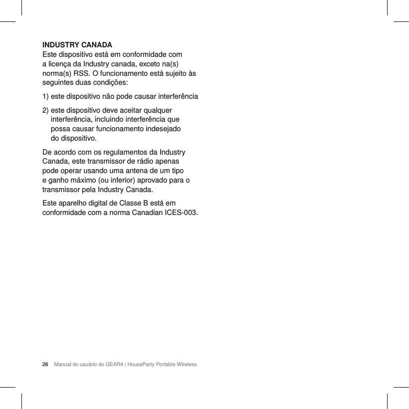 26 Manual do usu&aacute;rio do GEAR4 | HouseParty Portable WirelessINDUSTRY CANADAEste dispositivo est&aacute; em conformidade com a licen&ccedil;a da Industry canada, exceto na(s) norma(s) RSS. O funcionamento est&aacute; sujeito &agrave;s seguintes duas condi&ccedil;&otilde;es:1)  este dispositivo n&atilde;o pode causar interfer&ecirc;ncia 2)  este dispositivo deve aceitar qualquer interfer&ecirc;ncia, incluindo interfer&ecirc;ncia que possa causar funcionamento indesejado  do dispositivo.De acordo com os regulamentos da Industry Canada, este transmissor de r&aacute;dio apenas pode operar usando uma antena de um tipo e ganho m&aacute;ximo (ou inferior) aprovado para o transmissor pela Industry Canada. Este aparelho digital de Classe B est&aacute; em conformidade com a norma Canadian ICES-003.