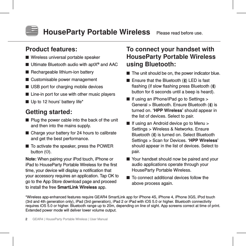 2GEAR4 | HouseParty Portable Wireless | User ManualHouseParty Portable Wireless   Please read before use.Product features: ■Wireless universal portable speaker ■Ultimate Bluetooth audio with aptX&reg; and AAC ■Rechargeable lithium-ion battery ■Customisable power management ■USB port for charging mobile devices  ■Line-in port for use with other music players ■Up to 12 hours&rsquo; battery life* Getting started: ■Plug the power cable into the back of the unit and then into the mains supply. ■Charge your battery for 24 hours to calibrate and get the best performance. ■To activate the speaker, press the POWER button ( ). Note: When pairing your iPod touch, iPhone or iPad to HouseParty Portable Wireless for the first time, your device will display a notification that your accessory requires an application. Tap OK to go to the App Store download page and proceed to install the free SmartLink Wireless app.  To connect your handset with HouseParty Portable Wireless using Bluetooth: ■The unit should be on, the power indicator blue. ■Ensure that the Bluetooth ( ) LED is fast flashing (if slow flashing press Bluetooth ( ) button for 6 seconds until a beep is heard). ■If using an iPhone/iPad go to Settings > General > Bluetooth. Ensure Bluetooth ( ) is turned on. &lsquo;HPP Wireless&rsquo; should appear in the list of devices. Select to pair. ■If using an Android device go to Menu > Settings > Wireless &amp; Networks. Ensure Bluetooth ( ) is turned on. Select Bluetooth Settings > Scan for Devices. &lsquo;HPP Wireless&rsquo; should appear in the list of devices. Select to pair. ■Your handset should now be paired and your audio applications operate through your HouseParty Portable Wireless. ■To connect additional devices follow the above process again.*Wireless app-enhanced features require GEAR4 SmartLink app for iPhone 4S, iPhone 4, iPhone 3GS, iPod touch (3rd and 4th generation only), iPad (3rd generation), iPad 2 or iPad with iOS 5.0 or higher. Bluetooth connectivity requires iOS 5.0 or higher. Bluetooth range up to 20m, depending on line of sight. App screens correct at time of print. Extended power mode will deliver lower volume output.
