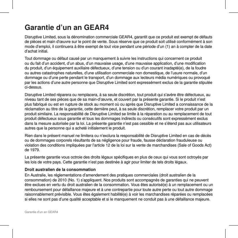 Garantie d&rsquo;un an GEAR4Garantie d&rsquo;un an GEAR4Disruptive Limited, sous la d&eacute;nomination commerciale GEAR4, garantit que ce produit est exempt de d&eacute;fauts de pi&egrave;ces et main d&lsquo;&oelig;uvre sur le point de vente. Sous r&eacute;serve que ce produit soit utilis&eacute; conform&eacute;ment &agrave; son mode d&rsquo;emploi, il continuera &agrave; &ecirc;tre exempt de tout vice pendant une p&eacute;riode d&rsquo;un (1) an &agrave; compter de la date d&rsquo;achat initial. Tout dommage ou d&eacute;faut caus&eacute; par un manquement &agrave; suivre les instructions qui concernent ce produit ou du fait d&rsquo;un accident, d&rsquo;un abus, d&rsquo;un mauvaise usage, d&rsquo;une mauvaise application, d&rsquo;une modification du produit, d&rsquo;un &eacute;quipement auxiliaire d&eacute;fectueux, d&rsquo;une tension ou d&rsquo;un courant inadapt&eacute;(e), de la foudre ou autres catastrophes naturelles, d&rsquo;une utilisation commerciale non domestique, de l&rsquo;usure normale, d&rsquo;un dommage ou d&rsquo;une perte pendant le transport, d&rsquo;un dommage aux lecteurs m&eacute;dia num&eacute;riques ou provoqu&eacute; par les actions d&rsquo;une autre personne que Disruptive Limited sont express&eacute;ment exclus de la garantie stipul&eacute;e ci-dessus. Disruptive Limited r&eacute;parera ou remplacera, &agrave; sa seule discr&eacute;tion, tout produit qui s&rsquo;av&egrave;re &ecirc;tre d&eacute;fectueux, au niveau tant de ses pi&egrave;ces que de sa main-d&rsquo;&oelig;uvre, et couvert par la pr&eacute;sente garantie. Si le produit n&rsquo;est plus fabriqu&eacute; ou est en rupture de stock au moment o&ugrave; ou apr&egrave;s que Disruptive Limited a connaissance de la r&eacute;clamation au titre de la garantie, cette derni&egrave;re peut, &agrave; sa seule discr&eacute;tion, remplacer votre produit par un produit similaire. La responsabilit&eacute; de Disruptive Limited se limite &agrave; la r&eacute;paration ou au remplacement de tout produit d&eacute;fectueux sous garantie et tous les dommages indirects ou cons&eacute;cutifs sont express&eacute;ment exclus dans la mesure autoris&eacute;e par la loi. La pr&eacute;sente garantie n&rsquo;est pas cessible et ne s&rsquo;&eacute;tend pas aux utilisateurs autres que la personne qui a achet&eacute; initialement le produit. Rien dans le pr&eacute;sent manuel ne limitera ou n&rsquo;exclura la responsabilit&eacute; de Disruptive Limited en cas de d&eacute;c&egrave;s ou de dommages corporels r&eacute;sultants de sa n&eacute;gligence pour fraude, fausse d&eacute;claration frauduleuse ou violation des conditions impliqu&eacute;es par l&rsquo;article 12 de la loi sur la vente de marchandises (Sale of Goods Act) de 1979.La pr&eacute;sente garantie vous octroie des droits l&eacute;gaux sp&eacute;cifiques en plus de ceux qui vous sont octroy&eacute;s par les lois de votre pays. Cette garantie n&rsquo;est pas destin&eacute;e &agrave; agir pour limiter de tels droits l&eacute;gaux. Droit australien de la consommation En Australie, les r&eacute;glementations d&rsquo;amendement des pratiques commerciales (droit australien de la consommation) de 2010 (No. 1) s&rsquo;appliquent. Nos produits sont accompagn&eacute;s de garanties qui ne peuvent &ecirc;tre exclues en vertu du droit australien de la consommation. Vous &ecirc;tes autoris&eacute;(e) &agrave; un remplacement ou un remboursement pour d&eacute;faillance majeure et &agrave; une contrepartie pour toute autre perte ou tout autre dommage raisonnablement pr&eacute;visible. Vous &ecirc;tes &eacute;galement habilit&eacute;(e) &agrave; voir les marchandises r&eacute;par&eacute;es ou remplac&eacute;es si elles ne sont pas d&rsquo;une qualit&eacute; acceptable et si le manquement ne conduit pas &agrave; une d&eacute;faillance majeure. 
