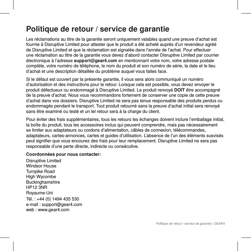 Politique de retour / service de garantie | GEAR4Politique de retour / service de garantieLes r&eacute;clamations au titre de la garantie seront uniquement valables quand une preuve d&rsquo;achat est fournie &agrave; Disruptive Limited pour attester que le produit a &eacute;t&eacute; achet&eacute; aupr&egrave;s d&rsquo;un revendeur agr&eacute;&eacute; de Disruptive Limited et que la r&eacute;clamation est signal&eacute;e dans l&rsquo;ann&eacute;e de l&rsquo;achat. Pour effectuer une r&eacute;clamation au titre de la garantie vous devez d&rsquo;abord contacter Disruptive Limited par courrier &eacute;lectronique &agrave; l&rsquo;adresse support@gear4.com en mentionnant votre nom, votre adresse postale compl&egrave;te, votre num&eacute;ro de t&eacute;l&eacute;phone, le nom du produit et son num&eacute;ro de s&eacute;rie, la date et le lieu d&rsquo;achat et une description d&eacute;taill&eacute;e du probl&egrave;me auquel vous faites face.Si le d&eacute;faut est couvert par la pr&eacute;sente garantie, il vous sera alors communiqu&eacute; un num&eacute;ro d&rsquo;autorisation et des instructions pour le retour. Lorsque cela est possible, vous devez envoyer le produit d&eacute;fectueux ou endommag&eacute; &agrave; Disruptive Limited. Le produit renvoy&eacute; DOIT &ecirc;tre accompagn&eacute; de la preuve d&rsquo;achat. Nous vous recommandons fortement de conserver une copie de cette preuve d&rsquo;achat dans vos dossiers. Disruptive Limited ne sera pas tenue responsable des produits perdus ou endommag&eacute;s pendant le transport. Tout produit retourn&eacute; sans la preuve d&rsquo;achat initial sera renvoy&eacute; sans &ecirc;tre examin&eacute; ou test&eacute; et un tel retour sera &agrave; la charge du client.Pour &eacute;viter des frais suppl&eacute;mentaires, tous les retours les &eacute;changes doivent inclure l&rsquo;emballage initial, la bo&icirc;te du produit, tous les accessoires inclus qui peuvent comprendre, mais pas n&eacute;cessairement se limiter aux adaptateurs ou cordons d&rsquo;alimentation, c&acirc;bles de connexion, t&eacute;l&eacute;commandes, adaptateurs, cartes-annonces, cartes et guides d&rsquo;utilisation. L&rsquo;absence de l&rsquo;un des &eacute;l&eacute;ments susvis&eacute;s peut signifier que vous encourez des frais pour leur remplacement. Disruptive Limited ne sera pas responsable d&rsquo;une perte directe, indirecte ou cons&eacute;cutive. Coordonn&eacute;es pour nous contacter:Disruptive Limited Windsor House Turnpike Road High Wycombe Buckinghamshire  HP12 3NR  Royaume-UniT&eacute;l. : +44 (0) 1494 435 530 e-mail : support@gear4.com web : www.gear4.com