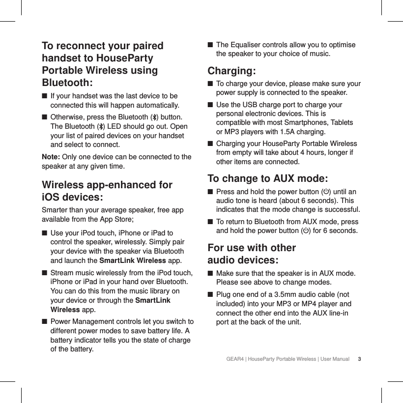 3GEAR4 | HouseParty Portable Wireless | User ManualTo reconnect your paired handset to HouseParty Portable Wireless using Bluetooth: ■If your handset was the last device to be connected this will happen automatically. ■Otherwise, press the Bluetooth ( ) button. The Bluetooth ( ) LED should go out. Open your list of paired devices on your handset and select to connect.Note: Only one device can be connected to the speaker at any given time.Wireless app-enhanced for  iOS devices:Smarter than your average speaker, free app available from the App Store; ■Use your iPod touch, iPhone or iPad to control the speaker, wirelessly. Simply pair your device with the speaker via Bluetooth and launch the SmartLink Wireless app. ■Stream music wirelessly from the iPod touch, iPhone or iPad in your hand over Bluetooth. You can do this from the music library on your device or through the SmartLink Wireless app.  ■Power Management controls let you switch to different power modes to save battery life. A battery indicator tells you the state of charge of the battery.  ■The Equaliser controls allow you to optimise the speaker to your choice of music.Charging: ■To charge your device, please make sure your power supply is connected to the speaker. ■Use the USB charge port to charge your personal electronic devices. This is compatible with most Smartphones, Tablets or MP3 players with 1.5A charging.  ■Charging your HouseParty Portable Wireless from empty will take about 4 hours, longer if other items are connected.To change to AUX mode: ■Press and hold the power button ( ) until an audio tone is heard (about 6 seconds). This indicates that the mode change is successful. ■To return to Bluetooth from AUX mode, press and hold the power button ( ) for 6 seconds.For use with other  audio devices: ■Make sure that the speaker is in AUX mode. Please see above to change modes. ■Plug one end of a 3.5mm audio cable (not included) into your MP3 or MP4 player and connect the other end into the AUX line-in port at the back of the unit.  