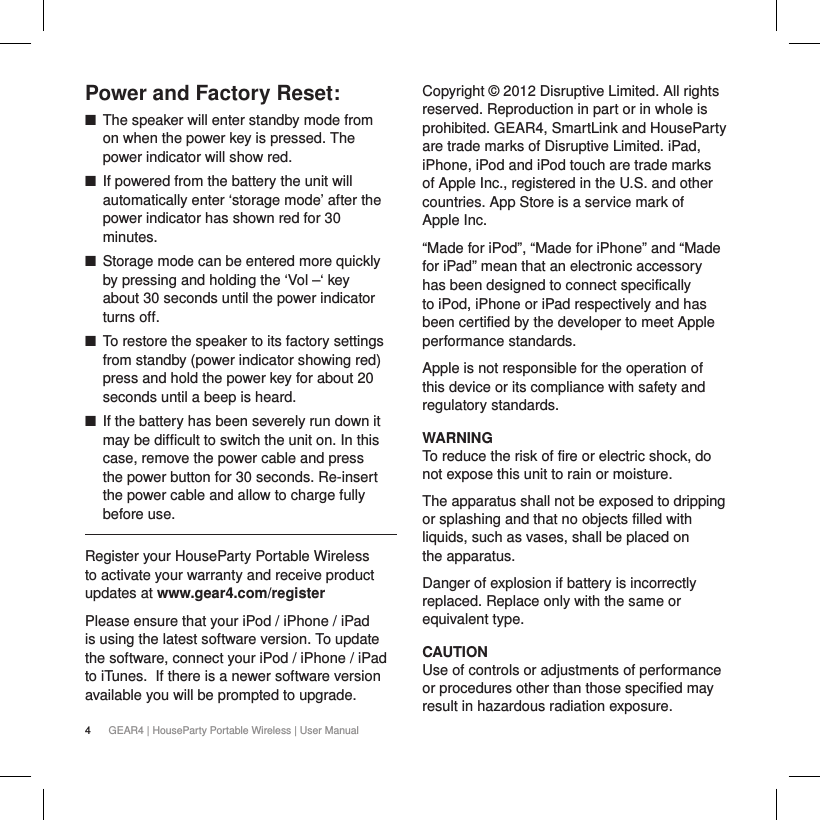4GEAR4 | HouseParty Portable Wireless | User ManualPower and Factory Reset: ■The speaker will enter standby mode from on when the power key is pressed. The power indicator will show red. ■If powered from the battery the unit will automatically enter &lsquo;storage mode&rsquo; after the power indicator has shown red for 30 minutes. ■Storage mode can be entered more quickly by pressing and holding the &lsquo;Vol &ndash;&lsquo; key about 30 seconds until the power indicator turns off.  ■To restore the speaker to its factory settings from standby (power indicator showing red) press and hold the power key for about 20 seconds until a beep is heard. ■If the battery has been severely run down it may be difficult to switch the unit on. In this case, remove the power cable and press the power button for 30 seconds. Re-insert the power cable and allow to charge fully before use.Register your HouseParty Portable Wireless to activate your warranty and receive product updates at www.gear4.com/registerPlease ensure that your iPod / iPhone / iPad is using the latest software version. To update the software, connect your iPod / iPhone / iPad to iTunes. If there is a newer software version available you will be prompted to upgrade.Copyright &copy; 2012 Disruptive Limited. All rights reserved. Reproduction in part or in whole is prohibited. GEAR4, SmartLink and HouseParty are trade marks of Disruptive Limited. iPad, iPhone, iPod and iPod touch are trade marks of Apple Inc., registered in the U.S. and other countries. App Store is a service mark of  Apple Inc.&ldquo;Made for iPod&rdquo;, &ldquo;Made for iPhone&rdquo; and &ldquo;Made for iPad&rdquo; mean that an electronic accessory has been designed to connect specifically to iPod, iPhone or iPad respectively and has been certified by the developer to meet Apple performance standards.Apple is not responsible for the operation of this device or its compliance with safety and regulatory standards.WARNINGTo reduce the risk of fire or electric shock, do not expose this unit to rain or moisture.The apparatus shall not be exposed to dripping or splashing and that no objects filled with liquids, such as vases, shall be placed on  the apparatus.Danger of explosion if battery is incorrectly replaced. Replace only with the same or equivalent type. CAUTIONUse of controls or adjustments of performance or procedures other than those specified may result in hazardous radiation exposure.