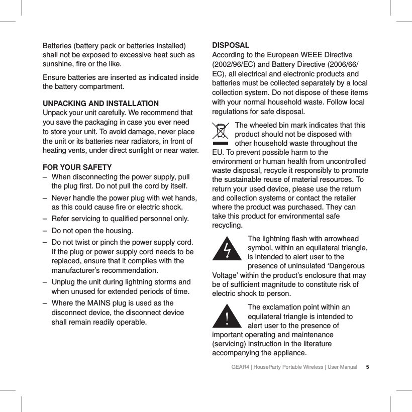 5GEAR4 | HouseParty Portable Wireless | User ManualBatteries (battery pack or batteries installed) shall not be exposed to excessive heat such as sunshine, fire or the like.Ensure batteries are inserted as indicated inside the battery compartment.UNPACKING AND INSTALLATIONUnpack your unit carefully. We recommend that you save the packaging in case you ever need to store your unit. To avoid damage, never place the unit or its batteries near radiators, in front of heating vents, under direct sunlight or near water.FOR YOUR SAFETY ‒ When disconnecting the power supply, pull the plug first. Do not pull the cord by itself. ‒ Never handle the power plug with wet hands, as this could cause fire or electric shock. ‒ Refer servicing to qualified personnel only. ‒ Do not open the housing. ‒ Do not twist or pinch the power supply cord. If the plug or power supply cord needs to be replaced, ensure that it complies with the manufacturer&rsquo;s recommendation. ‒ Unplug the unit during lightning storms and when unused for extended periods of time. ‒ Where the MAINS plug is used as the disconnect device, the disconnect device shall remain readily operable.  DISPOSALAccording to the European WEEE Directive (2002/96/EC) and Battery Directive (2006/66/EC), all electrical and electronic products and batteries must be collected separately by a local collection system. Do not dispose of these items with your normal household waste. Follow local regulations for safe disposal.The wheeled bin mark indicates that this product should not be disposed with other household waste throughout the EU. To prevent possible harm to the environment or human health from uncontrolled waste disposal, recycle it responsibly to promote the sustainable reuse of material resources. To return your used device, please use the return and collection systems or contact the retailer where the product was purchased. They can take this product for environmental safe recycling.The lightning flash with arrowhead symbol, within an equilateral triangle, is intended to alert user to the presence of uninsulated &lsquo;Dangerous Voltage&rsquo; within the product&rsquo;s enclosure that may be of sufficient magnitude to constitute risk of electric shock to person.The exclamation point within an equilateral triangle is intended to alert user to the presence of important operating and maintenance (servicing) instruction in the literature accompanying the appliance.