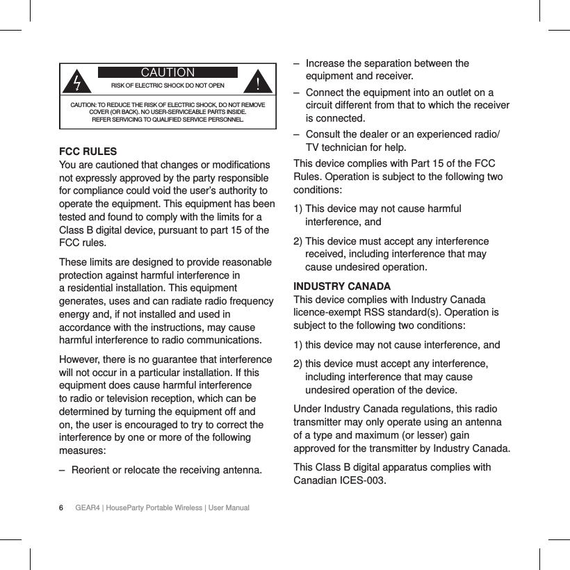 6GEAR4 | HouseParty Portable Wireless | User ManualCAUTIONRISK OF ELECTRIC SHOCK DO NOT OPENCAUTION: TO REDUCE THE RISK OF ELECTRIC SHOCK, DO NOT REMOVE  COVER (OR BACK). NO USER-SERVICEABLE PARTS INSIDE.  REFER SERVICING TO QUALIFIED SERVICE PERSONNEL. FCC RULES You are cautioned that changes or modifications not expressly approved by the party responsible for compliance could void the user&rsquo;s authority to operate the equipment. This equipment has been tested and found to comply with the limits for a Class B digital device, pursuant to part 15 of the FCC rules.These limits are designed to provide reasonable protection against harmful interference in a residential installation. This equipment generates, uses and can radiate radio frequency energy and, if not installed and used in accordance with the instructions, may cause harmful interference to radio communications.However, there is no guarantee that interference will not occur in a particular installation. If this equipment does cause harmful interference to radio or television reception, which can be determined by turning the equipment off and on, the user is encouraged to try to correct the interference by one or more of the following measures:  ‒ Reorient or relocate the receiving antenna.  ‒ Increase the separation between the equipment and receiver. ‒ Connect the equipment into an outlet on a circuit different from that to which the receiver is connected. ‒ Consult the dealer or an experienced radio/TV technician for help.This device complies with Part 15 of the FCC Rules. Operation is subject to the following two conditions:1)  This device may not cause harmful interference, and2)  This device must accept any interference received, including interference that may cause undesired operation.INDUSTRY CANADAThis device complies with Industry Canada licence-exempt RSS standard(s). Operation is subject to the following two conditions: 1) this device may not cause interference, and2)  this device must accept any interference, including interference that may cause undesired operation of the device.Under Industry Canada regulations, this radio transmitter may only operate using an antenna of a type and maximum (or lesser) gain approved for the transmitter by Industry Canada. This Class B digital apparatus complies with Canadian ICES-003.