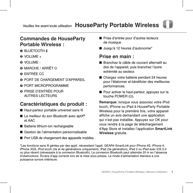 7GEAR4 | HouseParty Portable Wireless | Manuel d&rsquo;utilisationVeuillez lire avant toute utilisation  HouseParty Portable WirelessCommandes de HouseParty Portable Wireless :➊  BLUETOOTH ➋  VOLUME +➌  VOLUME -➍  MARCHE / ARR&Ecirc;T ➎  ENTR&Eacute;E CC➏  PORT DE CHARGEMENT D&rsquo;APPAREIL➐  PORT MICROPROGRAMME➑  PRISE D&rsquo;ENTR&Eacute;E POUR  AUTRES LECTEURSCaract&eacute;ristiques du produit : ■Haut-parleur portable universel sans fil ■Le meilleur du son Bluetooth avec aptX&reg;  et AAC  ■Batterie lithium-ion rechargeable ■Gestion de l&rsquo;alimentation personnalisable ■Port USB de chargement des appareils mobiles ■Prise d&rsquo;entr&eacute;e pour d&rsquo;autres lecteurs  de musique ■Jusqu&rsquo;&agrave; 12 heures d&rsquo;autonomie*Prise en main : ■Branchez le c&acirc;ble de courant alternatif au dos de l&rsquo;appareil, puis branchez l&rsquo;autre extr&eacute;mit&eacute; au secteur. ■Chargez votre batterie pendant 24 heures pour l&rsquo;&eacute;talonner et b&eacute;n&eacute;ficier des meilleures performances. ■Pour activer le haut-parleur, appuyez sur la touche POWER ( ). Remarque: lorsque vous associez votre iPod touch, iPhone ou iPad &agrave; HouseParty Portable Wireless pour la premi&egrave;re fois, votre appareil affiche un avis demandant une application qui n&rsquo;est pas install&eacute;e. Appuyez sur OK pour vous rendre &agrave; la page de t&eacute;l&eacute;chargement d&rsquo;App Store et installez l&rsquo;application SmartLink Wireless gratuite.  *Les fonctions sans fil g&eacute;r&eacute;es par des appli. n&eacute;cessitent l&rsquo;appli. GEAR4 SmartLink pour iPhone 4S, iPhone 4, iPhone 3GS, iPod touch (3e et 4e g&eacute;n&eacute;rations uniquement), iPad (3e g&eacute;n&eacute;ration), iPad 2 ou iPad avec iOS 5.0 ou plus r&eacute;cent (n&eacute;cessaire &agrave; la connexion Bluetooth). La connexion Bluetooth peut atteindre 20 m en l&rsquo;absence d&rsquo;obstructions. &Eacute;crans d&rsquo;app corrects lors de la mise sous presse. Le mode d&rsquo;alimentation &eacute;tendue a une puissance sonore inf&eacute;rieure.