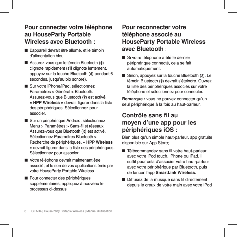 8GEAR4 | HouseParty Portable Wireless | Manuel d&rsquo;utilisationPour connecter votre t&eacute;l&eacute;phone au HouseParty Portable Wireless avec Bluetooth : ■L&rsquo;appareil devrait &ecirc;tre allum&eacute;, et le t&eacute;moin d&rsquo;alimentation bleu. ■Assurez-vous que le t&eacute;moin Bluetooth ( ) clignote rapidement (s&rsquo;il clignote lentement, appuyez sur la touche Bluetooth ( ) pendant 6 secondes, jusqu&rsquo;au bip sonore). ■Sur votre iPhone/iPad, s&eacute;lectionnez Param&egrave;tres > G&eacute;n&eacute;ral > Bluetooth. Assurez-vous que Bluetooth ( ) est activ&eacute;.  &laquo; HPP Wireless &raquo; devrait figurer dans la liste des p&eacute;riph&eacute;riques. S&eacute;lectionnez pour associer. ■Sur un p&eacute;riph&eacute;rique Android, s&eacute;lectionnez Menu > Param&egrave;tres > Sans-fil et r&eacute;seaux. Assurez-vous que Bluetooth ( ) est activ&eacute;. S&eacute;lectionnez Param&egrave;tres Bluetooth > Recherche de p&eacute;riph&eacute;riques. &laquo; HPP Wireless &raquo; devrait figurer dans la liste des p&eacute;riph&eacute;riques. S&eacute;lectionnez pour associer. ■Votre t&eacute;l&eacute;phone devrait maintenant &ecirc;tre associ&eacute;, et le son de vos applications &eacute;mis par votre HouseParty Portable Wireless. ■Pour connecter des p&eacute;riph&eacute;riques suppl&eacute;mentaires, appliquez &agrave; nouveau le processus ci-dessus.Pour reconnecter votre t&eacute;l&eacute;phone associ&eacute; au HouseParty Portable Wireless avec Bluetooth : ■Si votre t&eacute;l&eacute;phone a &eacute;t&eacute; le dernier p&eacute;riph&eacute;rique connect&eacute;, cela se fait automatiquement. ■Sinon, appuyez sur la touche Bluetooth ( ). Le t&eacute;moin Bluetooth ( ) devrait s&rsquo;&eacute;teindre. Ouvrez la liste des p&eacute;riph&eacute;riques associ&eacute;s sur votre t&eacute;l&eacute;phone et s&eacute;lectionnez pour connecter.Remarque : vous ne pouvez connecter qu&rsquo;un seul p&eacute;riph&eacute;rique &agrave; la fois au haut-parleur.Contr&ocirc;le sans ﬁl au moyen d&rsquo;une app pour les p&eacute;riph&eacute;riques iOS :Bien plus qu&rsquo;un simple haut-parleur, app gratuite disponible sur App Store; ■T&eacute;l&eacute;commandez sans fil votre haut-parleur avec votre iPod touch, iPhone ou iPad. Il suffit pour cela d&rsquo;associer votre haut-parleur avec votre p&eacute;riph&eacute;rique par Bluetooth, puis de lancer l&rsquo;app SmartLink Wireless.  ■Diffusez de la musique sans fil directement depuis le creux de votre main avec votre iPod 