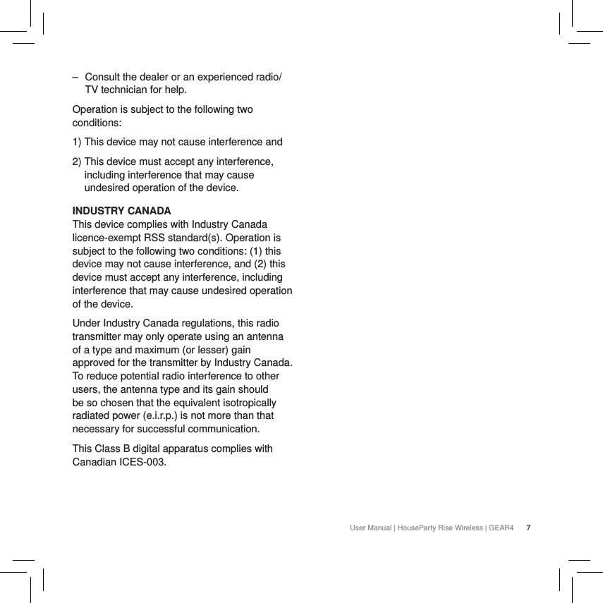 7User Manual | HouseParty Rise Wireless | GEAR4 ‒ Consult the dealer or an experienced radio/TV technician for help.Operation is subject to the following two conditions:1) This device may not cause interference and2)  This device must accept any interference, including interference that may cause undesired operation of the device.INDUSTRY CANADA This device complies with Industry Canada licence-exempt RSS standard(s). Operation is subject to the following two conditions: (1) this device may not cause interference, and (2) this device must accept any interference, including interference that may cause undesired operation of the device.Under Industry Canada regulations, this radio transmitter may only operate using an antenna of a type and maximum (or lesser) gain approved for the transmitter by Industry Canada. To reduce potential radio interference to other users, the antenna type and its gain should be so chosen that the equivalent isotropically radiated power (e.i.r.p.) is not more than that necessary for successful communication.This Class B digital apparatus complies with Canadian ICES-003.