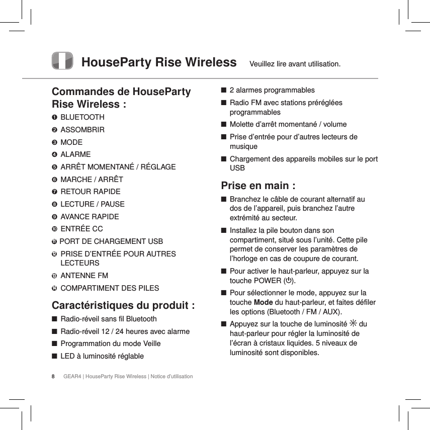 8GEAR4 | HouseParty Rise Wireless | Notice d&rsquo;utilisationHouseParty Rise Wireless  Veuillez lire avant utilisation.Commandes de HouseParty Rise Wireless :➊ BLUETOOTH➋ ASSOMBRIR➌ MODE➍  ALARME➎  ARR&Ecirc;T MOMENTAN&Eacute; / R&Eacute;GLAGE➏  MARCHE / ARR&Ecirc;T➐  RETOUR RAPIDE➑  LECTURE / PAUSE➒  AVANCE RAPIDE➓   ENTR&Eacute;E  CC11  PORT DE CHARGEMENT USB12   PRISE D&rsquo;ENTR&Eacute;E POUR AUTRES LECTEURS13  ANTENNE FM14  COMPARTIMENT DES PILESCaract&eacute;ristiques du produit : ■Radio-r&eacute;veil sans fil Bluetooth  ■Radio-r&eacute;veil 12 / 24 heures avec alarme  ■Programmation du mode Veille ■LED &agrave; luminosit&eacute; r&eacute;glable ■2 alarmes programmables ■Radio FM avec stations pr&eacute;r&eacute;gl&eacute;es programmables ■Molette d&rsquo;arr&ecirc;t momentan&eacute; / volume ■Prise d&rsquo;entr&eacute;e pour d&rsquo;autres lecteurs de musique ■Chargement des appareils mobiles sur le port USBPrise en main : ■Branchez le c&acirc;ble de courant alternatif au dos de l&rsquo;appareil, puis branchez l&rsquo;autre extr&eacute;mit&eacute; au secteur. ■Installez la pile bouton dans son compartiment, situ&eacute; sous l&rsquo;unit&eacute;. Cette pile permet de conserver les param&egrave;tres de l&rsquo;horloge en cas de coupure de courant. ■Pour activer le haut-parleur, appuyez sur la touche POWER ( ).  ■Pour s&eacute;lectionner le mode, appuyez sur la touche Mode du haut-parleur, et faites d&eacute;filer les options (Bluetooth / FM / AUX). ■Appuyez sur la touche de luminosit&eacute;   du haut-parleur pour r&eacute;gler la luminosit&eacute; de l&rsquo;&eacute;cran &agrave; cristaux liquides. 5 niveaux de luminosit&eacute; sont disponibles.