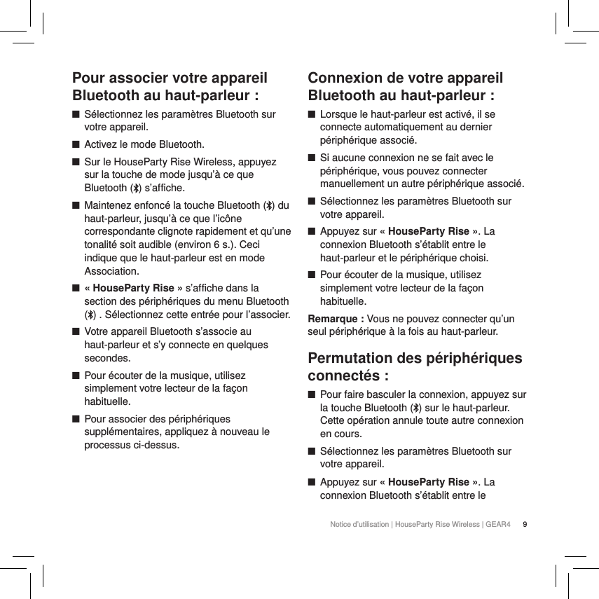 9Notice d&rsquo;utilisation | HouseParty Rise Wireless | GEAR4 Pour associer votre appareil Bluetooth au haut-parleur : ■S&eacute;lectionnez les param&egrave;tres Bluetooth sur votre appareil. ■Activez le mode Bluetooth. ■Sur le HouseParty Rise Wireless, appuyez sur la touche de mode jusqu&rsquo;&agrave; ce que Bluetooth ( ) s&rsquo;affiche. ■Maintenez enfonc&eacute; la touche Bluetooth ( ) du haut-parleur, jusqu&rsquo;&agrave; ce que l&rsquo;ic&ocirc;ne correspondante clignote rapidement et qu&rsquo;une tonalit&eacute; soit audible (environ 6 s.). Ceci indique que le haut-parleur est en mode Association. ■&laquo; HouseParty Rise &raquo; s&rsquo;affiche dans la section des p&eacute;riph&eacute;riques du menu Bluetooth () . S&eacute;lectionnez cette entr&eacute;e pour l&rsquo;associer.  ■Votre appareil Bluetooth s&rsquo;associe au haut-parleur et s&rsquo;y connecte en quelques secondes. ■Pour &eacute;couter de la musique, utilisez simplement votre lecteur de la fa&ccedil;on habituelle. ■Pour associer des p&eacute;riph&eacute;riques suppl&eacute;mentaires, appliquez &agrave; nouveau le processus ci-dessus.   Connexion de votre appareil Bluetooth au haut-parleur : ■Lorsque le haut-parleur est activ&eacute;, il se connecte automatiquement au dernier p&eacute;riph&eacute;rique associ&eacute;. ■Si aucune connexion ne se fait avec le p&eacute;riph&eacute;rique, vous pouvez connecter manuellement un autre p&eacute;riph&eacute;rique associ&eacute;. ■S&eacute;lectionnez les param&egrave;tres Bluetooth sur votre appareil. ■Appuyez sur &laquo; HouseParty Rise &raquo;. La connexion Bluetooth s&rsquo;&eacute;tablit entre le haut-parleur et le p&eacute;riph&eacute;rique choisi. ■Pour &eacute;couter de la musique, utilisez simplement votre lecteur de la fa&ccedil;on habituelle.Remarque : Vous ne pouvez connecter qu&rsquo;un seul p&eacute;riph&eacute;rique &agrave; la fois au haut-parleur.Permutation des p&eacute;riph&eacute;riques connect&eacute;s : ■Pour faire basculer la connexion, appuyez sur la touche Bluetooth ( ) sur le haut-parleur. Cette op&eacute;ration annule toute autre connexion en cours.  ■S&eacute;lectionnez les param&egrave;tres Bluetooth sur votre appareil. ■Appuyez sur &laquo; HouseParty Rise &raquo;. La connexion Bluetooth s&rsquo;&eacute;tablit entre le 