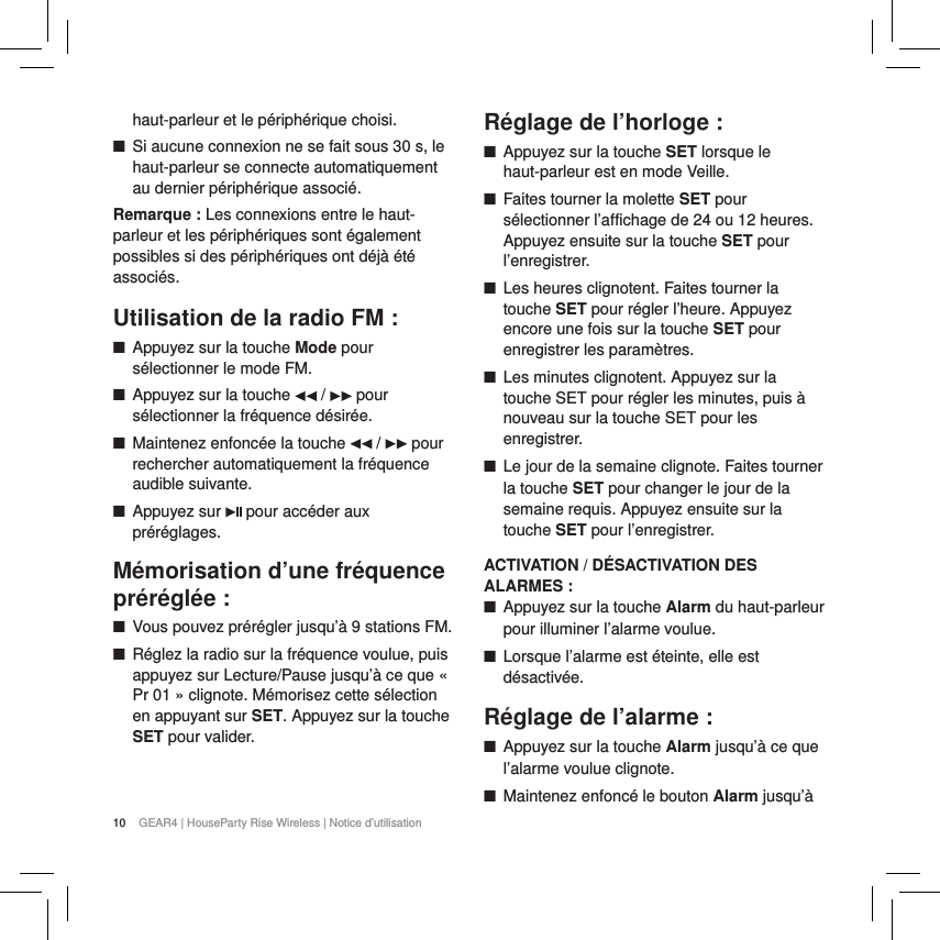 10 GEAR4 | HouseParty Rise Wireless | Notice d&rsquo;utilisationhaut-parleur et le p&eacute;riph&eacute;rique choisi. ■Si aucune connexion ne se fait sous 30 s, le haut-parleur se connecte automatiquement au dernier p&eacute;riph&eacute;rique associ&eacute;.Remarque : Les connexions entre le haut-parleur et les p&eacute;riph&eacute;riques sont &eacute;galement possibles si des p&eacute;riph&eacute;riques ont d&eacute;j&agrave; &eacute;t&eacute; associ&eacute;s.Utilisation de la radio FM : ■Appuyez sur la touche Mode pour s&eacute;lectionner le mode FM.  ■Appuyez sur la touche   /   pour s&eacute;lectionner la fr&eacute;quence d&eacute;sir&eacute;e. ■Maintenez enfonc&eacute;e la touche   /   pour rechercher automatiquement la fr&eacute;quence audible suivante. ■Appuyez sur   pour acc&eacute;der aux pr&eacute;r&eacute;glages.M&eacute;morisation d&rsquo;une fr&eacute;quence pr&eacute;r&eacute;gl&eacute;e : ■Vous pouvez pr&eacute;r&eacute;gler jusqu&rsquo;&agrave; 9 stations FM. ■R&eacute;glez la radio sur la fr&eacute;quence voulue, puis appuyez sur Lecture/Pause jusqu&rsquo;&agrave; ce que &laquo; Pr 01 &raquo; clignote. M&eacute;morisez cette s&eacute;lection en appuyant sur SET. Appuyez sur la touche SET pour valider.  R&eacute;glage de l&rsquo;horloge : ■Appuyez sur la touche SET lorsque le haut-parleur est en mode Veille. ■Faites tourner la molette SET pour s&eacute;lectionner l&rsquo;affichage de 24 ou 12 heures. Appuyez ensuite sur la touche SET pour l&rsquo;enregistrer. ■Les heures clignotent. Faites tourner la touche SET pour r&eacute;gler l&rsquo;heure. Appuyez encore une fois sur la touche SET pour enregistrer les param&egrave;tres. ■Les minutes clignotent. Appuyez sur la touche SET pour r&eacute;gler les minutes, puis &agrave; nouveau sur la touche SET pour les enregistrer.  ■Le jour de la semaine clignote. Faites tourner la touche SET pour changer le jour de la semaine requis. Appuyez ensuite sur la touche SET pour l&rsquo;enregistrer.ACTIVATION / D&Eacute;SACTIVATION DES ALARMES : ■Appuyez sur la touche Alarm du haut-parleur pour illuminer l&rsquo;alarme voulue. ■Lorsque l&rsquo;alarme est &eacute;teinte, elle est d&eacute;sactiv&eacute;e.R&eacute;glage de l&rsquo;alarme : ■Appuyez sur la touche Alarm jusqu&rsquo;&agrave; ce que l&rsquo;alarme voulue clignote. ■Maintenez enfonc&eacute; le bouton Alarm jusqu&rsquo;&agrave; 