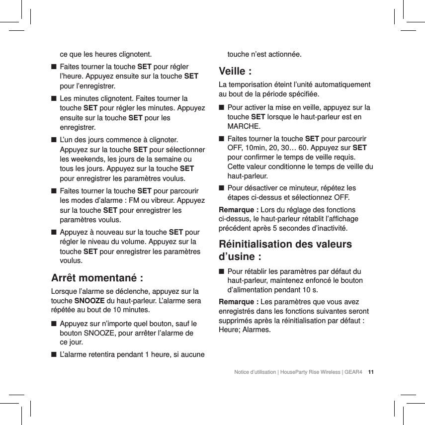 11Notice d&rsquo;utilisation | HouseParty Rise Wireless | GEAR4  11ce que les heures clignotent. ■Faites tourner la touche SET pour r&eacute;gler l&rsquo;heure. Appuyez ensuite sur la touche SET pour l&rsquo;enregistrer. ■Les minutes clignotent. Faites tourner la touche SET pour r&eacute;gler les minutes. Appuyez ensuite sur la touche SET pour les enregistrer. ■L&rsquo;un des jours commence &agrave; clignoter. Appuyez sur la touche SET pour s&eacute;lectionner les weekends, les jours de la semaine ou tous les jours. Appuyez sur la touche SET pour enregistrer les param&egrave;tres voulus. ■Faites tourner la touche SET pour parcourir les modes d&rsquo;alarme : FM ou vibreur. Appuyez sur la touche SET pour enregistrer les param&egrave;tres voulus. ■Appuyez &agrave; nouveau sur la touche SET pour r&eacute;gler le niveau du volume. Appuyez sur la touche SET pour enregistrer les param&egrave;tres voulus.Arr&ecirc;t momentan&eacute; :Lorsque l&rsquo;alarme se d&eacute;clenche, appuyez sur la touche SNOOZE du haut-parleur. L&rsquo;alarme sera r&eacute;p&eacute;t&eacute;e au bout de 10 minutes.  ■Appuyez sur n&rsquo;importe quel bouton, sauf le bouton SNOOZE, pour arr&ecirc;ter l&rsquo;alarme de  ce jour. ■L&rsquo;alarme retentira pendant 1 heure, si aucune touche n&rsquo;est actionn&eacute;e.Veille :La temporisation &eacute;teint l&rsquo;unit&eacute; automatiquement au bout de la p&eacute;riode sp&eacute;cifi&eacute;e. ■Pour activer la mise en veille, appuyez sur la touche SET lorsque le haut-parleur est en MARCHE. ■Faites tourner la touche SET pour parcourir OFF, 10min, 20, 30&hellip; 60. Appuyez sur SET pour confirmer le temps de veille requis. Cette valeur conditionne le temps de veille du haut-parleur. ■Pour d&eacute;sactiver ce minuteur, r&eacute;p&eacute;tez les &eacute;tapes ci-dessus et s&eacute;lectionnez OFF.Remarque : Lors du r&eacute;glage des fonctions ci-dessus, le haut-parleur r&eacute;tablit l&rsquo;affichage pr&eacute;c&eacute;dent apr&egrave;s 5 secondes d&rsquo;inactivit&eacute;. R&eacute;initialisation des valeurs d&rsquo;usine : ■Pour r&eacute;tablir les param&egrave;tres par d&eacute;faut du haut-parleur, maintenez enfonc&eacute; le bouton d&rsquo;alimentation pendant 10 s. Remarque : Les param&egrave;tres que vous avez enregistr&eacute;s dans les fonctions suivantes seront supprim&eacute;s apr&egrave;s la r&eacute;initialisation par d&eacute;faut : Heure; Alarmes. 