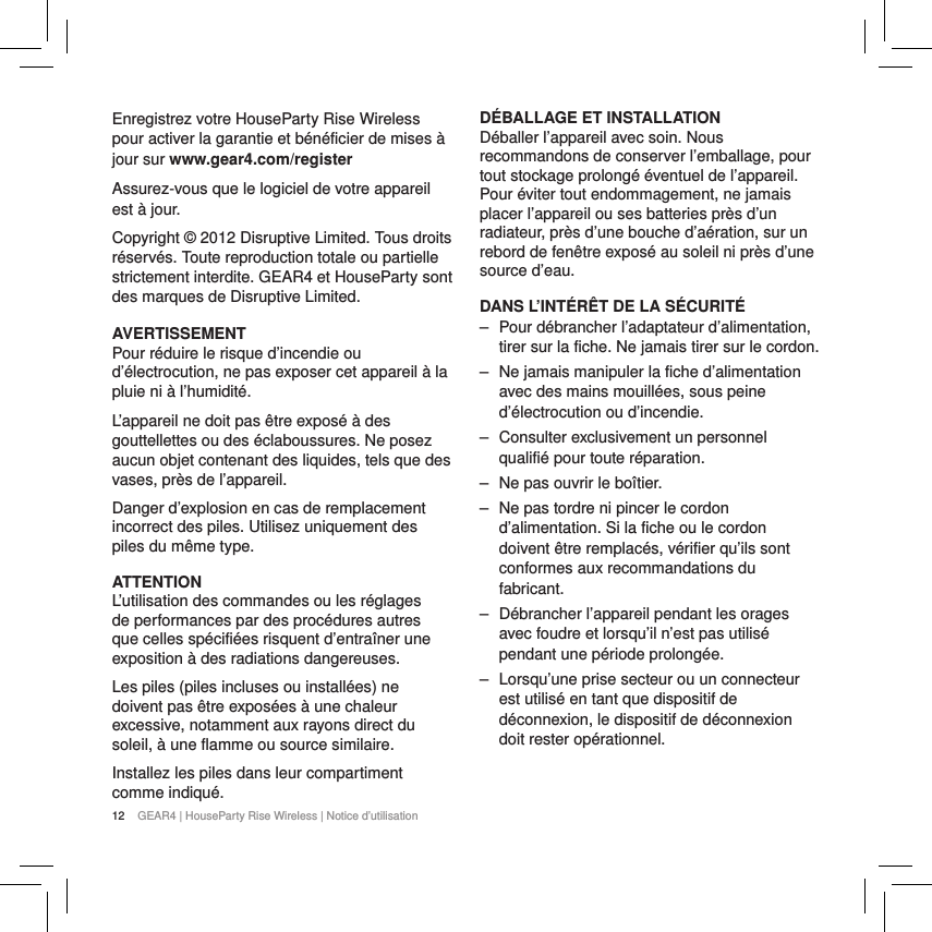 12 GEAR4 | HouseParty Rise Wireless | Notice d&rsquo;utilisationEnregistrez votre HouseParty Rise Wireless pour activer la garantie et b&eacute;n&eacute;ficier de mises &agrave; jour sur www.gear4.com/register Assurez-vous que le logiciel de votre appareil est &agrave; jour.Copyright &copy; 2012 Disruptive Limited. Tous droits r&eacute;serv&eacute;s. Toute reproduction totale ou partielle strictement interdite. GEAR4 et HouseParty sont des marques de Disruptive Limited. AVERTISSEMENTPour r&eacute;duire le risque d&rsquo;incendie ou d&rsquo;&eacute;lectrocution, ne pas exposer cet appareil &agrave; la pluie ni &agrave; l&rsquo;humidit&eacute;.L&rsquo;appareil ne doit pas &ecirc;tre expos&eacute; &agrave; des gouttellettes ou des &eacute;claboussures. Ne posez aucun objet contenant des liquides, tels que des vases, pr&egrave;s de l&rsquo;appareil.Danger d&rsquo;explosion en cas de remplacement incorrect des piles. Utilisez uniquement des piles du m&ecirc;me type.ATTENTIONL&rsquo;utilisation des commandes ou les r&eacute;glages de performances par des proc&eacute;dures autres que celles sp&eacute;cifi&eacute;es risquent d&rsquo;entra&icirc;ner une exposition &agrave; des radiations dangereuses.Les piles (piles incluses ou install&eacute;es) ne doivent pas &ecirc;tre expos&eacute;es &agrave; une chaleur excessive, notamment aux rayons direct du soleil, &agrave; une flamme ou source similaire.Installez les piles dans leur compartiment comme indiqu&eacute;.D&Eacute;BALLAGE ET INSTALLATION D&eacute;baller l&rsquo;appareil avec soin. Nous recommandons de conserver l&rsquo;emballage, pour tout stockage prolong&eacute; &eacute;ventuel de l&rsquo;appareil. Pour &eacute;viter tout endommagement, ne jamais placer l&rsquo;appareil ou ses batteries pr&egrave;s d&rsquo;un radiateur, pr&egrave;s d&rsquo;une bouche d&rsquo;a&eacute;ration, sur un rebord de fen&ecirc;tre expos&eacute; au soleil ni pr&egrave;s d&rsquo;une source d&rsquo;eau.DANS L&rsquo;INT&Eacute;R&Ecirc;T DE LA S&Eacute;CURIT&Eacute; ‒ Pour d&eacute;brancher l&rsquo;adaptateur d&rsquo;alimentation, tirer sur la fiche. Ne jamais tirer sur le cordon. ‒ Ne jamais manipuler la fiche d&rsquo;alimentation avec des mains mouill&eacute;es, sous peine d&rsquo;&eacute;lectrocution ou d&rsquo;incendie. ‒ Consulter exclusivement un personnel qualifi&eacute; pour toute r&eacute;paration.  ‒ Ne pas ouvrir le bo&icirc;tier. ‒ Ne pas tordre ni pincer le cordon d&rsquo;alimentation. Si la fiche ou le cordon doivent &ecirc;tre remplac&eacute;s, v&eacute;rifier qu&rsquo;ils sont conformes aux recommandations du fabricant. ‒ D&eacute;brancher l&rsquo;appareil pendant les orages avec foudre et lorsqu&rsquo;il n&rsquo;est pas utilis&eacute; pendant une p&eacute;riode prolong&eacute;e. ‒ Lorsqu&rsquo;une prise secteur ou un connecteur est utilis&eacute; en tant que dispositif de d&eacute;connexion, le dispositif de d&eacute;connexion doit rester op&eacute;rationnel.  