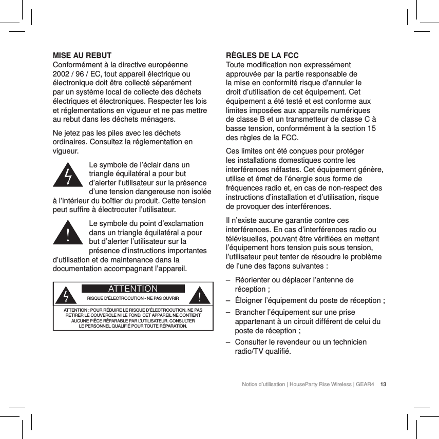 13Notice d&rsquo;utilisation | HouseParty Rise Wireless | GEAR4 MISE AU REBUTConform&eacute;ment &agrave; la directive europ&eacute;enne 2002 / 96 / EC, tout appareil &eacute;lectrique ou &eacute;lectronique doit &ecirc;tre collect&eacute; s&eacute;par&eacute;ment par un syst&egrave;me local de collecte des d&eacute;chets &eacute;lectriques et &eacute;lectroniques. Respecter les lois et r&eacute;glementations en vigueur et ne pas mettre au rebut dans les d&eacute;chets m&eacute;nagers.Ne jetez pas les piles avec les d&eacute;chets ordinaires. Consultez la r&eacute;glementation en vigueur.Le symbole de l&rsquo;&eacute;clair dans un triangle &eacute;quilat&eacute;ral a pour but d&rsquo;alerter l&rsquo;utilisateur sur la pr&eacute;sence d&rsquo;une tension dangereuse non isol&eacute;e &agrave; l&rsquo;int&eacute;rieur du bo&icirc;tier du produit. Cette tension peut suffire &agrave; &eacute;lectrocuter l&rsquo;utilisateur.Le symbole du point d&rsquo;exclamation dans un triangle &eacute;quilat&eacute;ral a pour but d&rsquo;alerter l&rsquo;utilisateur sur la pr&eacute;sence d&rsquo;instructions importantes d&rsquo;utilisation et de maintenance dans la documentation accompagnant l&rsquo;appareil.ATTENTIONRISQUE D&rsquo;&Eacute;LECTROCUTION - NE PAS OUVRIRATTENTION: POUR R&Eacute;DUIRE LE RISQUE D&rsquo;&Eacute;LECTROCUTION, NE PAS  RETIRER LE COUVERCLE NI LE FOND. CET APPAREIL NE CONTIENT  AUCUNE PI&Egrave;CE R&Eacute;PARABLE PAR L&rsquo;UTILISATEUR. CONSULTER  LE PERSONNEL QUALIFI&Eacute; POUR TOUTE R&Eacute;PARATION.   R&Egrave;GLES DE LA FCCToute modification non express&eacute;ment approuv&eacute;e par la partie responsable de la mise en conformit&eacute; risque d&rsquo;annuler le droit d&rsquo;utilisation de cet &eacute;quipement. Cet &eacute;quipement a &eacute;t&eacute; test&eacute; et est conforme aux limites impos&eacute;es aux appareils num&eacute;riques de classeB et un transmetteur de classe C &agrave; basse tension, conform&eacute;ment &agrave; la section15 des r&egrave;gles de laFCC.Ces limites ont &eacute;t&eacute; con&ccedil;ues pour prot&eacute;ger les installations domestiques contre les interf&eacute;rences n&eacute;fastes. Cet &eacute;quipement g&eacute;n&egrave;re, utilise et &eacute;met de l&rsquo;&eacute;nergie sous forme de fr&eacute;quences radio et, en cas de non-respect des instructions d&rsquo;installation et d&rsquo;utilisation, risque de provoquer des interf&eacute;rences.Il n&rsquo;existe aucune garantie contre ces interf&eacute;rences. En cas d&rsquo;interf&eacute;rences radio ou t&eacute;l&eacute;visuelles, pouvant &ecirc;tre v&eacute;rifi&eacute;es en mettant l&rsquo;&eacute;quipement hors tension puis sous tension, l&rsquo;utilisateur peut tenter de r&eacute;soudre le probl&egrave;me de l&rsquo;une des fa&ccedil;ons suivantes: ‒ R&eacute;orienter ou d&eacute;placer l&rsquo;antenne de r&eacute;ception; ‒ &Eacute;loigner l&rsquo;&eacute;quipement du poste de r&eacute;ception; ‒ Brancher l&rsquo;&eacute;quipement sur une prise appartenant &agrave; un circuit diff&eacute;rent de celui du poste de r&eacute;ception; ‒ Consulter le revendeur ou un technicien radio/TV qualifi&eacute;.